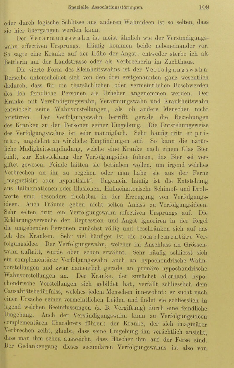 oder durch logische Schlüsse aus anderen Wahnideen ist so selten, dass sie hier übergangen werden kann. Der Verarmungswahn ist meist ähnlich wie der Versündigungs- walm affectiven Ursprungs. Häufig kommen beide nebeneinander vor. So sagte eine Kranke auf der Höhe der Angst: entweder sterbe ich als Bettlerin auf der Landstrasse oder als Verbrecherin im Zuchthaus. Die vierte Form des Kleinheitswahns ist der Verfolgungswahn. Derselbe unterscheidet sich von den drei erstgenannten ganz wesentlich dadurch, dass für die thatsächlichen oder vermeintlichen Beschwerden des Ich feindliche Personen als Urheber angenommen werden. Der Kranke mit Versündigungswahn, Verarmungswahn und Krankheitswahn entwickelt seine Wahnvorstellungen, als ob andere Menschen nicht existirten. Der Verfolgungswahn betrifft gerade die Beziehungen des Kranken zu den Personen seiner Umgebung. Die Entstehungsweise des Verfolgungswahns ist sehr mannigfach. Sehr häufig tritt er pri- mär, angelehnt an wirkliche Empfindungen auf. So kann die natür- liche Müdigkeitsempfindung, welche eine Kranke nach einem Glas Bier fühlt, zur Entwicklung der Verfolgungsidee führen, das Bier sei ver- giftet gewesen, Feinde hätten sie betäuben wollen, um irgend welches Verbrechen an ihr zu begehen oder man habe sie aus der Ferne „magnetisirt oder hypnotisirt. Ungemein häufig ist die Entstehung aus Hallucinationen oder Illusionen. Hallucinatorische Schimpf- und Droh- worte sind besonders fruchtbar in der Erzeugung von Verfolgungs- ideen. Auch Träume geben nicht selten Anlass zu Verfolgungsideen. Sehr selten tritt ein Verfolgungswahn affectiven Ursprungs auf. Die Erklärungsversuche der Depression und Angst ignoriren in der Regel die umgebenden Personen zunächst völlig und beschränken sich auf das Ich des Kranken. Sehr viel häufiger ist die complementäre Ver- folgungsidee. Der Verfolgungswahn, welcher im Anschluss an Grössen- wahn auftritt, wurde oben schon erwähnt. Sehr häufig schliesst sich ein complementärer Verfolgungswahn auch an hypochondrische Wahn- vorstellungen und zwar namentlich gerade an primäre hypochondrische Wahnvorstellungen an. Der Kranke, der zunächst allerhand hypo- chondrische Vorstellungen sich gebildet hat, verfällt schliesslich dem Causalitätsbedürfniss, welches jedem Menschen innewohnt: er sucht nach einer Ursache seiner vermeintlichen Leiden und findet sie schliesslich in irgend welchen Beeinflussungen (z. B. Vergiftung) durch eine feindliche Umgebung. Auch der Versündigungswahn kann zu Verfolgungsideen complementären Charakters führen: der Kranke, der sich imaginärer Verbrechen zeiht, glaubt, dass seine Umgebung ihn verächtlich ansieht, dass man ihm scheu ausweicht, dass Häscher ihm auf der Ferse sind. Der Gedankengang dieses secundären Verfolgungswahns ist also von