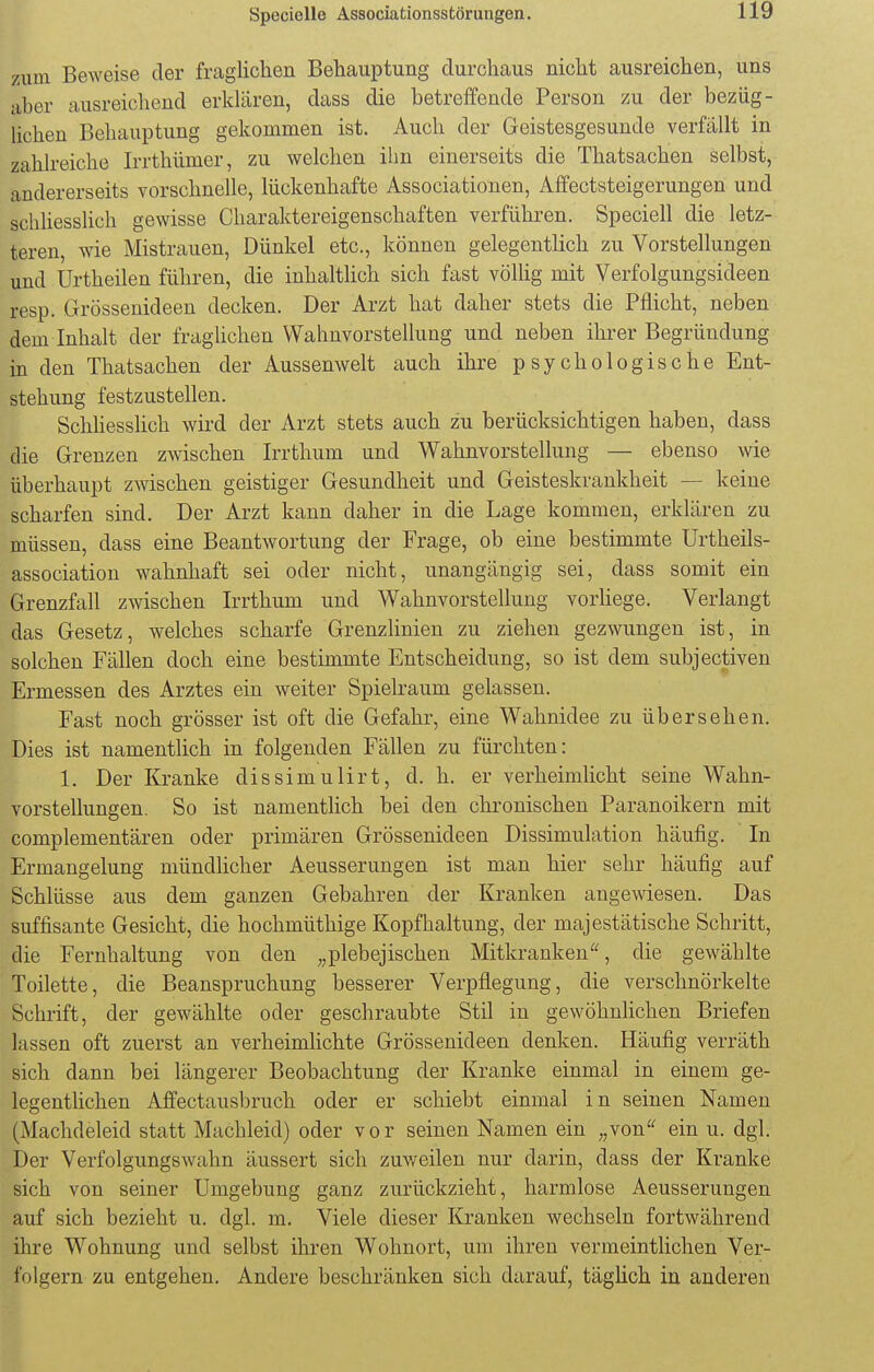 zum Beweise der fraglichen Behauptung durchaus nicht ausreichen, uns aber ausreichend erklären, dass die betreffende Person zu der bezüg- lichen Behauptung gekommen ist. Auch der Geistesgesunde verfällt in zahlreiche Irrthümcr, zu welchen ihn einerseits die Thatsachen selbst, andererseits vorschnelle, lückenhafte Associationen, Affectsteigerungen und schliesslich gewisse Charaktereigenschaften verführen. Speciell die letz- teren, wie Mistrauen, Dünkel etc., können gelegentlich zu Vorstellungen und ürtheilen führen, die inhaltlich sich fast völlig mit Verfolgungsideen resp. Grössenideen decken. Der Arzt hat daher stets die Pflicht, neben dem Inhalt der fraglichen Wahnvorstellung und neben ihrer Begründung in den Thatsachen der Aussenwelt auch ihre psychologische Ent- stehung festzustellen. Schhesslich wird der Arzt stets auch zu berücksichtigen haben, dass die Grenzen zwischen Irrthum und Wahnvorstellung — ebenso wie überhaupt zwischen geistiger Gesundheit und Geisteskrankheit — keine scharfen sind. Der Arzt kann daher in die Lage kommen, erklären zu müssen, dass eine Beantwortung der Frage, ob eine bestimmte Urtheils- association wahnhaft sei oder nicht, unangängig sei, dass somit ein Grenzfall zwischen Irrthum und Wahnvorstellung vorliege. Verlangt das Gesetz, welches scharfe Grenzlinien zu ziehen gezwungen ist, in solchen Fällen doch eine bestimmte Entscheidung, so ist dem subjectiven Ermessen des Arztes ein weiter Spielraum gelassen. Fast noch grösser ist oft die Gefahr, eine Wahnidee zu übersehen. Dies ist namentlich in folgenden Fällen zu fürchten: 1. Der Kranke dissimulirt, d. h. er verheimlicht seine Wahn- vorstellungen. So ist namentlich bei den chronischen Paranoikern mit complementären oder primären Grössenideen Dissimulation häufig. In Ermangelung mündlicher Aeusserungen ist man hier sehr häufig auf Schlüsse aus dem ganzen Gebahren der Kranken angewiesen. Das süffisante Gesicht, die hochmüthige Kopfhaltung, der majestätische Schritt, die Fernhaltung von den „plebejischen Mitkranken, die gewählte Toilette, die Beanspruchung besserer Verpflegung, die verschnörkelte Schrift, der gewählte oder geschraubte Stil in gewöhnlichen Briefen lassen oft zuerst an verheimlichte Grössenideen denken. Häufig verräth sich dann bei längerer Beobachtung der Kranke einmal in einem ge- legentlichen Affectausbruch oder er schiebt einmal in seinen Namen (Machdeleid statt Machleid) oder vor seinen Namen ein „von ein u. dgl. Der Verfolgungswahn äussert sich zuweilen nur darin, dass der Kranke sich von seiner Umgebung ganz zurückzieht, harmlose Aeusserungen auf sich bezieht u. dgl. m. Viele dieser Kranken wechseln fortwährend ihre Wohnung und selbst ihren Wohnort, um ihren vermeintlichen Ver- folgern zu entgehen. Andere beschränken sich darauf, täglich in anderen