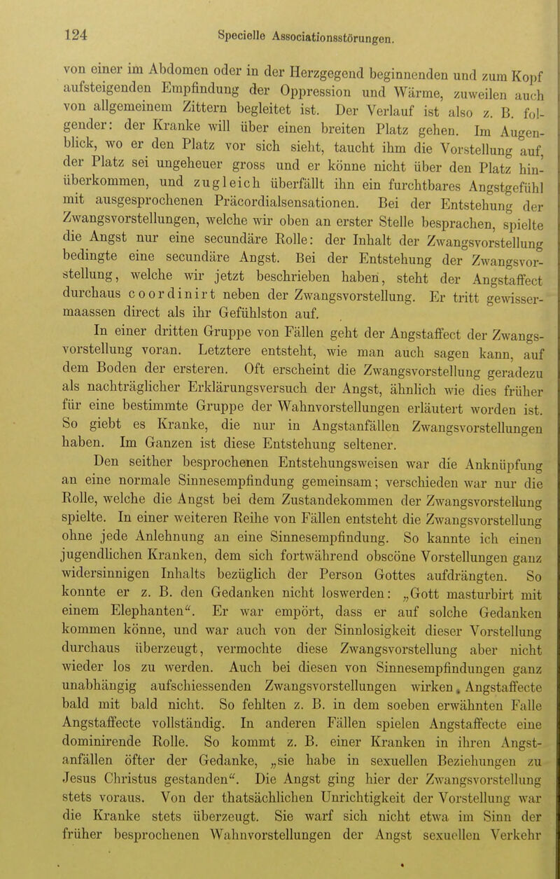 von einer im Abdomen oder in der Herzgegend beginnenden und zum Kopf aufsteigenden Empfindung der Oppression und Wärme, zuweilen aucS von allgemeinem Zittern begleitet ist. Der Verlauf ist also z. B. fol- gender: der Kranke will über einen breiten Platz gehen. Im Augen- blick, wo er den Platz vor sich sieht, taucht ihm die Vorstellung auf, der Platz sei ungeheuer gross und er könne nicht über den Platz hin- überkommen, und zugleich überfällt ihn ein furchtbares Angstgefühl mit ausgesprochenen Präcordialsensationen. Bei der Entstehung der Zwangsvorstellungen, welche wir oben an erster Stelle besprachen, spielte die Angst nur eine secundäre Rolle: der Inhalt der Zwangsvorstellung bedingte eine secundäre Angst. Bei der Entstehung der Zwangsvor- stellung, welche wir jetzt beschrieben haben, steht der Angstaffect durchaus coordinirt neben der Zwangsvorstellung. Er tritt gewiss, t- maassen direct als ihr Gefühlston auf. In einer dritten Gruppe von Fällen geht der Angstaffect der Zwangs- vorstellung voran. Letztere entsteht, wie man auch sagen kann, auf dem Boden der ersteren. Oft erscheint die Zwangsvorstellung geradezu als nachträglicher Erklärungsversuch der Angst, ähnlich wie dies früher für eine bestimmte Gruppe der Wahnvorstellungen erläutert worden ist. So giebt es Kranke, die nur in Angstanfällen Zwangsvorstellungen haben. Im Ganzen ist diese Entstehung seltener. Den seither besprochenen Entstehungsweisen war die Anknüpfung an eine normale Sinnesempfindung gemeinsam; verschieden war nur die Rolle, welche die Angst bei dem Zustandekommen der Zwangsvorstellung spielte. In einer weiteren Reihe von Fällen entsteht die Zwangsvorstellung ohne jede Anlehnung an eine Sinnesempfindung. So kannte ich einen jugendlichen Kranken, dem sich fortwährend obscöne Vorstellungen ganz widersinnigen Inhalts bezüglich der Person Gottes aufdrängten. So konnte er z. B. den Gedanken nicht loswerden: „Gott masturbirt mit einem Elephanten. Er war empört, dass er auf solche Gedanken kommen könne, und war auch von der Sinnlosigkeit dieser Vorstellung durchaus überzeugt, vermochte diese Zwangsvorstellung aber nicht wieder los zu werden. Auch bei diesen von Sinnesempfindungen ganz unabhängig aufschiessenden Zwangsvorstellungen wirken # Angstaffecte bald mit bald nicht. So fehlten z. B. in dem soeben erwähnten Falle Angstaffecte vollständig. In anderen Fällen spielen Angstaffecte eine dominirende Rolle. So kommt z. B. einer Kranken in ihren Angst- anfällen öfter der Gedanke, „sie habe in sexuellen Beziehungen zu Jesus Christus gestanden. Die Angst ging hier der Zwangsvorstellung stets voraus. Von der thatsächlichen Unrichtigkeit der Vorstellung war die Kranke stets überzeugt. Sie warf sich nicht etwa im Sinn der früher besprochenen Wahnvorstellungen der Angst sexuellen Verkehr