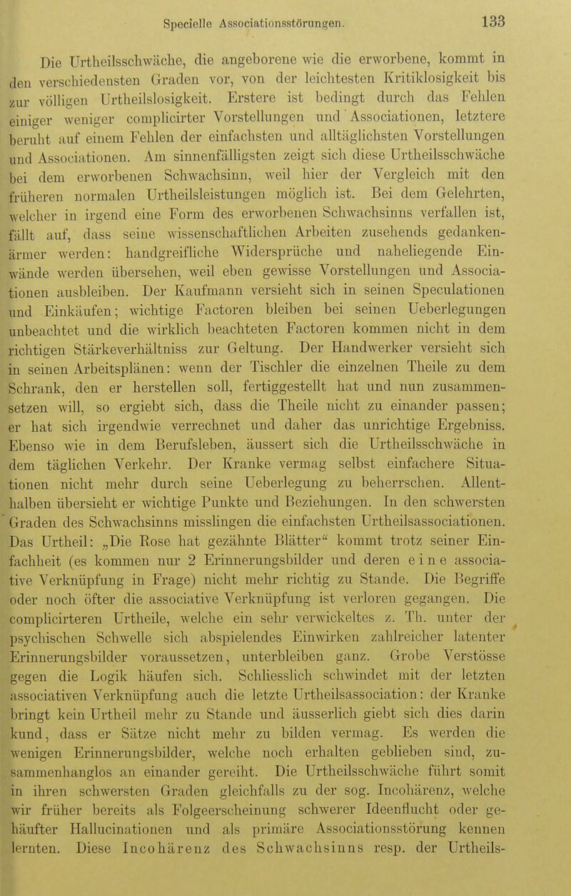 Die Urtheilsschwäche, die angeborene wie die erworbene, kommt in den verschiedensten Graden vor, von der leichtesten Kritiklosigkeit bis zur völligen Urteilslosigkeit. Erstere ist bedingt durch das Fehlen einiger weniger complicirter Vorstellungen und Associationen, letztere beruht auf einem Fehlen der einfachsten und alltäglichsten Vorstellungen und Associationen. Am sinnenfälligsten zeigt sich diese Urtheilsschwäche bei dem erworbenen Schwachsinn, weil hier der Vergleich mit den früheren normalen Urtheilsleistungen möglich ist. Bei dem Gelehrten, welcher in irgend eine Form des erworbenen Schwachsinns verfallen ist, fällt auf, dass seine wissenschaftlichen Arbeiten zusehends gedanken- armer werden: handgreifliche Widersprüche und naheliegende Ein- wände werden übersehen, weil eben gewisse Vorstellungen und Associa- tionen ausbleiben. Der Kaufmann versieht sich in seinen Speculationen und Einkäufen; wichtige Factoren bleiben bei seinen Ueberlegungen unbeachtet und die wirklich beachteten Factoren kommen nicht in dem richtigen Stärkeverhältniss zur Geltung. Der Handwerker versieht sich in seinen Arbeitsplänen: wenn der Tischler die einzelnen Theile zu dem Schrank, den er herstellen soll, fertiggestellt hat und nun zusammen- setzen will, so ergiebt sich, dass die Theile nicht zu einander passen; er hat sich irgendwie verrechnet und daher das unrichtige Ergebniss. Ebenso wie in dem Berufsleben, äussert sich die Urtheilsschwäche in dem täglichen Verkehr. Der Kranke vermag selbst einfachere Situa- tionen nicht mehr durch seine Ueberlegung zu beherrschen. Allent- halben übersieht er wichtige Punkte und Beziehungen. In den schwersten Graden des Schwachsinns misslingen die einfachsten Urtheilsassociationen. Das Urtheil: „Die Rose hat gezähnte Blätter kommt trotz seiner Ein- fachheit (es kommen nur 2 Erinnerungsbilder und deren eine associa- tive Verknüpfung in Frage) nicht mehr richtig zu Stande. Die Begriffe oder noch öfter die associative Verknüpfung ist verloren gegangen. Die complicirteren Urtheile, welche ein sehr verwickeltes z. Tb. unter der psychischen Schwelle sich abspielendes Einwirken zahlreicher latenter Erinnerungsbilder voraussetzen, unterbleiben ganz. Grobe Verstösse gegen die Logik häufen sich. Schliesslich schwindet mit der letzten .issociativen Verknüpfung auch die letzte Urtheilsassociation: der Kranke bringt kein Urtheil mehr zu Stande und äusserlich giebt sich dies darin kund. dass er Sätze nicht mehr zu bilden vermag. Es werden die wenigen Erinnerungsbilder, welche noch erhalten geblieben sind, zu- sammenhanglos an einander gereiht. Die Urtheilsschwäche führt somit in ihren schwersten Graden gleichfalls zu der sog. Incohärenz, welche wir früher bereits als Folgeerscheinung schwerer Ideenflucht oder ge- häufter Hallucinationen und als primäre Associationsstörung kennen lernten. Diese Incohärenz des Schwachsinns resp. der Urtheils-