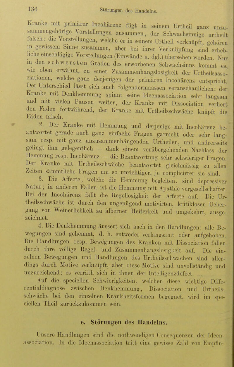 Kranke mit primärer Incohärenz fügt in seinem Urtheil ganz unzu- sammengehörige Vorstellungen zusammen, der Schwachsinnige urthedt falsch: die Vorstellungen, welche er in seinem Urtheil verknüpft, gehören in gewissem Sinne zusammen, aber bei ihrer Verknüpfung sind erheb- liche einschlagige Vorstellungen (Einwände u. dgl.) übersehen worden Nur in den schwersten Graden des erworbenen Schwachsinns kommt es wie oben erwähnt, zu einer Zusammenhangslosigkeit der Urtheilsasso- ciationen, welche ganz derjenigen der primären Incohärenz entspricht. Der Unterschied lässt sich auch folgendermaassen veranschaulichen: der Kranke mit Denkhemmung spinnt seine Ideenassöciation sehr langsam und mit vielen Pausen weiter, der Kranke mit Dissociation verliert den Faden fortwährend, der Kranke mit Urtheilsschwäche knüpft die Fäden falsch. 2. Der Kranke mit Hemmung und derjenige mit Incohärenz be- antwortet gerade auch ganz einfache Fragen garnicht oder sehr lang- sam resp. mit ganz unzusammenhängenden Urtheilen, und andrers. it. gelingt ihm gelegentlich - - dank einem vorübergehenden Nachlass der Hemmung resp. Incohärenz - die Beantwortung sehr schwieriger Fragen. Der Kranke mit Urtheilsschwäche beantwortet gleichmässig zu allen Zeiten sämmtliche Fragen um so unrichtiger, je complicirter sie sind. 3. Die Affecte, welche die Hemmung begleiten, sind depressiver Natur; in anderen Fällen ist die Hemmung mit Apathie vergesellschaftet. Bei der Incohärenz fällt die Regellosigkeit der Affecte auf. Die Ur- theilsschwäche ist durch den ungenügend motivirten, kritiklosen Ueber- gang von Weinerlichkeit zu alberner Heiterkeit und umgekehrt, ausge- zeichnet. 4. Die Denkhemmung äussert sich auch in den Handlungen: alle Be- wegungen sind gehemmt, d. h. entweder verlangsamt oder aufgehoben. Die Handlungen resp. Bewegungen des Kranken mit Dissociation fallen durch ihre völlige Regel- und Zusammenlian^slosigkeit auf. Die ein- zelnen Bewegungen und Handlungen des Urtheilsschwachen sind aller- dings durch Motive verknüpft, aber diese Motive sind unvollständig und unzureichend: es verräth sich in ihnen der Intelli»enzdefect. Auf die speciellen Schwierigkeiten, welchen diese wichtige Diffe- rentialdiagnose zwischen Denkhemmung, Dissociation und Urtheils- schwäche bei den einzelnen Krankheitsformen begegnet, wird im spe- ciellen Theil zurückzukommen sein. e. Störungen des Handelns. Unsere Handlungen sind die nothwendigen Consequenzen der Ideen- assöciation. In die Ideenassöciation tritt eine gewisse Zahl von Knipfin-