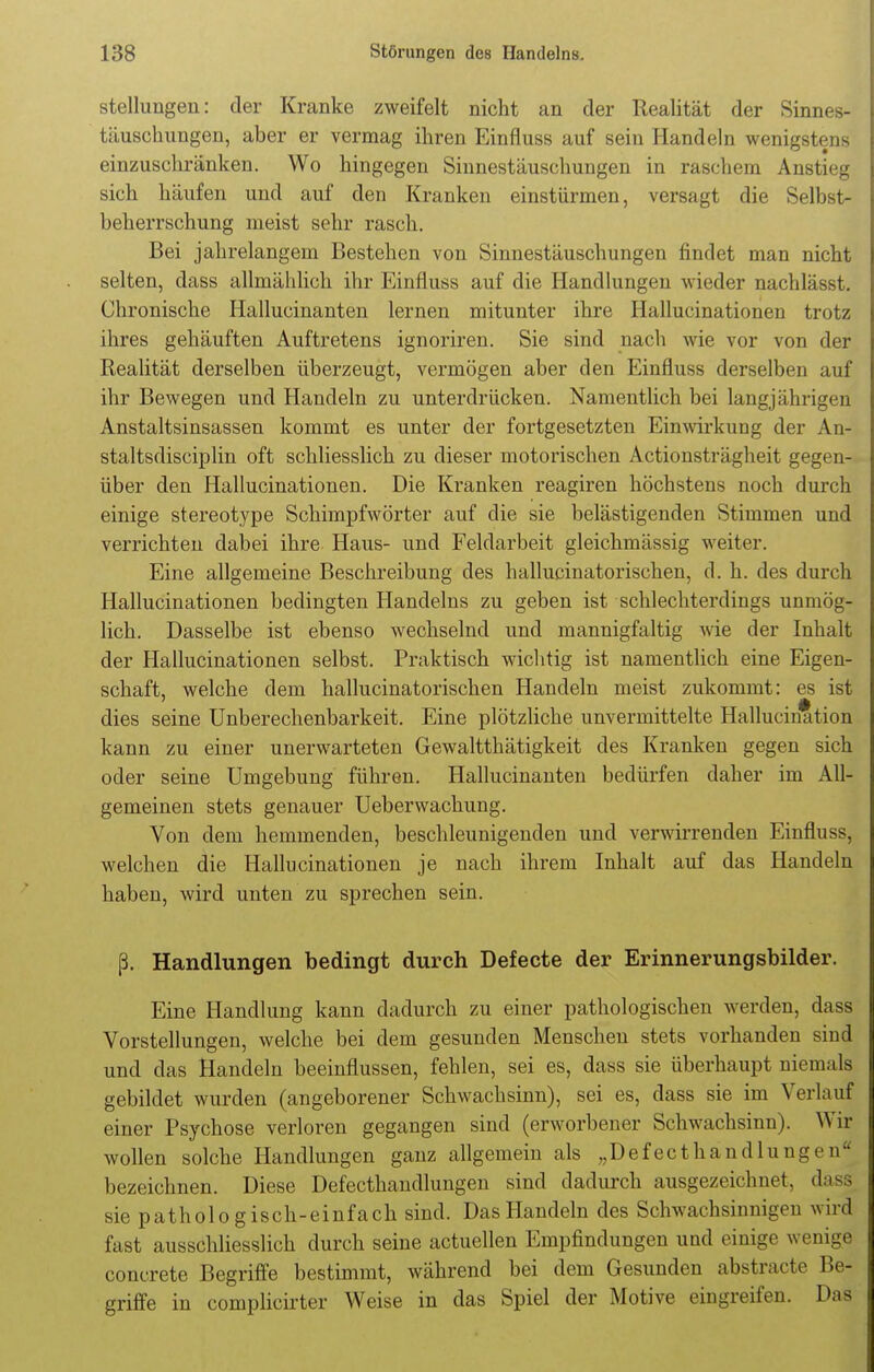 Stellungen: der Kranke zweifelt nicht an der Realität der Sinnes- täuschungen, aber er vermag ihren Einfluss auf sein Handeln wenigstens einzuschränken. Wo hingegen Sinnestäuschungen in raschem Anstieg sich häufen und auf den Kranken einstürmen, versagt die Selbst- beherrschung meist sehr rasch. Bei jahrelangem Bestehen von Sinnestäuschungen findet man nicht selten, dass allmählich ihr Einfluss auf die Handlungen wieder nachlässt. Chronische Hallucinanten lernen mitunter ihre Hallucinationen trotz ihres gehäuften Auftretens ignoriren. Sie sind nach wie vor von der Realität derselben überzeugt, vermögen aber den Einfluss derselben auf ihr Bewegen und Handeln zu unterdrücken. Namentlich bei langjährigen Anstaltsinsassen kommt es unter der fortgesetzten Einwirkung der An- staltsdisciplin oft schliesslich zu dieser motorischen Actionsträgheit gegen- über den Hallucinationen. Die Kranken reagiren höchstens noch durch einige stereotype Schimpfwörter auf die sie belästigenden Stimmen und verrichten dabei ihre Haus- und Feldarbeit gleichmässig weiter. Eine allgemeine Beschreibung des hallucinatorischen, d. h. des durch Hallucinationen bedingten Handelns zu geben ist schlechterdings unmög- lich. Dasselbe ist ebenso wechselnd und mannigfaltig wie der Inhalt der Hallucinationen selbst. Praktisch wichtig ist namentlich eine Eigen- schaft, welche dem hallucinatorischen Handeln meist zukommt: es ist dies seine Unberechenbarkeit. Eine plötzliche unvermittelte Hallucination kann zu einer unerwarteten Gewaltthätigkeit des Kranken gegen sich oder seine Umgebung führen. Hallucinanten bedürfen daher im All- gemeinen stets genauer Ueberwachung. Von dem hemmenden, beschleunigenden und verwirrenden Einfluss, welchen die Hallucinationen je nach ihrem Inhalt auf das Handeln haben, wird unten zu sprechen sein. ß. Handlungen bedingt durch Defecte der Erinnerungsbilder. Eine Handlung kann dadurch zu einer pathologischen werden, dass Vorstellungen, welche bei dem gesunden Menschen stets vorhanden sind und das Handeln beeinflussen, fehlen, sei es, dass sie überhaupt niemals gebildet wurden (angeborener Schwachsinn), sei es, dass sie im Verlauf einer Psychose verloren gegangen sind (erworbener Schwachsinn). Wif wollen solche Handlungen ganz allgemein als „Def ecthandlung e ir bezeichnen. Diese Defecthandlungen sind dadurch ausgezeichnet, dass sie pathologisch-einfach sind. Das Handeln des Schwachsinnigen wird fast ausschliesslich durch seine actuellen Empfindungen und einige wenige concrete Begriffe bestimmt, während bei dem Gesunden abstracte Be- griffe in complicirter Weise in das Spiel der Motive eingreifen. Das