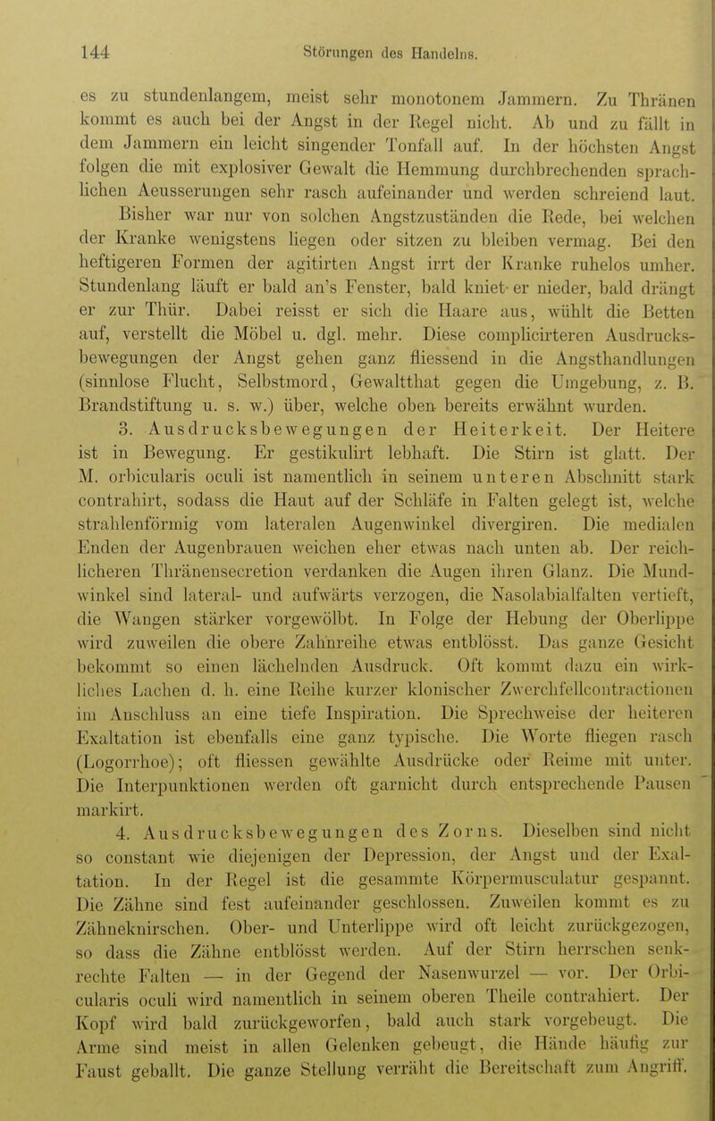 es zu stundenlangem, meist sehr monotonem Jammern. Zu Thränen kommt es auch bei der Angst in der Regel nicht. Ab und zu fällt in dem Jammern ein leicht singender Tonfall auf. In der höchsten Angst folgen die mit explosiver Gewalt die Hemmung durchbrechenden sprach- lichen Aeusserungen sehr rasch aufeinander und werden schreiend laut. Bisher war nur von solchen Angstzuständen die Bede, bei welchen der Kranke wenigstens liegen oder sitzen zu bleiben vermag. Bei den heftigeren Formen der agitirten Angst irrt der Kranke ruhelos umher* Stundenlang läuft er bald an's Fenster, bald kniet-er nieder, bald drängt er zur Thür. Dabei reisst er sich die Haare aus, wühlt die Betten auf, verstellt die Möbel u. dgl. mehr. Diese complicirteren Ausdracks- bewegungen der Angst gehen ganz fliessend in die Angsthandlungen (sinnlose Flucht, Selbstmord, Gewaltthat gegen die Umgebung, z. I». Brandstiftung u. s. w.) über, welche oben bereits erwähnt wurden. 3. Ausdrucksbewegungen der Heiterkeit. Der Heitere ist in Bewegung. Er gestikulirt lebhaft. Die Stirn ist glatt. Der M. orbicularis oculi ist namentlich in seinem unteren Abschnitt stark contrahirt, sodass die Haut auf der Schläfe in Falten gelegt ist, welche strahlenförmig vom lateralen Augenwinkel divergiren. Die medialen Enden der Augenbrauen weichen eher etwas nach unten ab. Der reich- licheren Thränensecretion verdanken die Augen ihren Glanz. Die Mund- winkel sind lateral- und aufwärts verzogen, die Nasolabialfalten vertieft, die Wangen stärker vorgewölbt. In Folge der Hebung der Oberlippe wird zuweilen die obere Zahnreihe etwas entblösst. Das ganze Gesicht bekommt so einen lächelnden Ausdruck. Oft kommt dazu ein wirk- liches Lachen d. h. eine Reihe kurzer klonischer Zwerchfellcontractionen im Anschluss an eine tiefe Inspiration. Die Sprechweise der heiteren Exaltation ist ebenfalls eine ganz typische. Die Worte fliegen rasch (Logorrhoe); oft fliessen gewählte Ausdrücke oder Reime mit unter. Die Interpunktionen werden oft garnicht durch entsprechende Pausen markirt. 4. Aus drucksbewegungen des Zorns. Dieselben sind nicht so constant wie diejenigen der Depression, der Angst und der Exal- tation. In der Regel ist die gesammte Körpermusculatur gespannt. Die Zähne sind fest aufeinander geschlossen. Zuweilen kommt es zu Zähneknirschen. Ober- und Unterlippe wird oft leicht zurückgezogen, so dass die Zähne entblösst werden. Auf der Stirn herrschen senk- rechte Falten — in der Gegend der Nasenwurzel — vor. Der Orbi- cularis oculi wird namentlich in seinem oberen Theile contrahiert. Der Kopf wird bald zurückgeworfen, bald auch stark vorgebeugt. Die Arme sind meist in allen Gelenken gebeugt, die Hände häutig zur Faust geballt. Die ganze Stellung verräht die Bereitschaft zum Angriff.