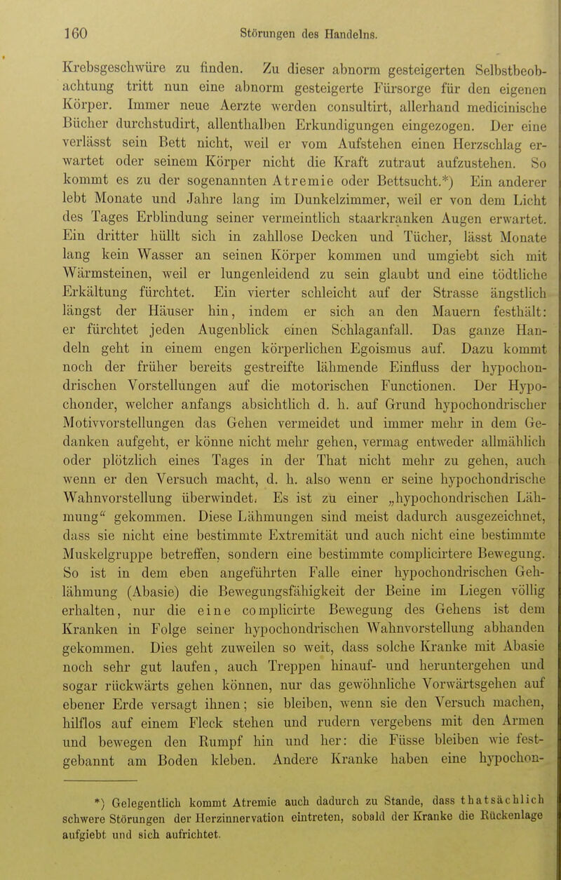 Krebsgeschwüre zu finden. Zu dieser abnorm gesteigerten Selbstbeob- achtung tritt nun eine abnorm gesteigerte Fürsorge für den eigenen Körper. Immer neue Aerzte werden consultirt, allerhand medicinische Bücher durchstudirt, allenthalben Erkundigungen eingezogen. Der eine verlässt sein Bett nicht, weil er vom Aufstehen einen Herzschlag er- wartet oder seinem Körper nicht die Kraft zutraut aufzustehen. So kommt es zu der sogenannten Atremie oder Bettsucht.*) Ein anderer lebt Monate und Jahre lang im Dunkelzimmer, weil er von dem Licht des Tages Erblindung seiner vermeintlich staarkranken Augen erwartet. Ein dritter hüllt sich in zahllose Decken und Tücher, lässt Monate lang kein Wasser an seinen Körper kommen und umgiebt sich mit Wärmsteinen, weil er lungenleidend zu sein glaubt und eine tödtliche Erkältung fürchtet. Ein vierter schleicht auf der Strasse ängstlich längst der Häuser hin, indem er sich an den Mauern festhält: er fürchtet jeden Augenblick einen Schlaganfall. Das ganze Han- deln geht in einem engen körperlichen Egoismus auf. Dazu kommt noch der früher bereits gestreifte lähmende Einfluss der hypochon- drischen Vorstellungen auf die motorischen Functionen. Der Hypo- chonder, welcher anfangs absichtlich d. h. auf Grund hypochondrischer Motivvorstellungen das Gehen vermeidet und immer mehr in dem Ge- danken aufgeht, er könne nicht mehr gehen, vermag entweder allmählich oder plötzlich eines Tages in der That nicht mehr zu gehen, auch wenn er den Versuch macht, d. h. also wenn er seine hypochondrische Wahnvorstellung überwindet. Es ist zu einer „hypochondrischen Läh- mung gekommen. Diese Lähmungen sind meist dadurch ausgezeichnet, dass sie nicht eine bestimmte Extremität und auch nicht eine bestimmte Muskelgruppe betreffen, sondern eine bestimmte complicirtere Bewegung. So ist in dem eben angeführten Falle einer hypochondrischen Geh- lähmung (Abasie) die Bewegungsfähigkeit der Beine im Liegen völlig erhalten, nur die eine complicirte Bewegung des Gehens ist dem Kranken in Folge seiner hypochondrischen Wahnvorstellung abhanden gekommen. Dies geht zuweilen so weit, dass solche Kranke mit Abasie noch sehr gut laufen, auch Treppen hinauf- und heruntergehen und sogar rückwärts gehen können, nur das gewöhnliche Vorwärtsgehen auf ebener Erde versagt ihnen; sie bleiben, wenn sie den Versuch machen, hilflos auf einem Fleck stehen und rudern vergebens mit den Armen und bewegen den Rumpf hin und her: die Füsse bleiben wie fest- gebannt am Boden kleben. Andere Kranke haben eine hypochon- *) Gelegentlich kommt Atremie auch dadurch zu Stande, dass thatsächlich schwere Störungen der Herzinnervation eintreten, sobald der Kranke die Kückenlage aufgiebt und sich aufrichtet.