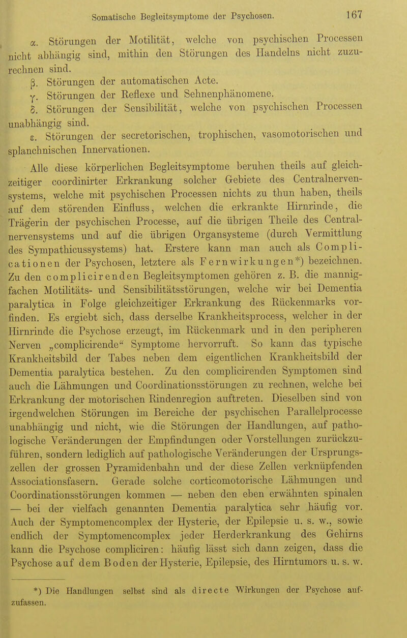 a. Störungen der Motilität, welche von psychischen Processen nicht abhängig sind, mithin den Störungen des Handelns nicht zuzu- rechnen sind. ß. Störungen der automatischen Acte. v, Störungen der Reflexe und Sehnenphänomene. o. Störungen der Sensibilität, welche von psychischen Processen unabhängig sind. e. Störungen der secretorischen, trophischen, vasomotorischen und splanchnischen Innervationen. Alle diese körperlichen Begleitsymptome beruhen theils auf gleich- zeitiger coordinirter Erkrankung solcher Gebiete des Centrainerven- systems, welche mit psychischen Processen nichts zu thun haben, theils auf dem störenden Einfiuss, welchen die erkrankte Hirnrinde, die Trägerin der psychischen Processe, auf die übrigen Theile des Centrai- nervensystems und auf die übrigen Organsysteme (durch Vermittlung des Sympathicussystems) hat. Erstere kann man auch als Comp Ii- cationen der Psychosen, letztere als Fern Wirkungen*) bezeichnen. Zu den complicirenden Begleitsymptomen gehören z. B. die mannig- fachen Motilitäts- und Sensibilitätsstörungen, welche wir bei Dementia paralytica in Folge gleichzeitiger Erkrankung des Rückenmarks vor- finden. Es ergiebt sich, dass derselbe Krankheitsprocess, welcher in der Hirnrinde die Psychose erzeugt, im Rückenmark und in den peripheren Nerven „complicirende Symptome hervorruft. So kann das typische Krankheitsbild der Tabes neben dem eigentlichen Krankheitsbild der Dementia paralytica bestehen. Zu den complicirenden Symptomen sind auch die Lähmungen und Coordinationsstörungen zu rechnen, welche bei Erkrankung der motorischen Rindenregion auftreten. Dieselben sind von irgendwelchen Störungen im Bereiche der psychischen Parallelprocesse unabhängig und nicht, wie die Störungen der Handlungen, auf patho- logische Veränderungen der Empfindungen oder Vorstellungen zurückzu- führen, sondern lediglich auf pathologische Veränderungen der Ursprungs- zellen der grossen Pyramidenbahn und der diese Zellen verknüpfenden Associationsfasern. Gerade solche corticomotorische Lähmungen und Coordinationsstörungen kommen — neben den eben erwähnten spinalen — bei der vielfach genannten Dementia paralytica sehr häufig vor. Auch der Symptomencomplex der Hysterie, der Epilepsie u. s. w., sowie endlich der Symptomencomplex jeder Herderkrankung des Gehirns kann die Psychose compliciren: häufig lässt sich dann zeigen, dass die Psychose auf dem Boden der Hysterie, Epilepsie, des Hirntumors u. s. w. *) Die Handlungen selbst sind als directe Wirkungen der Psychose auf- zufassen.