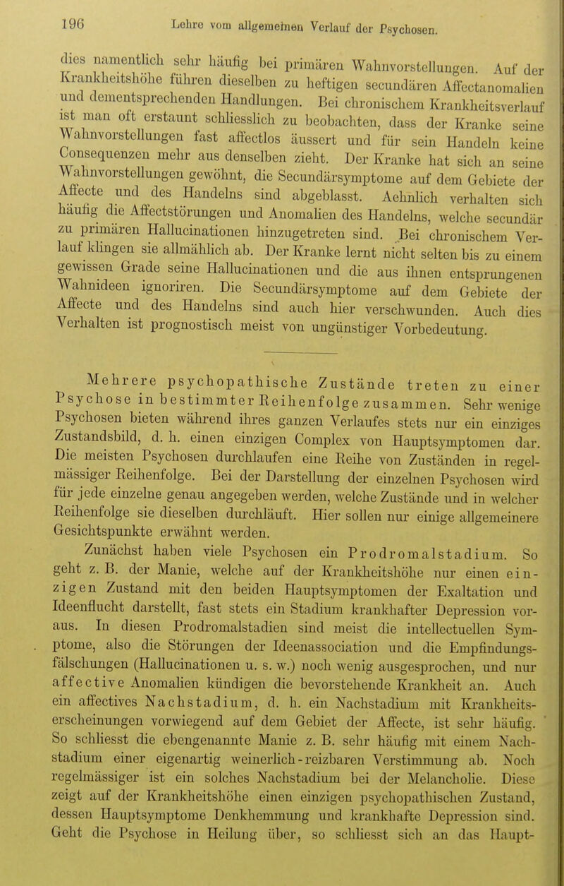 dies namentlich sehr häufig hei primären Wahnvorstellungen. Auf der Krankheitshöhe führen dieselben zu heftigen secundären Affectanomalien und dementsprechenden Handlungen. Bei chronischem Krankheitsverlauf ist man oft erstaunt schliesslich zu beobachten, dass der Kranke seine Wahnvorstellungen fast affectlos äussert und für sein Handeln keine Consequenzen mehr aus denselben zieht. Der Kranke hat sich an seine Wahnvorstellungen gewöhnt, die Secundärsymptome auf dem Gebiete der Affecte und des Handelns sind abgeblasst. Aehnlich verhalten sich häutig die Affectstörungen und Anomalien des Handelns, welche secundär zu primären Hallucinationen hinzugetreten sind. Bei chronischem Ver- lauf klingen sie allmählich ab. Der Kranke lernt nicht selten bis zu einem gewissen Grade seine Hallucinationen und die aus ihnen entsprungenen Wahnideen ignoriren. Die Secundärsymptome auf dem Gebiete der Affecte und des Handelns sind auch hier verschwunden. Auch dies Verhalten ist prognostisch meist von ungünstiger Vorbedeutung. Mehrere psychopathische Zustände treten zu einer Psychose in bestimmter Reihenfolge zusammen. Sehr wenige Psychosen bieten während ihres ganzen Verlaufes stets nur ein einziges Zustandsbild, d. h. einen einzigen Complex von Hauptsymptomen dar. Die meisten Psychosen durchlaufen eine Reihe von Zuständen in regel- mässiger Reihenfolge. Bei der Darstellung der einzelnen Psychosen wird für jede einzelne genau angegeben werden, welche Zustände und in welcher Reihenfolge sie dieselben durchläuft. Hier sollen nur einige allgemeinere Gesichtspunkte erwähnt werden. Zunächst haben viele Psychosen ein Prodromalstadium. So geht z. B. der Manie, welche auf der Krankheitshöhe nur einen ein- zigen Zustand mit den beiden Hauptsymptomen der Exaltation und Ideenflucht darstellt, fast stets ein Stadium krankhafter Depression vor- aus. In diesen Prodromalstadien sind meist die intellectuellen Sym- ptome, also die Störungen der Ideenassociation und die Empfindungs- fälschungen (Hallucinationen u. s. w.) noch wenig ausgesprochen, und nur affective Anomalien kündigen die bevorstehende Krankheit an. Auch ein affectives Nachstadium, d. h. ein Nachstadium mit Krankheits- erscheinungen vorwiegend auf dem Gebiet der Affecte, ist sehr häufig. So schliesst die ebengenannte Manie z. B. sehr häufig mit einem Nach- stadium einer eigenartig weinerlich - reizbaren Verstimmung ab. Noch regelmässiger ist ein solches Nachstadium bei der Melancholie. Diese zeigt auf der Krankheitshöhe einen einzigen psychopathischen Zustand, dessen Hauptsymptome Denkhemmung und krankhafte Depression sind. Geht die Psychose in Heilung über, so schliesst sich an das Haupt-