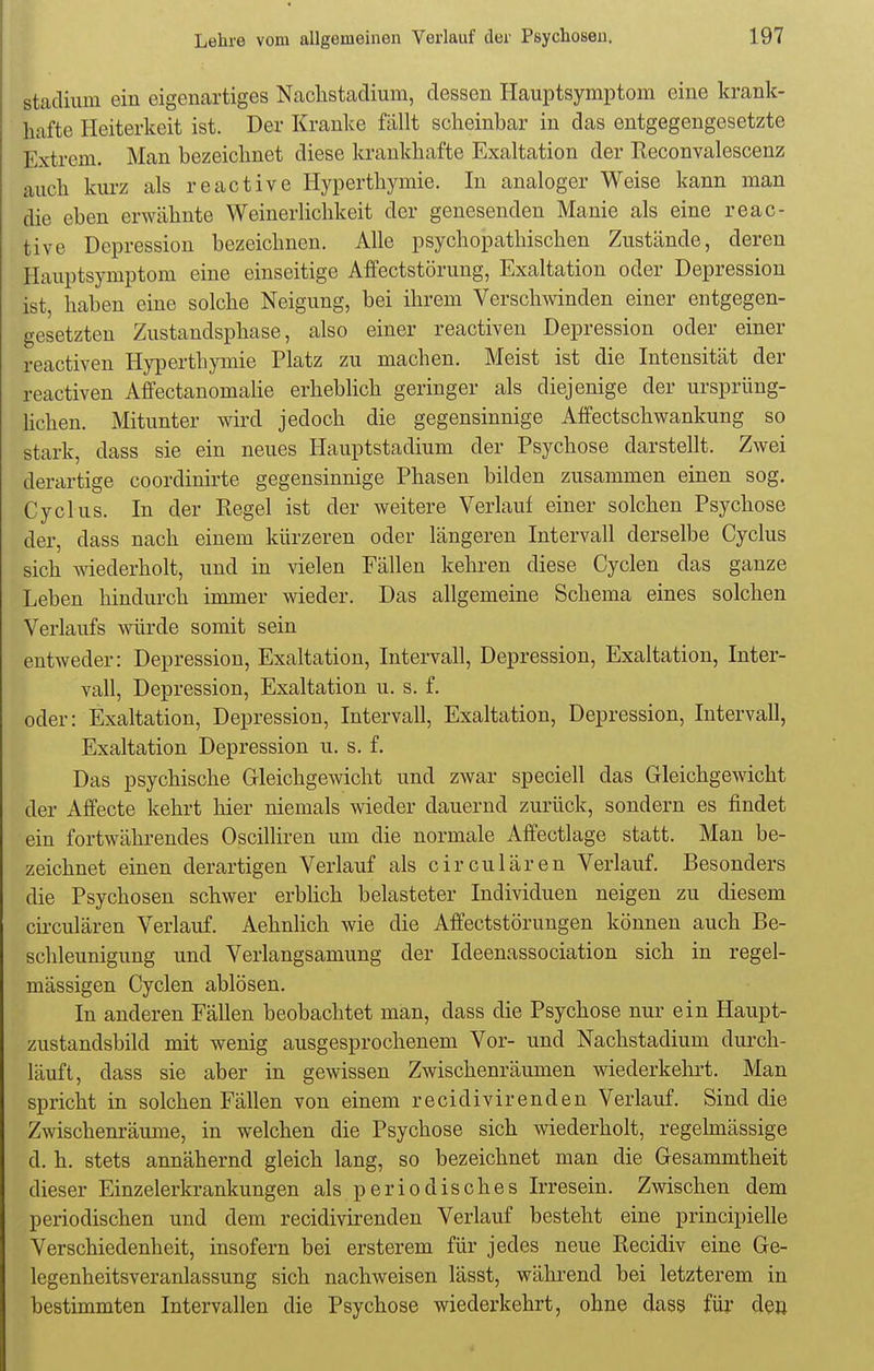 Stadium ein eigenartiges Nachstadium, dessen Hauptsymptoni eine krank- hafte Heiterkeit ist. Der Kranke fällt scheinbar in das entgegengesetzte Extrem. Man bezeichnet diese krankhafte Exaltation der Keconvalescenz auch kurz als reactive Hyperthymie. In analoger Weise kann man die eben erwähnte Weinerlichkeit der genesenden Manie als eine reac- tive Depression bezeichnen. Alle psychopathischen Zustände, deren Hauptsymptom eine einseitige Affectstörung, Exaltation oder Depression ist, haben eine solche Neigung, bei ihrem Verschwinden einer entgegen- gesetzten Zustandsphase, also einer reactiven Depression oder einer reactiven Hyperthymie Platz zu machen. Meist ist die Intensität der reactiven Affectanomalie erheblich geringer als diejenige der ursprüng- lichen. Mitunter wird jedoch die gegensinnige Affectschwankung so stark, dass sie ein neues Hauptstadium der Psychose darstellt. Zwei derartige coordinirte gegensinnige Phasen bilden zusammen einen sog. Cyclus. In der Regel ist der weitere Verlauf einer solchen Psychose der, dass nach einem kürzeren oder längeren Intervall derselbe Cyclus sich wiederholt, und in vielen Fällen kehren diese Cyclen das ganze Leben hindurch immer wieder. Das allgemeine Schema eines solchen Verlaufs würde somit sein entweder: Depression, Exaltation, Intervall, Depression, Exaltation, Inter- vall, Depression, Exaltation u. s. f. oder: Exaltation, Depression, Intervall, Exaltation, Depression, Intervall, Exaltation Depression u. s. f. Das psychische Gleichgewicht und zwar speciell das Gleichgewicht der Affecte kehrt hier niemals wieder dauernd zurück, sondern es findet ein fortwährendes Oscilliren um die normale Affectlage statt. Man be- zeichnet einen derartigen Verlauf als circulären Verlauf. Besonders die Psychosen schwer erblich belasteter Individuen neigen zu diesem circulären Verlauf. Aehnlich wie die Affectstörungen können auch Be- schleunigung und Verlangsaniung der Ideenassociation sich in regel- mässigen Cyclen ablösen. In anderen Fällen beobachtet man, dass die Psychose nur ein Haupt- zustandsbild mit wenig ausgesprochenem Vor- und Nachstadium durch- läuft, dass sie aber in gewissen Zwischenräumen wiederkehrt. Man spricht in solchen Fällen von einem recidivirenden Verlauf. Sind die Zwischenräume, in welchen die Psychose sich wiederholt, regelmässige d. h. stets annähernd gleich lang, so bezeichnet man die Gesammtheit dieser Einzelerkrankungen als periodisches Irresein. Zwischen dem periodischen und dem recidivirenden Verlauf besteht eine principielle Verschiedenheit, insofern bei ersterem für jedes neue Recidiv eine Ge- legenheitsveranlassung sich nachweisen lässt, während bei letzterem in bestimmten Intervallen die Psychose wiederkehrt, ohne dass für den