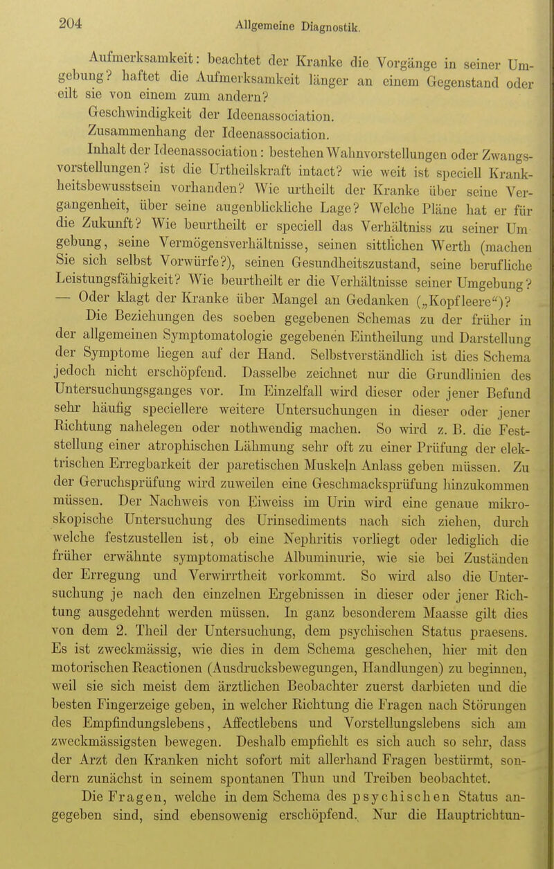 Aufmerksamkeit: beachtet der Kranke die Vorgänge in seiner Um- gebung? haftet die Aufmerksamkeit länger an einem Gegenstand oder eilt sie von einem zum andern? Geschwindigkeit der Ideenassociation. Zusammenhang der Ideenassociation. Inhalt der Ideenassociation: bestehen Wahnvorstellungen oder Zwangs- vorstellungen? ist die Urtheilskraft intact? wie weit ist speciell Krank- heitsbewusstsein vorhanden? Wie urtheilt der Kranke über seine Ver- gangenheit, über seine augenblickliche Lage? Welche Pläne hat er für die Zukunft? Wie beurtheilt er speciell das Verhältnis* zu seiner Um gebung, seine Vermögensverhältnisse, seinen sittlichen Werth (machen Sie sich selbst Vorwürfe?), seinen Gesundheitszustand, seine berufliche Leistungsfähigkeit? Wie beurtheilt er die Verhältnisse seiner Umgebung ? — Oder klagt der Kranke über Mangel an Gedanken („Kopf leere)? Die Beziehungen des soeben gegebenen Schemas zu der früher in der allgemeinen Symptomatologie gegebenen Eintheilung und Darstellung der Symptome liegen auf der Hand. Selbstverständlich ist dies Schema jedoch nicht erschöpfend. Dasselbe zeichnet nur die Grundlinien des Untersuchungsganges vor. Im Einzelfall wird dieser oder jener Befund sehr häufig speciellere weitere Untersuchungen in dieser oder jener Richtung nahelegen oder nothwendig machen. So wird z. B. die Fest- stellung einer atrophischen Lähmung sehr oft zu einer Prüfung der elek- trischen Erregbarkeit der paretischen Muskeln Anlass geben müssen. Zu der Geruchsprüfimg wird zuweilen eine Geschmacksprüfung hinzukommen müssen. Der Nachweis von Eiweiss im Urin wird eine genaue mikro- skopische Untersuchung des Urinsediments nach sich ziehen, durch welche festzustellen ist, ob eine Nephritis vorliegt oder lediglich die früher erwähnte symptomatische Albuminurie, wie sie bei Zuständen der Erregung und Verwirrtheit vorkommt. So wird also die Unter- suchung je nach den einzelnen Ergebnissen in dieser oder jener Rich- tung ausgedehnt werden müssen. In ganz besonderem Maasse gilt dies von dem 2. Theil der Untersuchung, dem psychischen Status praesens. Es ist zweckmässig, wie dies in dem Schema geschehen, hier mit den motorischen Reactionen (Ausdrucksbewegungen, Handlungen) zu beginnen, weil sie sich meist dem ärztlichen Beobachter zuerst darbieten und die besten Fingerzeige geben, in welcher Richtung die Fragen nach Störungen des Empfindungslebens, Affectlebens und Vorstellungslebens sich am zweckmässigsten bewegen. Deshalb empfiehlt es sich auch so sehr, dass der Arzt den Kranken nicht sofort mit allerhand Fragen bestürmt, son- dern zunächst in seinem spontanen Thun und Treiben beobachtet. Die Fragen, welche in dem Schema des psychischen Status an- gegeben sind, sind ebensowenig erschöpfend. Nur die Hauptrichtun-