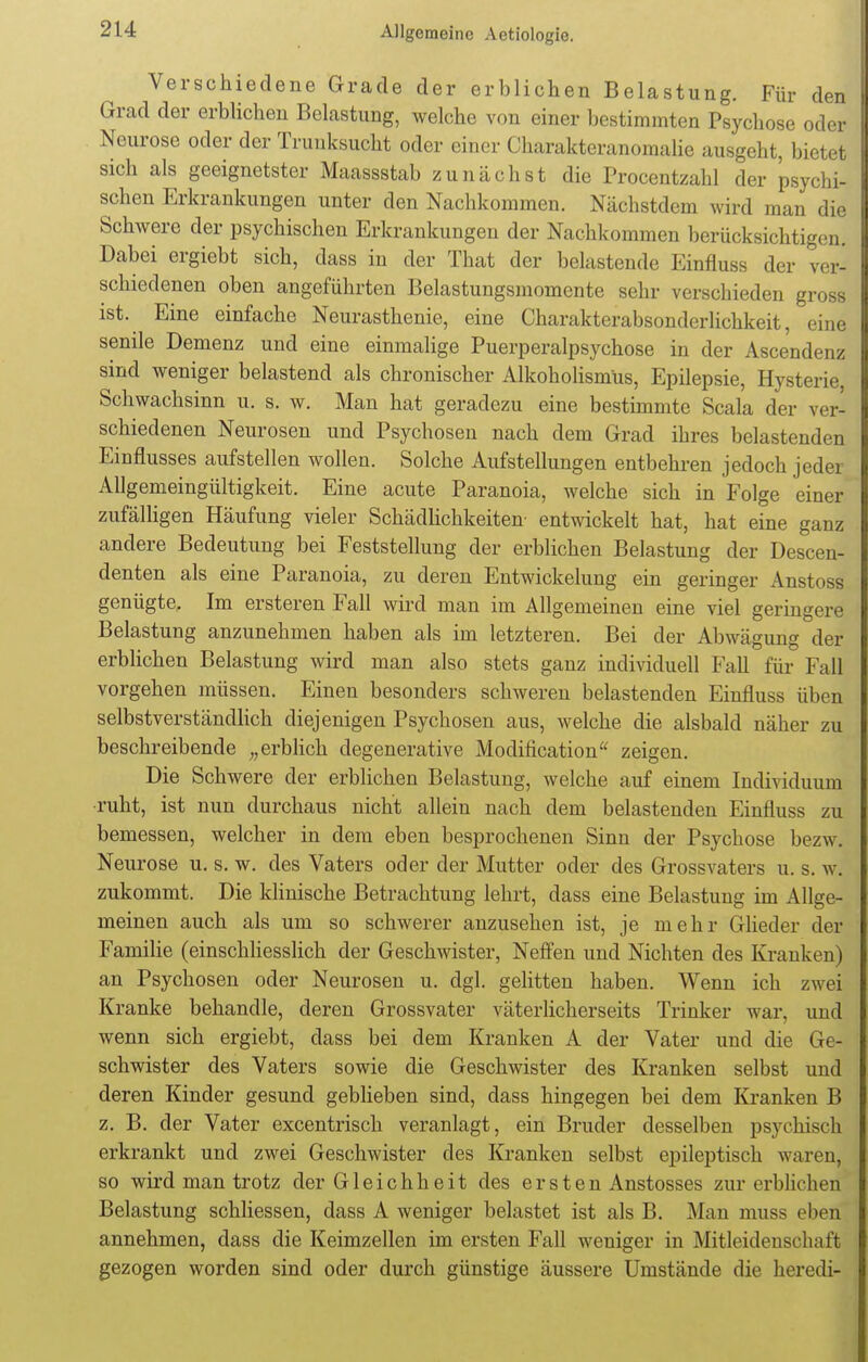 Verschiedene Grade der erblichen Belastung. Für den Grad der erblichen Belastung, welche von einer bestimmten Psychose oder Neurose oder der Trunksucht oder einer Charakteranomalie ausgeht, bietet sich als geeignetster Maassstab zunächst die Procentzahl der psychi- schen Erkrankungen unter den Nachkommen. Nächstdem wird man die Schwere der psychischen Erkrankungen der Nachkommen berücksichtigen. Dabei ergiebt sich, dass in der That der belastende Einfluss der ver- schiedenen oben angeführten Belastungsmomente sehr verschieden gross ist. Eine einfache Neurasthenie, eine Charakterabsonderlichkeit, eine senile Demenz und eine einmalige Puerperalpsychose in der Ascendenz sind weniger belastend als chronischer Alkoholismüs, Epilepsie, Hysterie, Schwachsinn u. s. w. Man hat geradezu eine bestimmte Scala der ver- schiedenen Neurosen und Psychosen nach dem Grad ihres belastenden Einflusses aufstellen wollen. Solche Aufstellungen entbehren jedoch jeder Allgemeingültigkeit. Eine acute Paranoia, welche sich in Folge einer zufälligen Häufung vieler Schädlichkeiten- entwickelt hat, hat eine ganz andere Bedeutung bei Feststellung der erblichen Belastung der Descen- denten als eine Paranoia, zu deren Entwickelung ein geringer Anstoss genügte. Im ersteren Fall wird man im Allgemeinen eine viel geringere Belastung anzunehmen haben als im letzteren. Bei der Abwägung der erblichen Belastung wird man also stets ganz individuell Fall für Fall vorgehen müssen. Einen besonders schweren belastenden Einfluss üben selbstverständlich diejenigen Psychosen aus, welche die alsbald näher zu beschreibende „erblich degenerative Modification zeigen. Die Schwere der erblichen Belastung, welche auf einem Individuum •ruht, ist nun durchaus nicht allein nach dem belastenden Einfluss zu bemessen, welcher in dem eben besprochenen Sinn der Psychose bezw. Neurose u. s. w. des Vaters oder der Mutter oder des Grossvaters u. s. w. zukommt. Die klinische Betrachtung lehrt, dass eine Belastung im Allge- meinen auch als um so schwerer anzusehen ist, je mehr Glieder der Familie (einschliesslich der Geschwister, Neffen und Nichten des Kranken) an Psychosen oder Neurosen u. dgl. gelitten haben. Wenn ich zwei Kranke behandle, deren Grossvater väterlicherseits Trinker war, und wenn sich ergiebt, dass bei dem Kranken A der Vater und die Ge- schwister des Vaters sowie die Geschwister des Kranken selbst und deren Kinder gesund geblieben sind, dass hingegen bei dem Kranken B z. B. der Vater excentrisch veranlagt, ein Bruder desselben psychisch erkrankt und zwei Geschwister des Kranken selbst epileptisch waren, so wird man trotz der Gleichheit des ersten Anstosses zur erblichen Belastung schliessen, dass A weniger belastet ist als B. Man muss eben annehmen, dass die Keimzellen im ersten Fall weniger in Mitleidenschaft gezogen worden sind oder durch günstige äussere Umstände die heredi-