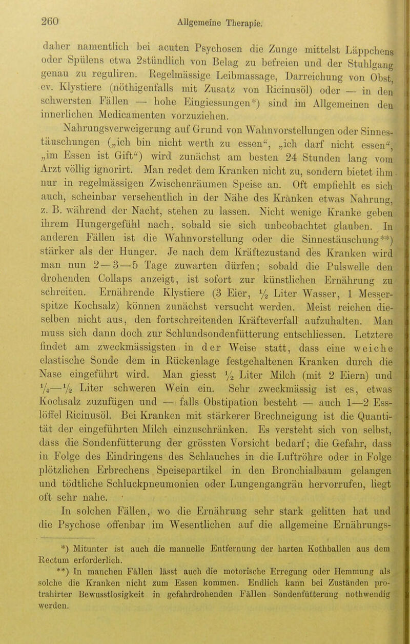 daher namentlich bei acuten Psychosen die Zunge mittelst Läppchens oder Spülens etwa 2stündlieh von Belag zu befreien und der Stuhlgang genau zu regulären. Regelmässige Leibmassage, Darreichung von Obst, ev. Klystiere (nöthigenfalls mit Zusatz von Ricinusöl) oder — in den schwersten Fällen — hohe Eingiessungen*) sind im Allgemeinen den innerlichen Medicamenten vorzuziehen. Nahrungsverweigerung auf Grund von Wahnvorstellungen oder Sinnes- täuschungen („ich bin nicht werth zu essen, „ich darf nicht essen! „im Essen ist Gift) wird zunächst am besten 24 Stunden lang vom Arzt völlig ignorirt. Man redet dem Kranken nicht zu, sondern bietet ihm nur in regelmässigen Zwischenräumen Speise an. Oft empfiehlt es sich auch, scheinbar versehentlich in der Nähe des Kränken etwas Nahrung z. B. während der Nacht, stehen zu lassen. Nicht wenige Kranke geberi ihrem Hungergefühl nach, sobald sie sich unbeobachtet glauben. In anderen Fällen ist die Wahnvorstellung oder die Sinnestäuschung **J stärker als der Hunger. Je nach dem Kräftezustand des Kranken wir! man nun 2—3—5 Tage zuwarten dürfen; sobald die Pulswelle den drohenden Collaps anzeigt, ist sofort zur künstlichen Ernährung zu schreiten. Ernährende Klystiere (3 Eier, % Liter Wasser, 1 Messer- spitze Kochsalz) können zunächst versucht werden. Meist reichen die- selben nicht aus, den fortschreitenden Kräfteverfall aufzuhalten. Man muss sich dann doch zur Schlundsondenfütterung entschliessen. Letztere findet am zweckmässigsten in der Weise statt, dass eine weiche elastische Sonde dem in Rückenlage festgehaltenen Kranken durch die Nase eingeführt wird. Man giesst % Liter Milch (mit 2 Eiern) und %—y2 Liter schweren Wein ein. Sehr zweckmässig ist es, etwas Kochsalz zuzufügen und — falls Obstipation besteht — auch 1—2 Ess- löffel Ricinusöl. Bei Kranken mit stärkerer Brechneigung ist die Quanti- tät der eingeführten Milch einzuschränken. Es versteht sich von selbst, dass die Sondenfütterung der grössten Vorsicht bedarf; die Gefahr, dass in Folge des Eindringens des Schlauches in die Luftröhre oder in Folge plötzlichen Erbrechens Speisepartikel in den Bronchialbaum gelangen und tödtliche Schluckpneumonien oder Lungengangrän hervorrufen, liegt oft sehr nahe. In solchen Fällen, wo die Ernährung sehr stark gelitten hat und die Psychose offenbar im Wesentlichen auf die allgemeine Ernährungs- *) Mitunter ist auch die manuelle Entfernung der harten Kothballen aus dem Rectum erforderlich. **) In manchen Fällen lässt auch die motorische Erregung oder Hemmung als solche die Kranken nicht zum Essen kommen. Endlich kann bei Zuständen pro- trahirter Bewusstlosigkeit in gefahrdrohenden Fällen Sondenfütterung nothwendig werden.