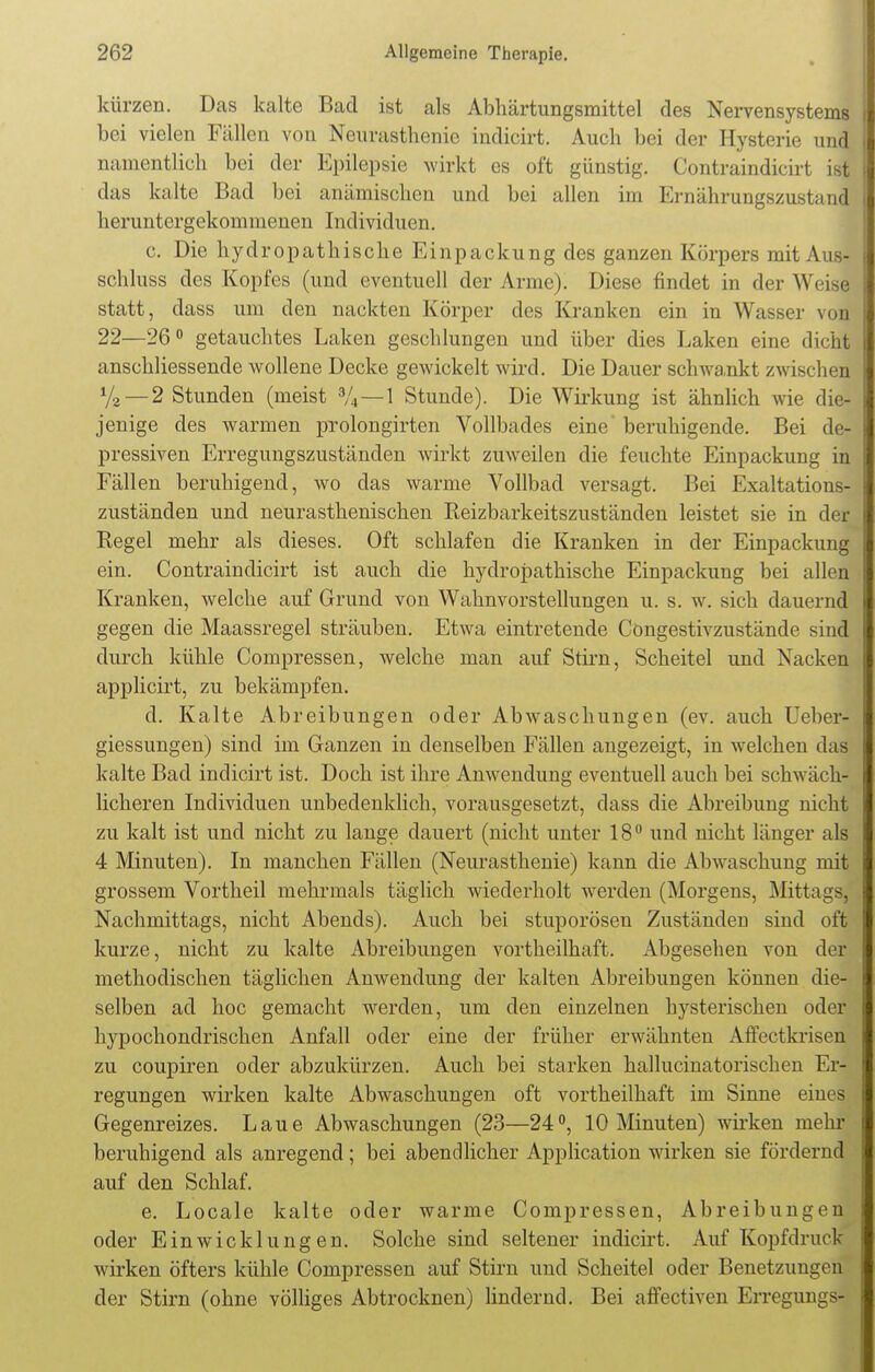 kürzen. Das kalte Bad ist als Abhärtungsmittel des Nervensystems bei vielen Fällen von Neurasthenie indicirt. Auch bei der Hysterie und namentlich bei der Epilepsie wirkt es oft günstig. Contraindicirt ist das kalte Bad bei anämischen und bei allen im Ernährungszustand heruntergekommenen Individuen. c. Die hydropathische Einpackung des ganzen Körpers mit Aus- schluss des Kopfes (und eventuell der Arme). Diese findet in der Wi is| statt, dass um den nackten Körper des Kranken ein in Wasser von 22—26° getauchtes Laken geschlungen und über dies Laken eine dicht anschliessende wollene Decke gewickelt wird. Die Dauer schwankt zwischen y2 — 2 Stunden (meist %—1 Stunde). Die Wirkung ist ähnlich wie die- jenige des warmen prolongirten Vollbades eine beruhigende. Bei de- pressiven Erregungszuständen wirkt zuweilen die feuchte Einpackung in Fällen beruhigend, wo das warme Vollbad versagt. Bei Exaltations- zuständen und neurasthenischen Keizbarkeitszuständen leistet sie in der Regel mehr als dieses. Oft schlafen die Kranken in der Einpackung ein. Contraindicirt ist auch die hydropathische Einpackung bei allen Kranken, welche auf Grund von Wahnvorstellungen u. s. w. sich dauernd gegen die Maassregel sträuben. Etwa eintretende Cöngestivzustände sind durch kühle Compressen, welche man auf Stirn, Scheitel und Nacken applicirt, zu bekämpfen. d. Kalte Abreibungen oder Abwaschungen (ev. auch Ueber- giessungen) sind im Ganzen in denselben Fällen angezeigt, in welchen das kalte Bad indicirt ist. Doch ist ihre Anwendung eventuell auch bei schwäch- licheren Individuen unbedenklich, vorausgesetzt, dass die Abreibung nicht zu kalt ist und nicht zu lange dauert (nicht unter 18° und nicht länger als 4 Minuten). In manchen Fällen (Neurasthenie) kann die Abwaschung mit grossem Vortheil mehrmals täglich wiederholt werden (Morgens, Mittags] Nachmittags, nicht Abends). Auch bei stuporösen Zuständen sind oft kurze, nicht zu kalte Abreibungen vortheilhaft. Abgesehen von der methodischen täglichen Anwendung der kalten Abreibungen können die- selben ad hoc gemacht werden, um den einzelnen hysterischen oder hypochondrischen Anfall oder eine der früher erwähnten Affectkrisen zu coupiren oder abzukürzen. Auch bei starken hallucinatorischen Er- regungen wirken kalte Abwaschungen oft vortheilhaft im Sinne eines Gegenreizes. Laue Abwaschungen (23—24°, 10 Minuten) wirken mehr beruhigend als anregend; bei abendlicher Application wirken sie fördernd auf den Schlaf. e. Locale kalte oder warme Compressen, Abreibungen oder Ein wicklung en. Solche sind seltener indicirt. Auf Kopf druck wirken öfters kühle Compressen auf Stirn und Scheitel oder Benetzungen der Stirn (ohne völliges Abtrocknen) lindernd. Bei affectiven Erregungs-