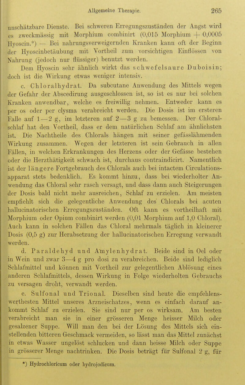 unschätzbare Dienste. Bei schweren Erregungszuständen der Angst wird es zweckmässig mit Morphium combinirt (0,015 Morphium -{- 0,0005 Hyoscin.*) — Bei nahrungsverweigerndcn Kranken kann oft der Beginn der Hyoscinbetäubung mit Vortheil zum vorsichtigen Einflössen von Nahrung (jedoch nur flüssiger) benutzt werden. Dem Hyoscin sehr ähnlich wirkt das schwefelsaure Duboisin; doch ist die Wirkung etwas weniger intensiv. c. Chloralhydrat. Da subcutane Anwendung des Mittels wegen der Gefahr der Abscedirung ausgeschlossen ist, so ist es nur bei solchen Kranken anwendbar, welche es freiwillig nehmen. Entweder kann es per os oder per clysma verabreicht werden. Die Dosis ist im ersteren Falle auf 1 — 2 g, im letzteren auf 2—3 g zu bemessen. Der Chloral- schlaf hat den Vortheil, dass er dem natürlichen Schlaf am ähnlichsten ist. Die Nachtheile des Chlorals hängen mit seiner gefässlähmenden Wirkung zusammen. Wegen der letzteren ist sein Gebrauch in allen Fällen, in welchen Erkrankungen des Herzens oder der Gefässe bestehen oder die Herzthätigkeit schwach ist, durchaus contraindicirt. Namentlich ist der längere Fortgebrauch des Chlorals auch bei intactem Circulations- apparat stets bedenklich. Es kommt hinzu, dass bei wiederholter An- wendung das Chloral sehr rasch versagt, und dass dann auch Steigerungen der Dosis bald nicht mehr ausreichen, Schlaf zu erzielen. Am meisten empfiehlt sich die gelegentliche Anwendung des Chlorals bei acuten hallucinatorischen Erregungszuständen. Oft kann es vortheilhaft mit Morphium oder Opium combinirt werden (0,01 Morphium auf 1,0 Chloral). Auch kann in solchen Fällen das Chloral mehrmals täglich in kleinerer Dosis (0,5 g) zur Herabsetzung der hallucinatorischen Erregung verwandt werden. d. Paraldehyd und Amylenhydrat. Beide sind in Oel oder in Wein und zwar 3—4 g pro dosi zu verabreichen. Beide sind lediglich Schlafmittel und können mit Vortheil zur gelegentlichen Ablösung eines anderen Schlafmittels, dessen Wirkung in Folge wiederholten Gebrauchs zu versagen droht, verwandt werden. e. Sulfonal und Trional. Dieselben sind heute die empfehlens- werthesten Mittel unseres Arzneischatzes, wenn es einfach darauf an- kommt Schlaf zu erzielen. Sie sind nur per os wirksam. Am besten verabreicht man sie in einer grösseren Menge heisser Milch oder gesalzener Suppe. Will man den bei der Lösung des Mittels sich ein- stellenden bitteren Geschmack vermeiden, so lässt man das Mittel zunächst in etwas Wasser ungelöst schlucken und dann heisse Milch oder Suppe . in grösserer Menge nachtrinken. Die Dosis beträgt für Sulfonal 2 g, für *) Hydrochloricum oder hydrojodicum.
