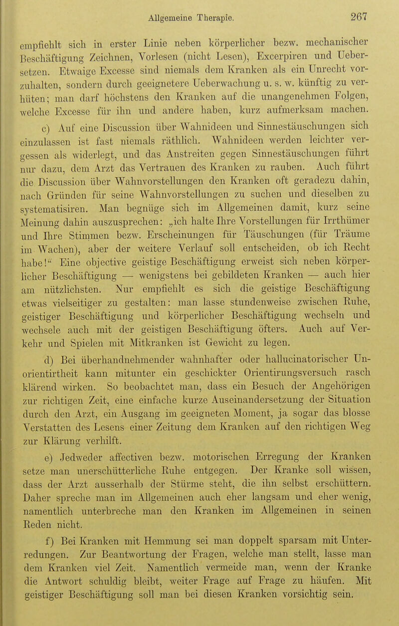 empfiehlt sich in erster Linie neben körperlicher bezw. mechanischer Beschäftigung Zeichnen, Vorlesen (nicht Lesen), Excerpiren und Ueber- getzen. Etwaige Excesse sind niemals dem Kranken als ein Unrecht vor- zuhalten, sondern durch geeignetere Ueberwachung u. s. w. künftig zu ver- hüten; man darf höchstens den Krauken auf die unangenehmen Folgen, welche Excesse für ihn und andere haben, kurz aufmerksam machen. c) Auf eine Discussion über Wahnideen und Sinnestäuschungen sich einzulassen ist fast niemals räthlich. Wahnideen werden leichter ver- gessen als widerlegt, und das Anstreifen gegen Sinnestäuschungen führt nur dazu, dem Arzt das Vertrauen des Kranken zu rauben. Auch führt die. Discussion über Wahnvorstellungen den Kranken oft geradezu dahin, nach Gründen für seine Wahnvorstellungen zu suchen und dieselben zu systematisiren. Man begnüge sich im Allgemeinen damit, kurz seine Meinung dahin auszusprechen: „ich halte Ihre Vorstellungen für Irrthümer und Ihre Stimmen bezw. Erscheinungen für Täuschungen (für Träume im Wachen), aber der weitere Verlauf soll entscheiden, ob ich Recht habe! Eine objective geistige Beschäftigung erweist sich neben körper- licher Beschäftigung — wenigstens bei gebildeten Kranken — auch hier am nützlichsten. Nur empfiehlt es sich die geistige Beschäftigung etwas vielseitiger zu gestalten: man lasse stundenweise zwischen Ruhe, geistiger Beschäftigung und körperlicher Beschäftigung wechseln und wechsele auch mit der geistigen Beschäftigung öfters. Auch auf Ver- kehr und Spielen mit Mitkranken ist Gewicht zu legen. d) Bei überhandnehmender wahnhafter oder hallucinatorischer Un- orientirtheit kann mitunter ein geschickter Orientiruugsversuch rasch klärend wirken. So beobachtet man, dass ein Besuch der Angehörigen zur richtigen Zeit, eine einfache kurze Auseinandersetzung der Situation durch den Arzt, ein Ausgang im geeigneten Moment, ja sogar das blosse Verstatten des Lesens einer Zeitung dem Kranken auf den richtigen Weg zur Klärung verhilft. e) Jedweder affectiven bezw. motorischen Erregung der Kranken setze man unerschütterliche Ruhe entgegen. Der Kranke soll wissen, dass der Arzt ausserhalb der Stürme steht, die ihn selbst erschüttern. Daher spreche man im Allgemeinen auch eher langsam und eher wenig, namentlich unterbreche man den Kranken im Allgemeinen in seinen Reden nicht. f) Bei Kranken mit Hemmung sei man doppelt sparsam mit Unter- redungen. Zur Beantwortung der Fragen, welche man stellt, lasse man dem Kranken viel Zeit. Namentlich vermeide man, wenn der Kranke die Antwort schuldig bleibt, weiter Frage auf Frage zu häufen. Mit geistiger Beschäftigung soll man bei diesen Kranken vorsichtig sein.