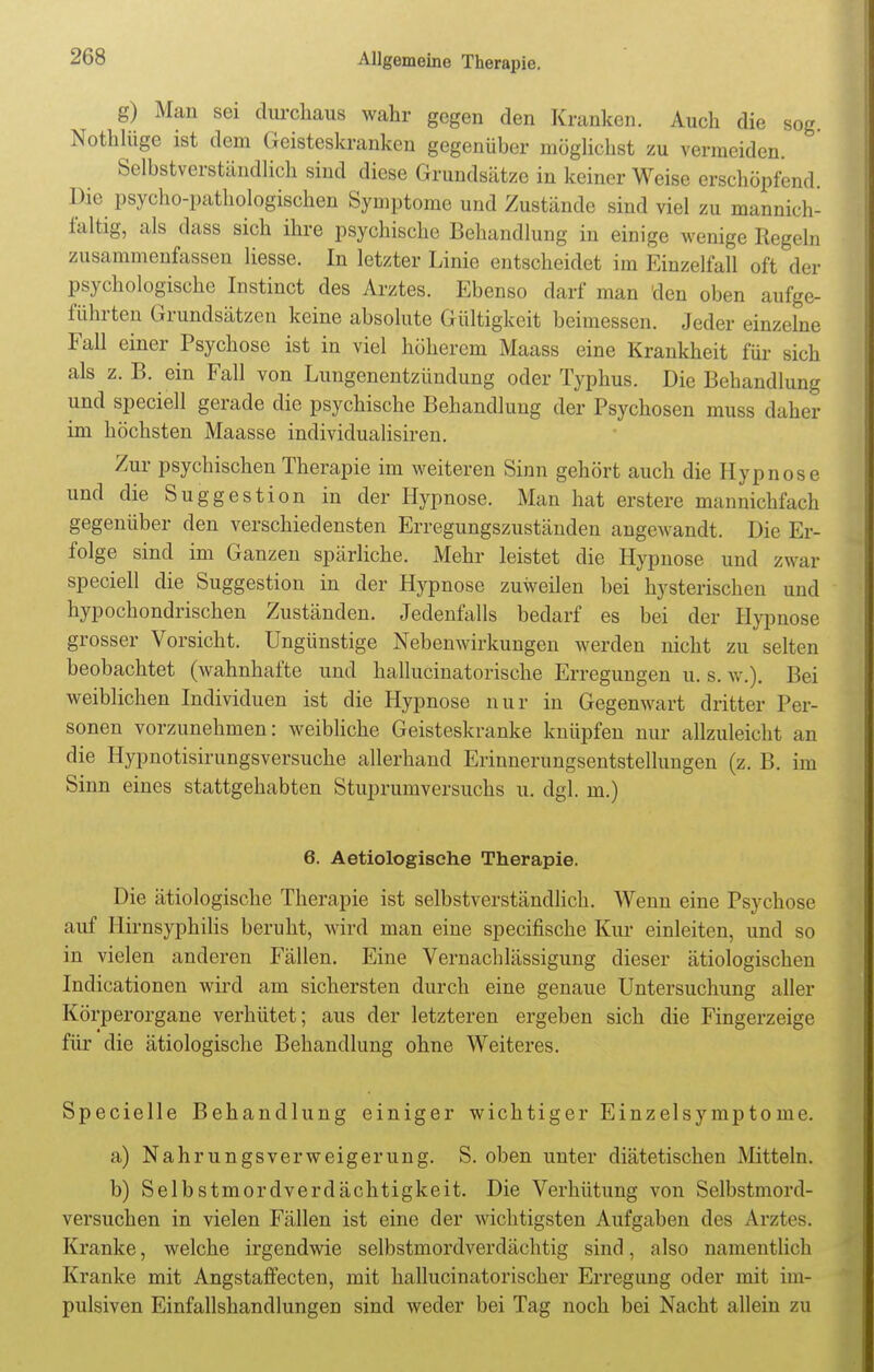 208 g) Man sei durchaus wahr gegen den Kranken. Auch die sog. Nothlüge ist dem Geisteskranken gegenüber möglichst zu vermeiden. Selbstverständlich sind diese Grundsätze in keiner Weise erschöpfend. Die psycho-pathologischen Symptome und Zustände sind viel zu mannich- faltig, als dass sich ihre psychische Behandlung in einige wenige Regeln zusammenfassen Hesse. In letzter Linie entscheidet im Einzelfall oft der psychologische Instinct des Arztes. Ebenso darf man den oben aufge- führten Grundsätzen keine absolute Gültigkeit beimessen. Jeder einzelne Fall einer Psychose ist in viel höherem Maass eine Krankheit für sich als z. B. ein Fall von Lungenentzündung oder Typhus. Die Behandlung und speciell gerade die psychische Behandlung der Psychosen muss daher im höchsten Maasse individualisiren. Zur psychischen Therapie im weiteren Sinn gehört auch die Hypnose und die Suggestion in der Hypnose. Man hat erstere mannichfach gegenüber den verschiedensten Erregungszuständen angewandt. Die Er- folge sind im Ganzen spärliche. Mehr leistet die Hypnose und zwar speciell die Suggestion in der Hypnose zuweilen bei hysterischen und hypochondrischen Zuständen. Jedenfalls bedarf es bei der Hypnose grosser Vorsicht. Ungünstige Nebenwirkungen werden nicht zu selten beobachtet (wahnhafte und hallucinatorische Erregungen u. s. w.). Bei weiblichen Individuen ist die Hypnose nur in Gegenwart dritter Per- sonen vorzunehmen: weibliche Geisteskranke knüpfen nur allzuleicht an die Hypnotisirungsversuche allerhand Erinnerungsentstellungen (z. B. im Sinn eines stattgehabten Stuprumversuchs u. dgl. m.) 6. Aetiologische Therapie. Die ätiologische Therapie ist selbstverständlich. Wenn eine Psychose auf Hirnsyphilis beruht, wird man eine speeifische Kur einleiten, und so in vielen anderen Fällen. Eine Vernachlässigung dieser ätiologischen Indicationen wird am sichersten durch eine genaue Untersuchung aller Körperorgane verhütet; aus der letzteren ergeben sich die Fingerzeige für die ätiologische Behandlung ohne Weiteres. Specielle Behandlung einiger wichtiger Einzelsymptome. a) Nahrungsverweigerung. S. oben unter diätetischen Mitteln. b) Selbstmordverdächtigkeit. Die Verhütung von Selbstmord- versuchen in vielen Fällen ist eine der wichtigsten Aufgaben des Arztes. Kranke, welche irgendwie selbstmordverdächtig sind, also namentlich Kranke mit Angstaffecten, mit hallucinatorischer Erregung oder mit im- pulsiven Einfallshandlungen sind weder bei Tag noch bei Nacht allein zu