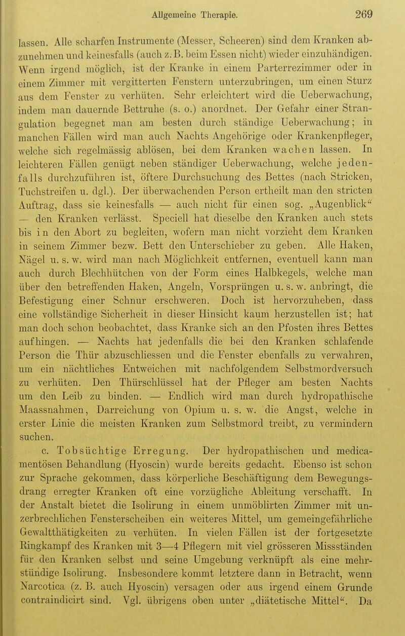 lassen. Alle scharfen Instrumente (Messer, Scheeren) sind dem Kranken ab- zunehmen und keinesfalls (auch z. B. heim Essen nicht) wieder einzuhändigen. Wenn irgend möglich, ist der Kranke in einem Parterrezimmer oder in einem /immer mit vergitterten Fenstern unterzubringen, um einen Sturz aus dem Fenster zu verhüten. Sehr erleichtert wird die Ueberwachung, indem man dauernde Bettruhe (s. o.) anordnet. Der Gefahr einer Stran- gulation begegnet man am besten durch ständige Ueberwachung; in manchen Fällen wird man auch Nachts Angehörige oder Krankenpfleger, welche sich regelmässig ablösen, bei dem Kranken wachen lassen. In leichteren Fällen genügt neben ständiger Ueberwachung, welche jeden- falls durchzuführen ist, öftere Durchsuchung des Bettes (nach Stricken, Tuchstreifen u. dgl.). Der überwachenden Person ertheilt man den stricten Auftrag, dass sie keinesfalls — auch nicht für einen sog. „Augenblick — den Kranken verlässt. Speciell hat dieselbe den Kranken auch stets bis i n den Abort zu begleiten, wofern man nicht vorzieht dem Kranken in seinem Zimmer bezw. Bett den Unterschieber zu geben. Alle Haken, Nägel u. s. w. wird man nach Möglichkeit entfernen, eventuell kann man auch durch Blechhütchen von der Form eines Halbkegels, welche man über den betreffenden Haken, Angeln, Vorsprüngen u. s. w. anbringt, die Befestigung einer Schnur erschweren. Doch ist hervorzuheben, dass eine vollständige Sicherheit in dieser Hinsicht kaum herzustellen ist; hat man doch schon beobachtet, dass Kranke sich an den Pfosten ihres Bettes aufhingen. — Nachts hat jedenfalls die bei den Kranken schlafende Person die Thür abzuschliessen und die Fenster ebenfalls zu verwahren, um ein nächtliches Entweichen mit nachfolgendem Selbstmordversuch zu verhüten. Den Thürschlüssel hat der Pfleger am besten Nachts um den Leib zu binden. — Endlich wird man durch hydropathische Maassnahmen, Darreichung von Opium u. s. w. die Angst, welche in erster Linie die meisten Kranken zum Selbstmord treibt, zu vermindern suchen. c. Tobsüchtige Erregung. Der hydropathischen und medica- mentösen Behandlung (Hyoscin) wurde bereits gedacht. Ebenso ist schon zur Sprache gekommen, dass körperliche Beschäftigung dem Bewegungs- drang erregter Kranken oft eine vorzügliche Ableitung verschafft. In der Anstalt bietet die Isolirung in einem unmöblirten Zimmer mit un- zerbrechlichen Fensterscheiben ein weiteres Mittel, um gemeingefährliche Gewalttätigkeiten zu verhüten. In vielen Fällen ist der fortgesetzte Ringkampf des Kranken mit 3—4 Pflegern mit viel grösseren Missständen für den Kranken selbst und seine Umgebung verknüpft als eine mehr- stündige Isolirung. Insbesondere kommt letztere dann in Betracht, wenn Narcotica (z. B. auch Hyoscin) versagen oder aus irgend einem Grunde contraindicirt sind. Vgl. übrigens oben unter „diätetische Mittel. Da