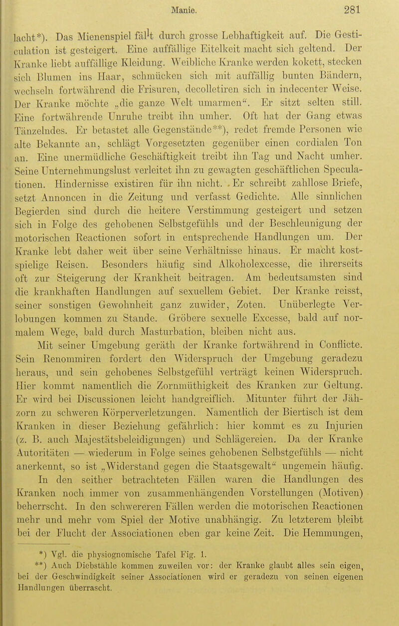 lacht*). Das Mienenspiel fflk durch grosse Lebhaftigkeit auf. Die GeSti- pulation ist gesteigert. Eine auffällige Eitelkeit macht sich geltend. Der Kranke liebt auffällige Kleidung. Weibliche Kranke werden kokett, stecken sich Blumen ins Haar, schmücken sich mit auffällig bunten Bändern, wechseln fortwährend die Frisuren, decolletiren sich in indecenter Weise. Der Kranke möchte „die ganze Welt umarmen. Er sitzt selten still. Eine fortwährende Unruhe treibt ihn umher. Oft hat der Gang etwas Tänzelndes. Er betastet alle Gegenstände**), redet fremde Personen wie alte Bekannte an, schlägt Vorgesetzten gegenüber einen cordialen Ton an. Eine unermüdliche Geschäftigkeit treibt ihn Tag und Nacht umher. Seine Unternehmungslust verleitet ihn zu gewagten geschäftlichen Specula- tionen. Hindernisse existiren für ihn nicht. - Er schreibt zahllose Briefe, setzt Annoncen in die Zeitung und verfasst Gedichte. Alle sinnlichen Begierden sind durch die heitere Verstimmung gesteigert und setzen sich in Folge des gehobenen Selbstgefühls und der Beschleunigung der motorischen Keactionen sofort in entsprechende Handlungen um. Der Kranke lebt daher weit über seine Verhältnisse hinaus. Er macht kost- spielige Reisen. Besonders häufig sind Alkoholexcesse, die ihrerseits oft zur Steigerung der Krankheit beitragen. Am bedeutsamsten sind die krankhaften Handlungen auf sexuellem Gebiet. Der Kranke reisst, seiner sonstigen Gewohnheit ganz zuwider, Zoten. Unüberlegte Ver- lobungen kommen zu Stande. Gröbere sexuelle Excesse, bald auf nor- malem Wege, bald durch Masturbation, bleiben nicht aus. Mit seiner Umgebung geräth der Kranke fortwährend in Conflicte. Sein Renommiren fordert den Widerspruch der Umgebung geradezu heraus, und sein gehobenes Selbstgefühl verträgt keinen Widerspruch. Hier kommt namentlich die Zornmüthigkeit des Kranken zur Geltung. Er wird bei Discussionen leicht handgreiflich. Mitunter führt der Jäh- zorn zu schweren Körperverletzungen. Namentlich der Biertisch ist dem Kranken in dieser Beziehung gefährlich: hier kommt es zu Injurien (z. B. auch Majestätsbeleidigungen) und Schlägereien. Da der Kranke Autoritäten — wiederum in Folge seines gehobenen Selbstgefühls — nicht anerkennt, so ist ,,Widerstand gegen die Staatsgewalt ungemein häufig. In den seither betrachteten Fällen waren die Handlungen des Kranken noch immer von zusammenhängenden Vorstellungen (Motiven) beherrscht. In den schwereren Fällen werden die motorischen Reactionen mehr und mehr vom Spiel der Motive unabhängig. Zu letzterem bleibt bei der Flucht der Associationen eben gar keine Zeit. Die Hemmungen, *) Vgl. die physiognomische Tafel Fig. 1. **) Auch Diebstähle kommen zuweilen vor: der Kranke glaubt alles sein eigen, bei der Geschwindigkeit seiner Associationen wird er geradezu von seinen eigenen Handlungen überrascht.