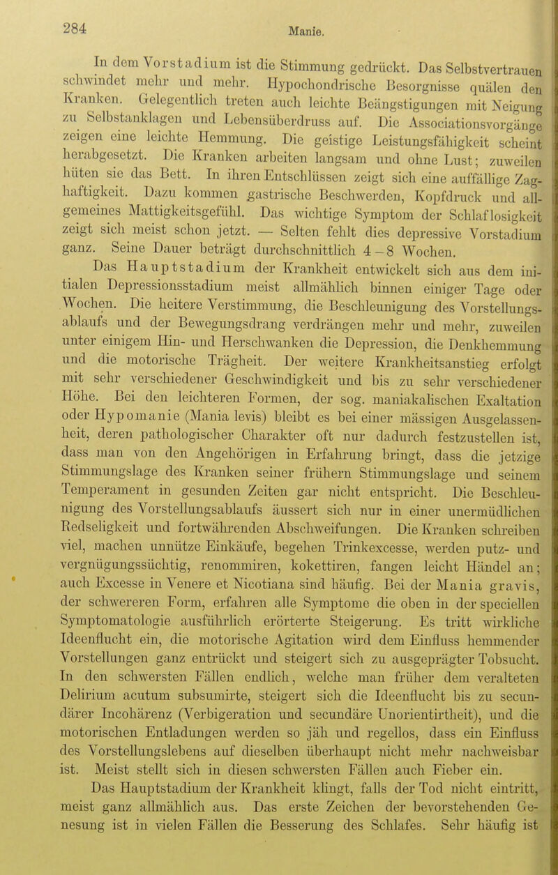 In dem Vorstadium ist die Stimmung gedrückt. Das Selbstvertrauen schwindet mehr und mehr. Hypochondrische Besorgnisse quälen den Kranken. Gelegentlich treten auch leichte Beängstigungen mit Neigung zu Selbstanklagen und Lebensübcrdruss auf. Die Associationsvorgänge zeigen eine leichte Hemmung. Die geistige Leistungsfähigkeit scheint herabgesetzt. Die Kranken arbeiten langsam und ohne Lust; zuweilen hüten sie das Bett. In ihren Entschlüssen zeigt sich eine auffällige Zag- haftigkeit. Dazu kommen gastrische Beschwerden, Kopfdruck und all- gemeines Mattigkeitsgefühl. Das wichtige Symptom der Schlaflosigkeit zeigt sich meist schon jetzt. — Selten fehlt dies depressive Vorstadium ganz. Seine Dauer beträgt durchschnittlich 4-8 Wochen. Das Haupt Stadium der Krankheit entwickelt sich aus dem ini- tialen Depressionsstadium meist allmählich binnen einiger Tage oder Wochen. Die heitere Verstimmung, die Beschleunigung des Vorstellungs- ablaufs und der Bewegungsdrang verdrängen mehr und mehr, zuweilen unter einigem Hin- und Herschwanken die Depression, die Denkhemmung und die motorische Trägheit. Der weitere Krankheitsanstieg erfolgt mit sehr verschiedener Geschwindigkeit und bis zu sehr verschiedener Höhe. Bei den leichteren Formen, der sog. maniakalischen Exaltation oder Hypomanie (Mania levis) bleibt es bei einer mässigen Ausgelassen- heit, deren pathologischer Charakter oft nur dadurch festzustellen ist, dass man von den Angehörigen in Erfahrung bringt, dass die jetzige Stimmungslage des Kranken seiner frühern Stimmungslage und seinem Temperament in gesunden Zeiten gar nicht entspricht. Die Beschleu- nigung des Vorstellungsablaufs äussert sich nur in einer unermüdlichen Redseligkeit und fortwährenden Abschweifungen. Die Kranken schreiben viel, machen unnütze Einkäufe, begehen Trinkexcesse, werden putz- und vergnügungssüchtig, renommiren, kokettiren, fangen leicht Händel an; auch Excesse in Venere et Mcotiana sind häufig. Bei der Mania gravis, der schwereren Form, erfahren alle Symptome die oben in der speciellen Symptomatologie ausführlich erörterte Steigerung. Es tritt wirkliche Ideenflucht ein, die motorische Agitation wird dem Einfiuss hemmender Vorstellungen ganz entrückt und steigert sich zu ausgeprägter Tobsucht. In den schwersten Fällen endlich, welche man früher dem veralteten Delirium acutum subsumirte, steigert sich die Ideenflucht bis zu secun- därer Incohärenz (Verbigeration und secundäre Unorientirtheit), und die motorischen Entladungen werden so jäh und regellos, dass ein Einfiuss des Vorstellungslebens auf dieselben überhaupt nicht mehr nachweisbar ist. Meist stellt sich in diesen schwersten Fällen auch Fieber ein. Das Hauptstadium der Krankheit klingt, falls der Tod nicht eintritt, meist ganz allmählich aus. Das erste Zeichen der bevorstehenden Ge- nesung ist in vielen Fällen die Besserung des Schlafes. Sehr häufig ist