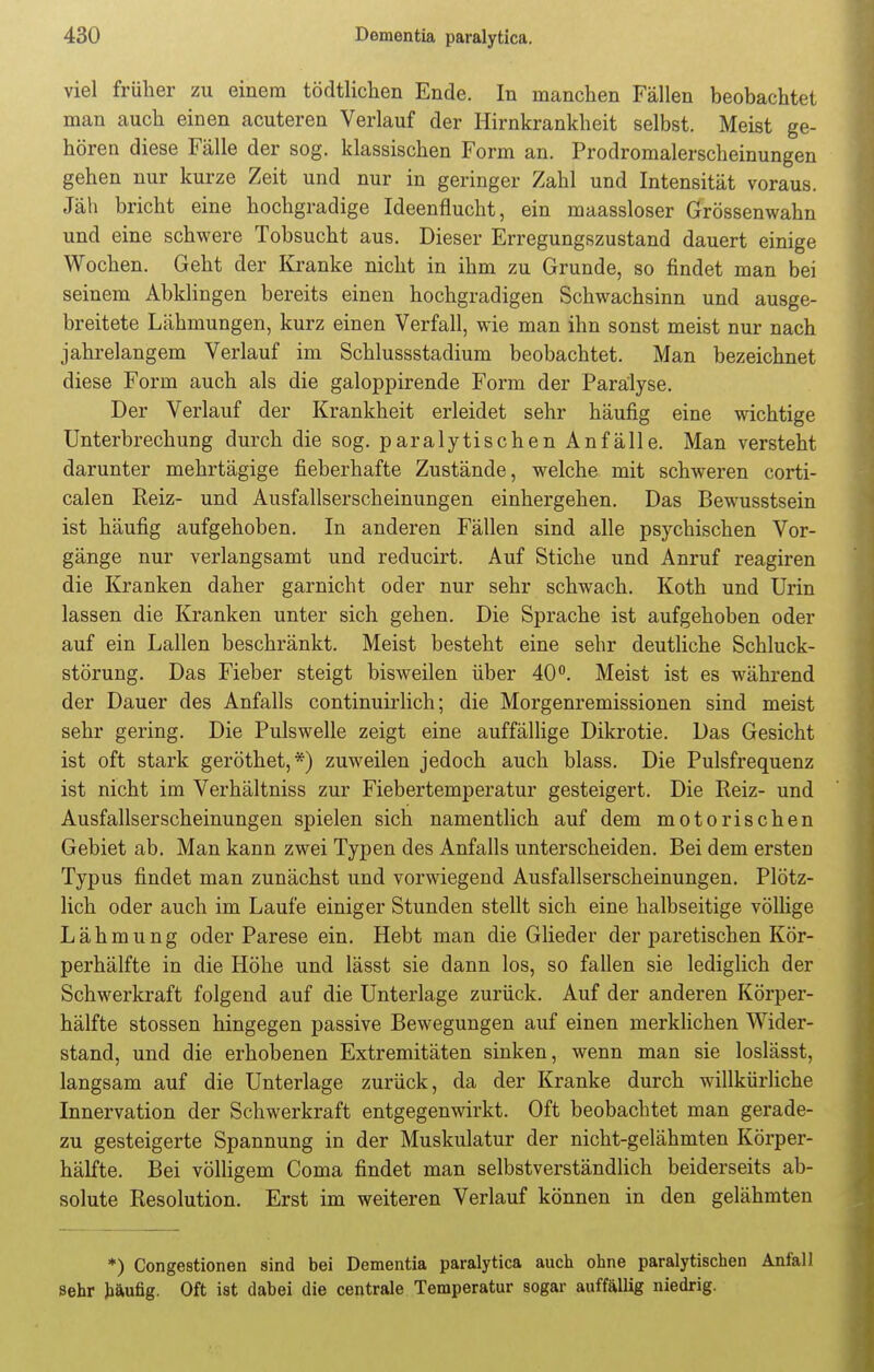 viel früher zu einem tödtlichen Ende. In manchen Fällen beobachtet man auch einen acuteren Verlauf der Hirnkrankheit selbst. Meist ge- hören diese Fälle der sog. klassischen Form an. Prodromalerscheinungen gehen nur kurze Zeit und nur in geringer Zahl und Intensität voraus. Jäh bricht eine hochgradige Ideenflucht, ein maassloser Grössenwahn und eine schwere Tobsucht aus. Dieser Erregungszustand dauert einige Wochen. Geht der Kranke nicht in ihm zu Grunde, so findet man bei seinem Abklingen bereits einen hochgradigen Schwachsinn und ausge- breitete Lähmungen, kurz einen Verfall, wie man ihn sonst meist nur nach jahrelangem Verlauf im Schlussstadium beobachtet. Man bezeichnet diese Form auch als die galoppirende Form der Paralyse. Der Verlauf der Krankheit erleidet sehr häufig eine wichtige Unterbrechung durch die sog. paralytischen Anfälle. Man versteht darunter mehrtägige fieberhafte Zustände, welche mit schweren corti- calen Reiz- und Ausfallserscheinungen einhergehen. Das Bewusstsein ist häufig aufgehoben. In anderen Fällen sind alle psychischen Vor- gänge nur verlangsamt und reducirt. Auf Stiche und Anruf reagiren die Kranken daher garnicht oder nur sehr schwach. Koth und Urin lassen die Kranken unter sich gehen. Die Sprache ist aufgehoben oder auf ein Lallen beschränkt. Meist besteht eine sehr deutliche Schluck- störung. Das Fieber steigt bisweilen über 40°. Meist ist es während der Dauer des Anfalls continuirlich; die Morgenremissionen sind meist sehr gering. Die Pulswelle zeigt eine auffällige Dikrotie. Das Gesicht ist oft stark geröthet,*) zuweilen jedoch auch blass. Die Pulsfrequenz ist nicht im Verhältniss zur Fiebertemperatur gesteigert. Die Reiz- und Ausfallserscheinungen spielen sich namentlich auf dem motorischen Gebiet ab. Man kann zwei Typen des Anfalls unterscheiden. Bei dem ersten Typus findet man zunächst und vorwiegend Ausfallserscheinungen. Plötz- lich oder auch im Laufe einiger Stunden stellt sich eine halbseitige völlige Lähmung oder Parese ein. Hebt man die Glieder der paretischen Kör- perhälfte in die Höhe und lässt sie dann los, so fallen sie lediglich der Schwerkraft folgend auf die Unterlage zurück. Auf der anderen Körper- hälfte stossen hingegen passive Bewegungen auf einen merklichen Wider- stand, und die erhobenen Extremitäten sinken, wenn man sie loslässt, langsam auf die Unterlage zurück, da der Kranke durch willkürliche Innervation der Schwerkraft entgegenwirkt. Oft beobachtet man gerade- zu gesteigerte Spannung in der Muskulatur der nicht-gelähmten Körper- hälfte. Bei völligem Coma findet man selbstverständlich beiderseits ab- solute Resolution. Erst im weiteren Verlauf können in den gelähmten *) Congestionen sind bei Dementia paralytica auch ohne paralytischen Anfall sehr häufig- Oft ist dabei die centrale Temperatur sogar auffällig niedrig.