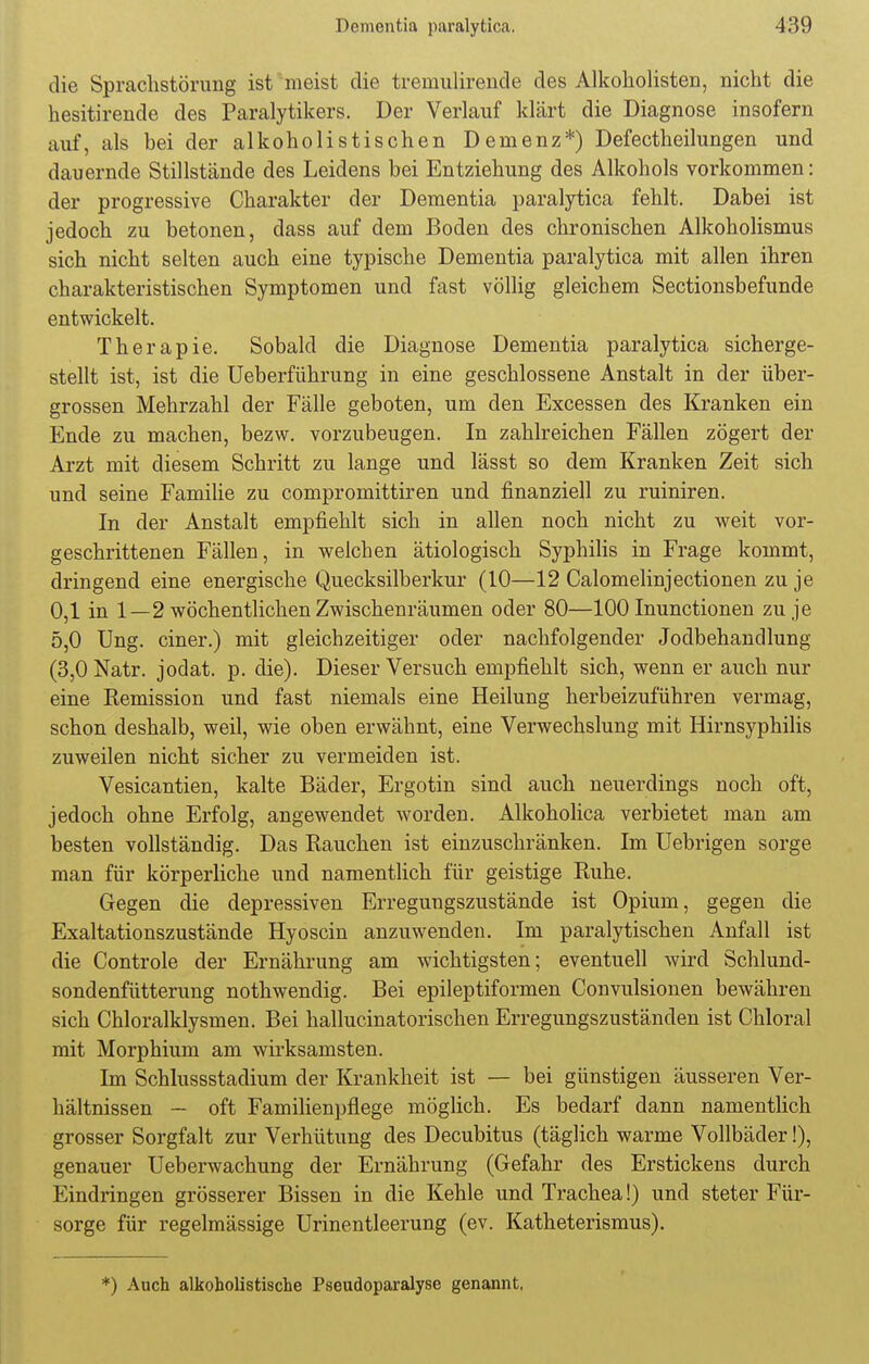 die Sprachstörung ist meist die tremulirende des Alkoholisten, nicht die hesitirende des Paralytikers. Der Verlauf klärt die Diagnose insofern auf, als bei der alkoho Iis tischen Demenz*) Defectheilungen und dauernde Stillstände des Leidens bei Entziehung des Alkohols vorkommen: der progressive Charakter der Dementia paralytica fehlt. Dabei ist jedoch zu betonen, dass auf dem Boden des chronischen Alkoholismus sich nicht selten auch eine typische Dementia paralytica mit allen ihren charakteristischen Symptomen und fast völlig gleichem Sectionsbefunde entwickelt. Therapie. Sobald die Diagnose Dementia paralytica sicherge- stellt ist, ist die Ueberführung in eine geschlossene Anstalt in der über- grossen Mehrzahl der Fälle geboten, um den Excessen des Kranken ein Ende zu machen, bezw. vorzubeugen. In zahlreichen Fällen zögert der Arzt mit diesem Schritt zu lange und lässt so dem Kranken Zeit sich und seine Familie zu compromittiren und finanziell zu ruiniren. In der Anstalt empfiehlt sich in allen noch nicht zu weit vor- geschrittenen Fällen, in welchen ätiologisch Syphilis in Frage kommt, dringend eine energische Quecksilberkur (10—12 Calomelinjectionen zu je 0,1 in 1—2 wöchentlichen Zwischenräumen oder 80—100 Inunctionen zu je 5,0 Ung. einer.) mit gleichzeitiger oder nachfolgender Jodbehandlung (3,0 Natr. jodat. p. die). Dieser Versuch empfiehlt sich, wenn er auch nur eine Remission und fast niemals eine Heilung herbeizuführen vermag, schon deshalb, weil, wie oben erwähnt, eine Verwechslung mit Hirnsyphilis zuweilen nicht sicher zu vermeiden ist. Vesicantien, kalte Bäder, Ergotin sind auch neuerdings noch oft, jedoch ohne Erfolg, angewendet worden. Alkoholica verbietet man am besten vollständig. Das Rauchen ist einzuschränken. Im Uebrigen sorge man für körperliche und namentlich für geistige Ruhe. Gegen die depressiven Erregungszustände ist Opium, gegen die Exaltationszustände Hyoscin anzuwenden. Im paralytischen Anfall ist die Controle der Ernährung am wichtigsten; eventuell wird Schlund- sondenfütterung nothwendig. Bei epileptiformen Convulsionen bewähren sich Chloralklysmen. Bei hallucinatorischen Erregungszuständen ist Chloral mit Morphium am wirksamsten. Im Schlussstadium der Krankheit ist — bei günstigen äusseren Ver- hältnissen — oft Familienpflege möglich. Es bedarf dann namentlich grosser Sorgfalt zur Verhütung des Decubitus (täglich warme Vollbäder!), genauer Ueberwachung der Ernährung (Gefahr des Erstickens durch Eindringen grösserer Bissen in die Kehle und Trachea!) und steter Für- sorge für regelmässige Urinentleerung (ev. Katheterismus). *) Auch alkoholistische Pseudoparalyse genannt,