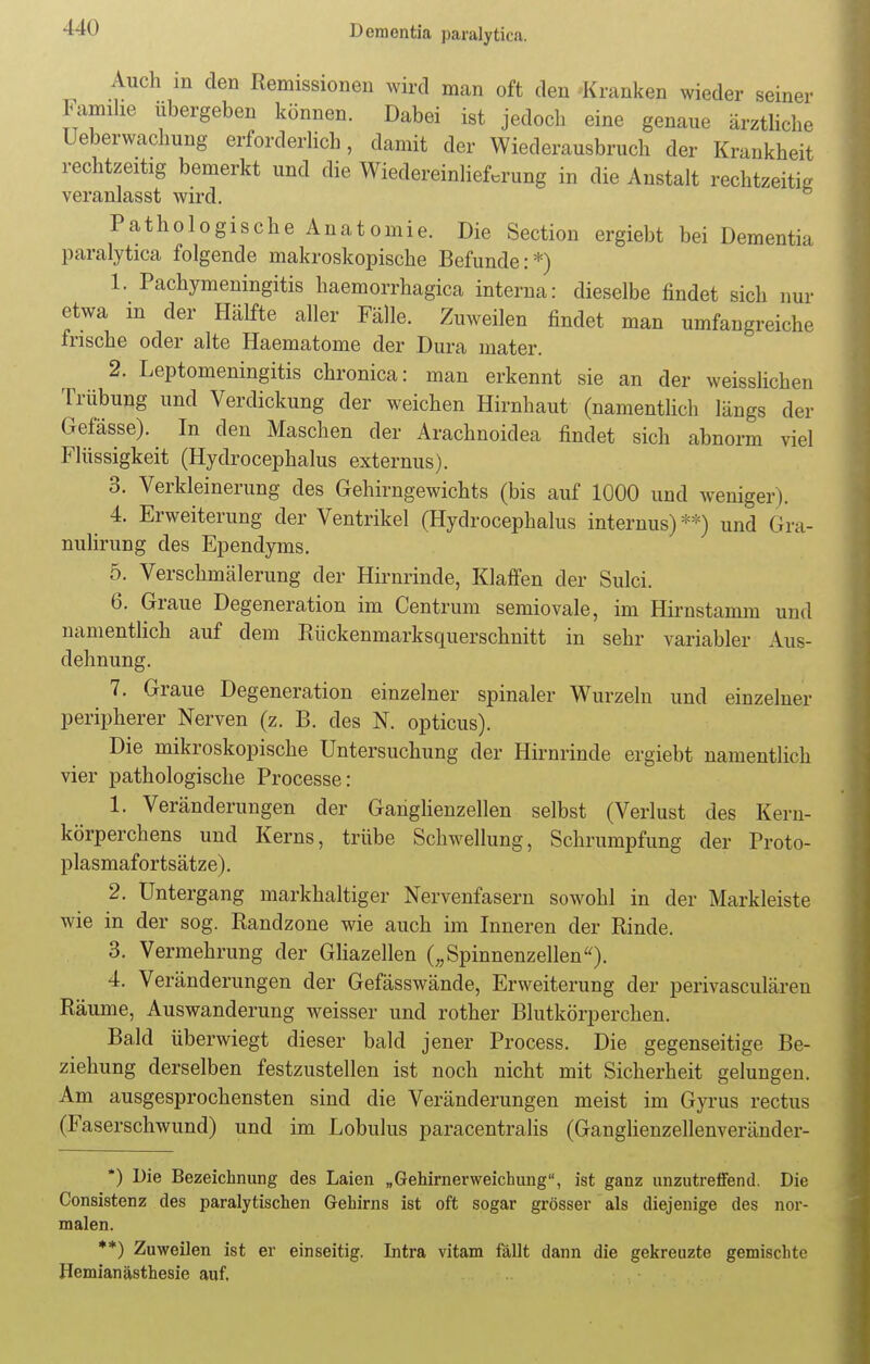 Auch in den Remissionen wird man oft den «ranken wieder seiner Familie übergeben können. Dabei ist jedoch eine genaue ärztliche Überwachung erforderlich, damit der Wiederausbruch der Krankheit rechtzeitig bemerkt und die Wiedereinlief.rung in die Anstalt rechtzeitig veranlasst wird. Pathologische Anatomie. Die Section ergiebt bei Dementia paralytica folgende makroskopische Befunde:*) 1. Pachymeningitis haemorrhagica interna: dieselbe findet sich nur etwa m der Hälfte aller Fälle. Zuweilen findet man umfangreiche frische oder alte Haematome der Dura mater. 2. Leptomeningitis chronica: man erkennt sie an der weisslichen Trübung und Verdickung der weichen Hirnhaut (namentlich längs der Gefässe). In den Maschen der Arachnoidea findet sich abnorm viel Flüssigkeit (Hydrocephalus externus). 3. Verkleinerung des Gehirngewichts (bis auf 1000 und weniger). 4. Erweiterung der Ventrikel (Hydrocephalus internus)**) und Gra- nulirung des Ependyms. 5. Verschmälerung der Hirnrinde, Klaffen der Sulci. 6. Graue Degeneration im Centrum semiovale, im Hirnstamm und namentlich auf dem Rückenmarksquerschnitt in sehr variabler Aus- dehnung. 7. Graue Degeneration einzelner spinaler Wurzeln und einzelner peripherer Nerven (z. B. des N. opticus). Die mikroskopische Untersuchung der Hirnrinde ergiebt namentlich vier pathologische Processe: 1. Veränderungen der Ganglienzellen selbst (Verlust des Kern- körperchens und Kerns, trübe Schwellung, Schrumpfung der Proto- plasmafortsätze). 2. Untergang markhaltiger Nervenfasern sowohl in der Markleiste wie in der sog. Randzone wie auch im Inneren der Rinde. 3. Vermehrung der Gliazellen („Spinnenzellen). 4. Veränderungen der Gefässwände, Erweiterung der perivasculären Räume, Auswanderung weisser und rother Blutkörperchen. Bald überwiegt dieser bald jener Process. Die gegenseitige Be- ziehung derselben festzustellen ist noch nicht mit Sicherheit gelungen. Am ausgesprochensten sind die Veränderungen meist im Gyrus rectus (Faserschwund) und im Lobulus paracentralis (Ganglienzellenveränder- *) Die Bezeichnung des Laien „Gehirnerweichung, ist ganz unzutreffend. Die Consistenz des paralytischen Gehirns ist oft sogar grösser als diejenige des nor- malen. **) Zuweilen ist er einseitig. Intra vitam fällt dann die gekreuzte gemischte Hemianästhesie auf.