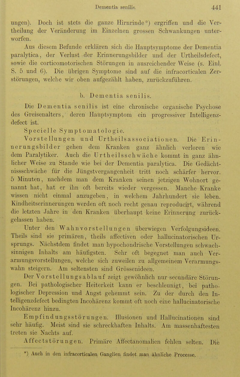 ungen). Doch ist stets die ganze Hirnrinde*) ergriffen und die Ver- theilung der Veränderung im Einzelnen grossen Schwankungen unter- worfen. Aus diesem Befunde erklären sich die Hauptsymptome der Dementia paralytica, der Verlust der Erinnerungsbilder und der Urtheilsdefect, sowie die corticomotorischen Störungen in ausreichender Weise (s. Einl. S. 5 und 6). Die übrigen Symptome sind auf die infracorticalen Zer- störungen, welche wir oben aufgezählt haben, zurückzuführen. b. Dementia senilis. Die Dementia senilis ist eine chronische organische Psychose des Greisen alters, deren Hauptsymptom ein progressiver Intelligenz- defect ist. Specielle Symptomatologie. Vorstellungen und Urtheilsassociationen. Die Erin- nerungsbilder gehen dem Kranken ganz ähnlich verloren wie dem Paralytiker. Auch die Urtheilsschw äche kommt in ganz ähn- licher Weise zu Stande wie bei der Dementia paralytica. Die Gedächt- oissschwäche für die Jüngstvergaugenheit tritt noch schärfer hervor. 5 Minuten, nachdem man dem Kranken seinen jetzigen Wohnort ge- nannt hat, hat er ihn oft bereits wieder vergessen. Manche Kranke wissen nicht einmal anzugeben, in welchem Jahrhundert sie leben. Kindheitserinnerungen werden oft noch recht genau reproducirt, während die letzten Jahre in den Kranken überhaupt keine Erinnerung zurück- gelassen haben. Unter den Wahnvorstellungen überwiegen Verfolgungsideen. Theils sind sie primären, theils affectiven oder hallucinatorischen Ur- sprungs. Nächstdem findet man hypochondrische Vorstellungen schwach- sinnigen Inhalts am häufigsten. Sehr oft begegnet man auch Ver- armungsvorstellungen, welche sich zuweilen zu allgemeinem Verarmungs- wahn steigern. Am seltensten sind Grössenideen. Der Vor Stellungsablauf zeigt gewöhnlich nur secundäre Störun- gen. Bei pathologischer Heiterkeit kann er beschleunigt, bei patho- logischer Depression und Angst gehemmt sein. Zu der durch den In- telligenzdefect bedingten Incohärenz kommt oft noch eine hallucinatorische Incohärenz hinzu. Empfindungsstörungen. Illusionen und Hallucinationen sind sehr häufig. Meist sind sie schreckhaften Inhalts. Am massenhaftesten treten sie Nachts auf. Äffectstörungen. Primäre Affectanomalien fehlen selten. Die *) Auch in den infracorticalen Ganglien findet man ahnliche Processe.
