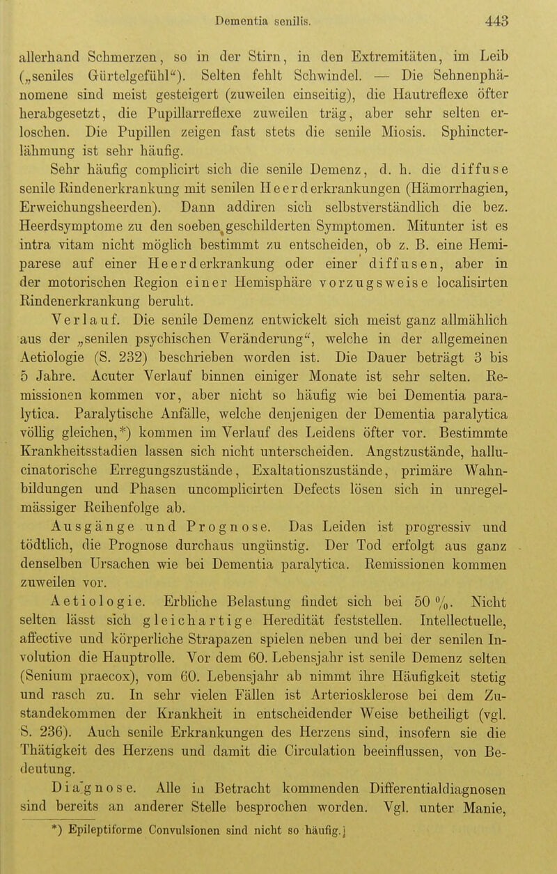 allerhand Schmerzen, so in der Stirn, in den Extremitäten, im Leib („seniles Gürtelgefühl). Selten fehlt Schwindel. — Die Sehnenphä- nomene sind meist gesteigert (zuweilen einseitig), die Hautreflexe öfter herabgesetzt, die Pupillarreflexe zuweilen träg, aber sehr selten er- loschen. Die Pupillen zeigen fast stets die senile Miosis. Sphincter- lähmung ist sehr häufig. Sehr häufig complicirt sich die senile Demenz, d. h. die diffuse senile Rindenerkrankung mit senilen II e e r d erkrankungen (Hämorrhagien, Erweichungsheerden). Dann addiren sich selbstverständlich die bez. Heerdsymptome zu den soeben% geschilderten Symptomen. Mitunter ist es intra vitam nicht möglich bestimmt zu entscheiden, ob z. B. eine Hemi- parese auf einer Heerderkrankung oder einer diffusen, aber in der motorischen Region einer Hemisphäre vorzugsweise localisirten Rindenerkrankung beruht. Verlauf. Die senile Demenz entwickelt sich meist ganz allmählich aus der „senilen psychischen Veränderung, welche in der allgemeinen Aetiologie (S. 232) beschrieben worden ist. Die Dauer beträgt 3 bis 5 Jahre. Acuter Verlauf binnen einiger Monate ist sehr selten. Re- missionen kommen vor, aber nicht so häufig wie bei Dementia para- lytica. Paralytische Anfälle, welche denjenigen der Dementia paralytica völlig gleichen,*) kommen im Verlauf des Leidens öfter vor. Bestimmte Krankheitsstadien lassen sich nicht unterscheiden. Angstzustände, hallu- cinatorische Erregungszustände, Exaltationszustände, primäre Wahn- bildungen und Phasen uncomplicirten Defects lösen sich in unregel- mässiger Reihenfolge ab. Ausgänge und Prognose. Das Leiden ist progressiv und tödtlich, die Prognose durchaus ungünstig. Der Tod erfolgt aus ganz denselben Ursachen wie bei Dementia paralytica. Remissionen kommen zuweilen vor. Aetiologie. Erbliche Belastung findet sich bei 50%. Nicht selten lässt sich gleichartige Heredität feststellen. Intellectuelle, affective und körperliche Strapazen spielen neben und bei der senilen In- volution die Hauptrolle. Vor dem 60. Lebensjahr ist senile Demenz selten (Senium praecox), vom 60. Lebensjahr ab nimmt ihre Häufigkeit stetig und rasch zu. In sehr vielen Fällen ist Arteriosklerose bei dem Zu- standekommen der Krankheit in entscheidender Weise betheiligt (vgl. S. 236). Auch senile Erkrankungen des Herzens sind, insofern sie die Thätigkeit des Herzens und damit die Circulation beeinflussen, von Be- deutung. D i a*g n o s e. Alle in Betracht kommenden Differentialdiagnosen sind bereits an anderer Stelle besprochen worden. Vgl. unter Manie, *) Epileptiforme Convulsionen sind nicht so-häufig.j