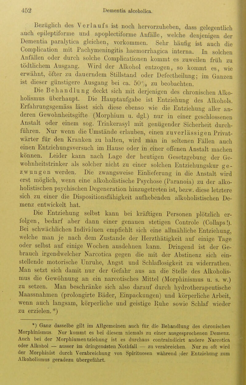 Bezüglich des Verlaufs ist noch hervorzuheben, dass gelegentlich auch epileptiforme und apoplectiforme Anfälle, welche denjenigen der Dementia paralytica gleichen, vorkommen. Sehr häufig ist auch die Complication mit Pachymeningitis haemorrhagica interna. In solchen Anfällen oder durch solche Complicationen kommt es zuweilen früh zu tödtlichem Ausgang. Wird der Alkohol entzogen, so kommt es, wie erwähnt, öfter zu dauerndem Stillstand oder Defectheilung; im Ganzen ist dieser günstigere Ausgang bei ca. 50 % zu beobachten. ' Die Behandlung deckt sich mit derjenigen des chronischen Alko- holismus überhaupt. Die Hauptaufgabe ist Entziehung des Alkohols. Erfahrungsgemäss lässt sich diese ebenso wie die Entziehung aller an- deren Gewohnheitsgifte (Morphium u. dgl.) nur in einer geschlossenen Anstalt oder einem sog. Trinkerasyl mit genügender Sicherheit durch- führen. Nur wenn die Umstände erlauben, einen zuverlässigen Privat- wärter für den Kranken zu halten, wird man in seltenen Fällen auch einen Entziehungsversuch im Hause oder in einer offenen Anstalt machen können. Leider kann nach Lage der heutigen Gesetzgebung der Ge- wohnheitstrinker als solcher nicht zu einer solchen Entziehungskur ge- zwungen werden. Die zwangsweise Einlieferung in die Anstalt wird erst möglich, wenn eine alkoholistische Psychose (Paranoia) zu der alko- holistischen psychischen Degeneration hinzugetreten ist, bezw. diese letztere sich zu einer die Dispositionsfähigkeit aufhebenden alkoholistischen De- menz entwickelt hat. Die Entziehung selbst kann bei kräftigen Personen plötzlich er- folgen, bedarf aber dann einer genauen stetigen Controle (Collaps!). Bei schwächlichen Individuen empfiehlt sich eine allmähliche Entziehung, welche man je nach dem Zustande der Herzthätigkeit auf einige Tage oder selbst auf einige Wochen ausdehnen kann. Dringend ist der Ge- brauch irgendwelcher Narcotica gegen die mit der Abstinenz sich ein- stellende motorische Unruhe, Angst und Schlaflosigkeit zu widerrathen. Man setzt sich damit nur der Gefahr aus an die Stelle des Alkoholis- mus die Gewöhnung an ein narcotisches Mittel (Morphinismus u. s. w.) zu setzen. Man beschränke sich also darauf durch hydrotherapeutische Maassnahmen (prolongirte Bäder, Einpackungen) und körperliche Arbeit, wenn auch langsam, körperliche und geistige Kuhe sowie Schlaf wieder zu erzielen.*) *) Ganz dasselbe gilt im Allgemeinen auch für. die Behandlung des chronischen Morphinismus. Nur kommt es bei diesem niemals zu einer ausgesprochenen Demenz. Auch bei der Morphiumentziehung ist es durchaus contraindicirt andere Narcotica oder Alkohol — ausser im dringendsten Nothfall — zu verabreichen. Nur zu oft wird der Morphinist durch Verabreichung von Spirituosen während |der Entziehung zum Alkoholismus geradezu übergeführt.