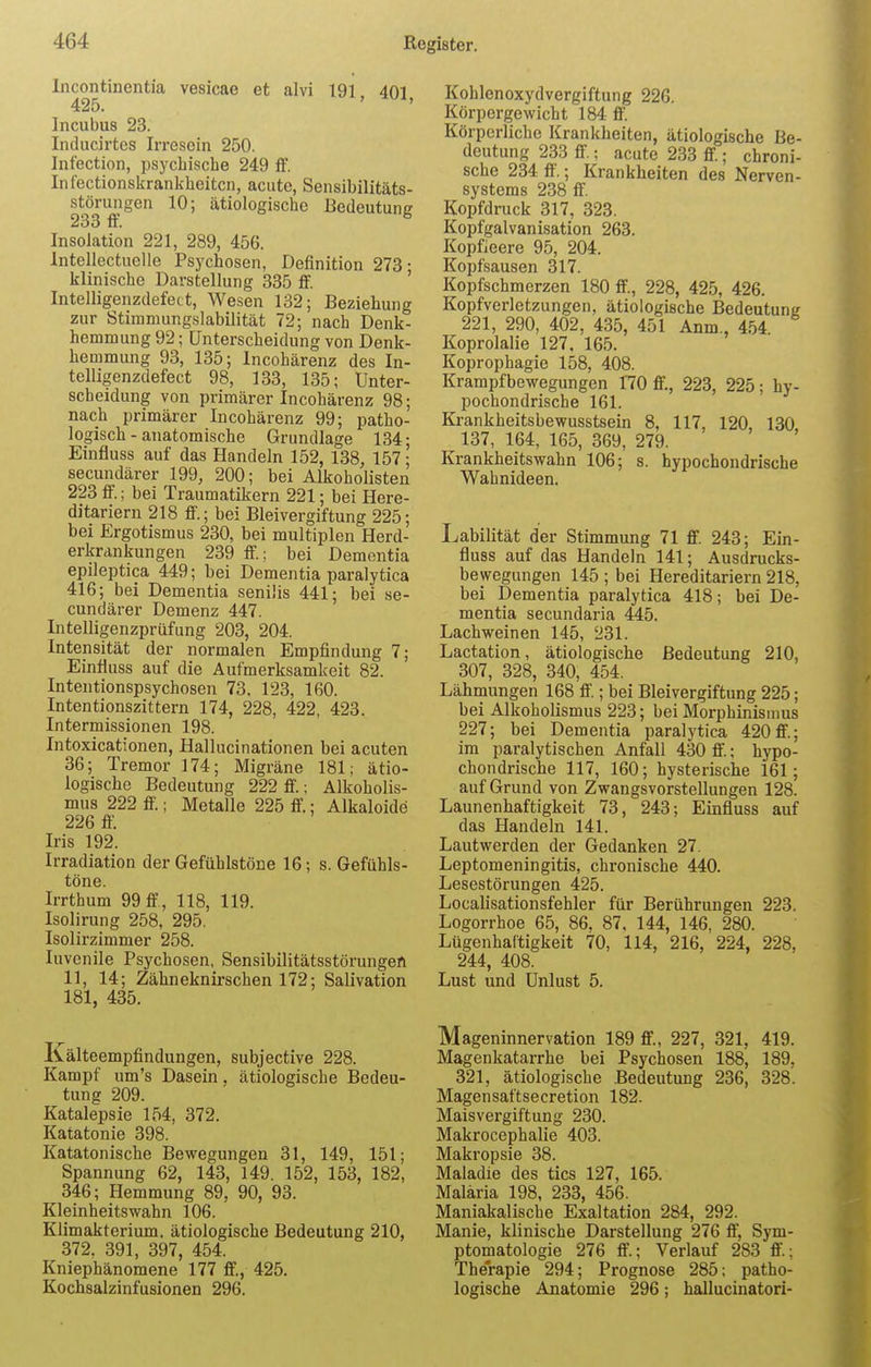 Incontinentia vesicae et alvi 191 401 425. ' X' Incubus 23. Inducirtes Irresein 250. Infection, psychische 249 ff. Infectionskrankheitcn, acute, Sensibilitäts- störungen 10; ätiologische Bedeutung 233 ff. Insolation 221, 289, 456. Intellectuelle Psychosen, Definition 273- klinische Darstellung 335 ff. Intelligenzdefect, Wesen 132; Beziehung zur Stimmungslabilität 72; nach Denk- hemmung 92; Unterscheidung von Denk- hemmung 93, 135; Incohärenz des In- telligenzdefect 98, 133, 135; Unter- scheidung von primärer Incohärenz 98; nach primärer Incohärenz 99; patho- logisch-anatomische Grundlage 134- Einfluss auf das Handeln 152, 138, 157; secundärer 199, 200; bei Alkoholisten 223ff.; bei Traumatikern 221; bei Here- ditariern 218 ff.; bei Bleivergiftung 225; bei Ergotismus 230, bei multiplen Herd- erkrankungen 239 ff; bei Dementia epileptica 449; bei Dementia paralytica 416; bei Dementia senilis 441; bei se- cundärer Demenz 447. Intelligenzprüfung 203, 204. Intensität der normalen Empfindung 7; Einfluss auf die Aufmerksamkeit 82. Intentionspsychosen 73. 123, 160. Intentionszittern 174, 228, 422, 423. Intermissionen 198. Intoxicationen, Hallucinationen bei acuten 36; Tremor 174; Migräne 181; ätio- logische Bedeutung 222 ff.; Alkoholis- mus 222 ff.; Metalle 225 ff.; Alkaloide 226 ff. Iris 192. Irradiation der Gefühlstöne 16; s. Gefühls- töne. Irrthum 99 ff , 118, 119. Isolirung 258, 295. Isolirzimmer 258. Iuvenile Psychosen, Sensibilitätsstörungen 11, 14; Zähneknirschen 172; Salivation 181, 435. Kälteempfindungen, subjective 228. Kampf um's Dasein, ätiologische Bedeu- tung 209. Katalepsie 154, 372. Katatonie 398. Katatonische Bewegungen 31, 149, 151; Spannung 62, 143, 149. 152, 153, 182, 346; Hemmung 89, 90, 93. Kleinheitswahn 106. Klimakterium, ätiologische Bedeutung 210, 372, 391, 397, 454. Kniephänomene 177 ff., 425. Kochsalzinfusionen 296. Kohlenoxydvergiftung 226. Körpergewicht 184 ff. Körperliche Krankheiten, ätiologische Be- deutung 233 ff.; acute 233 ff.; chroni- sche 234 ff.; Krankheiten des Nerven- systems 238 ff. Kopfdruck 317, 323. Kopfgalvanisation 263. Kopfleere 95, 204. Kopfsausen 317. Kopfschmerzen 180 ff., 228, 425, 426. Kopfverletzungen, ätiologische Bedeutung 221, 290, 402, 435, 451 Anm., 454 Koprolalie 127, 165. Koprophagie 158, 408. Krampfbewegungen 170 ff, 223, 225; hy- pochondrische 161. Krankheitsbewusstsein 8, 117, 120, 130 137, 164, 165, 369, 279. Krankheitswahn 106; s. hypochondrische Wahnideen. Labilität der Stimmung 71 ff. 243; Ein- fluss auf das Handeln 141; Ausdrucks- bewegungen 145 ; bei Hereditariern 218, bei Dementia paralytica 418; bei De- mentia secundaria 445. Lachweinen 145, 231. Lactation, ätiologische Bedeutung 210, 307, 328, 340, 454. Lähmungen 168 ff.; bei Bleivergiftung 225; bei Alkoholismus 223; bei Morphinismus 227; bei Dementia paralytica 420ff.; im paralytischen Anfall 430 ff.; hypo- chondrische 117, 160; hysterische 161; auf Grund von Zwangsvorstellungen 128. Launenhaftigkeit 73, 243; Einfluss auf das Handeln 141. Lautwerden der Gedanken 27. Leptomeningitis, chronische 440. Lesestörungen 425. Localisationsfehler für Berührungen 223. Logorrhoe 65, 86, 87, 144, 146, 280. Lügenhaftigkeit 70, 114, 216, 224, 228, 244, 408. Lust und Unlust 5. Mageninnervation 189 ff, 227, 321, 419. Magenkatarrhe bei Psychosen 188, 189. 321, ätiologische Bedeutung 236, 328'. Magensaftsecretion 182. Maisvergiftung 230. Makrocephalie 403. Makropsie 38. Maladie des tics 127, 165. Malaria 198, 233, 456. Maniakalische Exaltation 284, 292. Manie, klinische Darstellung 276 ff, Sym- ptomatologie 276 ff.; Verlauf 283 ff.; Therapie 294; Prognose 285; patho- logische Anatomie 296; hallucinatori-