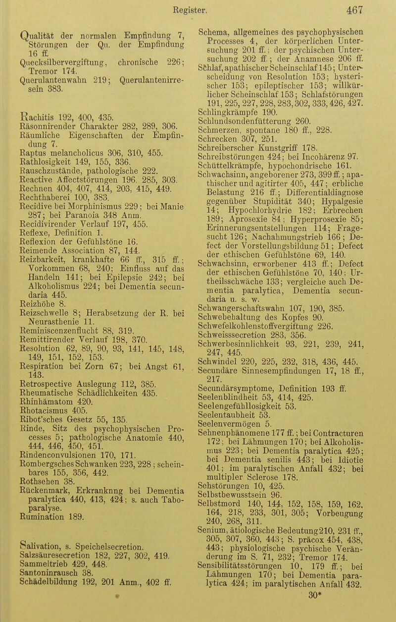 Qualität der normalen Empfindung 7, Störungen der Qn. der Empfindung 16 £ Quecksilbervergiftung, chronische 226; Tremor 174. Querulantenwahn 219; Querulantenirre- sein 383. Rachitis 192, 400, 435. Räsonnii-ender Charakter 282, 289, 306. Räumliche Eigenschaften der Empfin- dung 7. Raptus melancholicus 306, 310, 455. Rathlosigkeit 149, 155, 336. Rauschzustände, pathologische 222. Reactive Affectstörungen 196. 285, 303. Rechnen 404, 407, 414, 203, 415, 449. Rechthaberei 100, 383. Recidive bei Morphinismus 229; bei Manie 287; bei Paranoia 348 Anm. Recidivirender Verlauf 197, 455. Reflexe, Definition 1. Reflexion der Gefühlstöne 16. Reimende Association 87, 144. Reizbarkeit, krankhafte 66 ff., 315 £; Vorkommen 68, 240; Einfluss auf das Handeln 141; bei Epilepsie 242; bei Alkoholismus 224; bei Dementia secun- daria 445. Reizhöhe 8. Reizschwelle 8; Herabsetzung der R. bei Neurasthenie 11. Reminiscenzenflucht 88, 319. Remittirender Verlauf 198, 370. Resolution 62, 89, 90, 93, 141, 145, 148, 149, 151, 152, 153. Respiration bei Zorn 67; bei Angst 61, 143. Retrospective Auslegung 112, 385. Rheumatische Schädlichkeiten 435. Rhinhämatom 420. Rhotacismus 405. Ribot'sches Gesetz 55, 135. Rinde, Sitz des psychophysischen Pro- cesses 5; pathologische Anatomie 440, 444, 446, 450, 451. Rindenconvulsionen 170, 171. Rombergsches Schwanken 223, 228; schein- bares 155, 356, 442. Rothsehen 38. Rückenmark, Erkranknng bei Dementia paralytica 440, 413, 424; s. auch Tabo- paralyse. Rumination 189. Salivation, 8. Speichelsecretion. Salzsäuresecretion 182, 227, 302, 419. Sammeltrieb 429, 448. Santoninrausch 38. Schädelbildung 192, 201 Anm., 402 ff. Schema, allgemeines des psychophysischen Processes 4, der körperlichen Unter- suchung 201 ff.; der psychischen Unter- suchung 202 ff.; der Anamnese 206 ff. Schlaf, apathischer Scheinschlaf 145; Unter- scheidung von Resolution 153; hysteri- scher 153; epileptischer 153; willkür- licher Scheinschlaf 153; Schlafstörungen 191, 225, 227,228,283,302, 333,426, 427. Schlingkrämpfe 190. Schlundsondenfütterung 260. Schmerzen, spontane 180 ff, 228. Schrecken 307, 251. Scbreiberscher Kunstgriff 178. Schreibstörungen 424; bei Incohärenz 97. Schüttelkrämpfe, hypochondrische 161. Schwachsinn, angeborener 273, 399 ff.; apa- thischer und agitirter 405, 447; erbliche Belastung 216 ff.; Differentialdiagnose gegenüber Stupidität 340; Hypalgesie 14; Hypochlorhydrie 182; Erbrechen 189; Aprosexie 84; Hyperprosexie 85; Erinnerungsentstellungen 114; Frage- sucht 126; Nachahmungstrieb 166; De- fect der Vorstellungsbildung 51; Defect der ethischen Gefühlstöne 69, 140. Schwachsinn, erworbener 413 ff; Defect der ethischen Gefühlstöne 70, 140; Ur- theilsschwäche 133; vergleiche auch De- mentia paralytica, Dementia secun- daria u. s. w. Schwangerschaftswahn 107, 190, 385. Schwebehaltung des Kopfes 90. Schwefelkohlenstoffvergiftung 226. Schweisssecretion 283, 356. Schwerbesinnlichkeit 93, 221, 239, 241, 247, 445. Schwindel 220, 225, 232, 318, 436, 445. Secundäre Sinnesempfindungen 17, 18 ff, 217. Secundärsymptome, Definition 193 ff. Seelenblindheit 53, 414, 425. Seelengefühllosigkeit 53. Seelentaubheit 53. Seelenvermögen 5. Sehnenphänomene 177 ff.; bei Contracturen 172; bei Lähmungen 170; bei Alkoholis- mus 223; bei Dementia paralytica 425; bei Dementia senilis 443; bei Idiotie 401; im paralytischen Anfall 432; bei multipler Sclerose 178. Sehstörungen 10, 425. Selbstbewusstsein 96. Selbstmord 140, 144, 152, 158, 159, 162. 164, 218, 233, 301, 305; Vorbeugung 240, 268, 311. Senium, ätiologische Bedeutung210, 231 ff., 305, 307, 360, 443; S. präcox 454, 438, 443; physiologische psychische Verän- derung im S. 71, 232; Tremor 174. Sensibilitätsstörungen 10, 179 ff; bei Lähmungen 170; bei Dementia para- lytica 424; im paralytischen Anfall 432. 30*