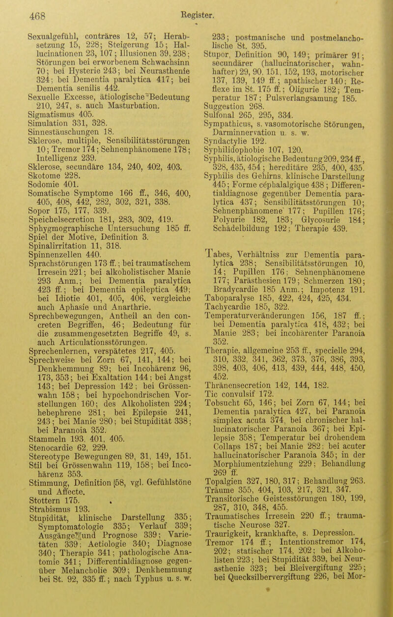 Sexualgefühl, conträres 12, 57; Herab- setzung 15, 228; Steigerung 15; Hal- lucinationcn 23, 107 ; Illusionen 39,238; Störungen bei erworbenem Schwachsinn 70; bei Hysterie 243; bei Neurasthenie 324; bei Dementia paralytica 417; bei Dementia senilis 442. Sexuelle Excesse, ätiologischeBedeutung 210, 247, s. auch Masturbation. Sigmatismus 405. Simulation 331, 328. Sinnestäuschungen 18. Sklerose, multiple, Sensibilitätsstörungen 10; Tremor 174; Sehnenphänomene 178; Intelligenz 239. Sklerose, secundäre 134, 240, 402, 403. Skotome 228. Sodomie 401. Somatische Symptome 166 ff., 346, 400, 405, 408, 442, 282, 302, 321, 338. Sopor 175, 177, 339. Speichelsecretion 181, 283, 302, 419. Sphygmographische Untersuchung 185 ff. Spiel der Motive, Definition 3. Spinalirritation 11, 318. Spinnenzellen 440. Sprachstörungen 173 ff.; bei traumatischem Irresein 221; bei alkoholistischer Manie 293 Anm.; bei Dementia paralytica 423 ff.; bei Dementia epileptica 449; bei Idiotie 401, 405, 406, vergleiche auch Aphasie und Anarthrie. Sprechbewegungen, Antheil an den con- creten Begriffen, 46; Bedeutung für die zusammengesetzten Begriffe 49, s. auch Articulationsstörungen. Sprechenlernen, verspätetes 217, 405. Sprechweise bei Zorn 67, 141, 144; bei Denkhemmung 89; bei Incohärenz 96, 173, 353; bei Exaltation 144; bei Angst 143; bei Depression 142; bei Grössen- wahn 158; bei hypochondrischen Vor- stellungen 160; des Alkoholisten 224; hebephrene 281; bei Epilepsie 241, 243; bei Manie 280; bei Stupidität 338; bei Paranoia 352. Stammeln 193. 401. 405. Stenocardie 62, 229. Stereotype Bewegungen 89, 31, 149, 151. Stil bei Grössenwahn 119, 158; bei Inco- härenz 353. Stimmung, Definition [58, vgl. Gefühlstöne und Affecte. Stottern 175. Strabismus 193. Stupidität, klinische Darstellung 335; Symptomatologie 335; Verlauf 339; AusgängeTi'.und Prognose 339; Varie- täten 339'; Aetiologie 340; Diagnose 340; Therapie 341; pathologische Ana- tomie 341; Differentialdiagnose gegen- über Melancholie 309; Denkhemmung bei St. 92, 335 ff.; nach Typhus u. s. w. 233; postmanische und postmelancho- lische St. 395. Stupor, Definition 90, 149; primärer 91; secundärer (hallucinatorischer, wahn- hafter) 29, 90. 151. 152, 193, motorischer 137, 139, 149 ff.; apathischer 140; Re- flexe im St. 175 ff.; Oligurie 182; Tem- peratur 187; Pulsverlangsamung 185. Suggestion 268. Sulfonal 265, 295, 334. Sympathicus, s. vasomotorische Störungen, Darminnervation u. s. w. Syndactylie 192. Syphilidophobie 107, 120. Syphilis, ätiologische Bedeutung209,234 ff., 328, 435,454; hereditäre 235, 400, 435. Syphilis des Gehirns, klinische Darstellung 445; Forme cephalalgique 438; Differen- tialdiagnose gegenüber Dementia para- lytica 437; Sensibilitätsstörungen 10; Sehnenphänomene' 177; Pupillen 176; Polyurie 182, 183; Glycosurie 184; Schädelbildung 192; Therapie 439. 1 abes, Verhältniss zur Dementia para- lytica 238; Sensibilitätsstörungen 10, 14; Pupillen 176; Sehnenphänomene 177; Parästhesien 179; Schmerzen 180; Bradycardie 185 Anm.; Impotenz 191. Taboparalyse 185, 422, 424, 425, 434. Tachycardie 185, 322. Temperaturveränderungen 156, 187 ff.; bei Dementia paralytica 418, 432; bei Manie 283; bei incohärenter Paranoia 352. Therapie, allgemeine 253 ff., specielle 294, 310, 332, 341, 362, 373, 376, 386, 393, 398, 403, 406, 413, 439, 444, 448, 450. 452. Thränensecretion 142, 144, 182. Tic convulsif 172. Tobsucht 65, 146; bei Zorn 67, 144; bei Dementia paralytica 427, bei Paranoia simplex acuta 374, bei chronischer hal- lucinatorischer Paranoia 367; bei Epi- lepsie 358; Temperatur bei drohendem Collaps 187; bei Manie 282; bei acuter hallucinatorischer Paranoia 345; in der Morphiumentziehung 229; Behandlung 269 ff. Topalgien 327, 180, 317; Behandlung 263. Träume 355, 404, 103, 217, 321. 347. Transitorische Geistesstörungen 180, 199, 287, 310, 348, 455. Traumatisches Irresein 220 ff; trauma- tische Neurose 327. Traurigkeit, krankhafte, s. Depression. Tremor 174 ff; Intentionstremor 174, 202; statischer 174, 202; bei Alkoho- listen 223; bei Stupidität 339, bei Neur- asthenie 323; bei Bleivergiftung 225; bei Quecksilbervergiftimg 226, bei Mor-