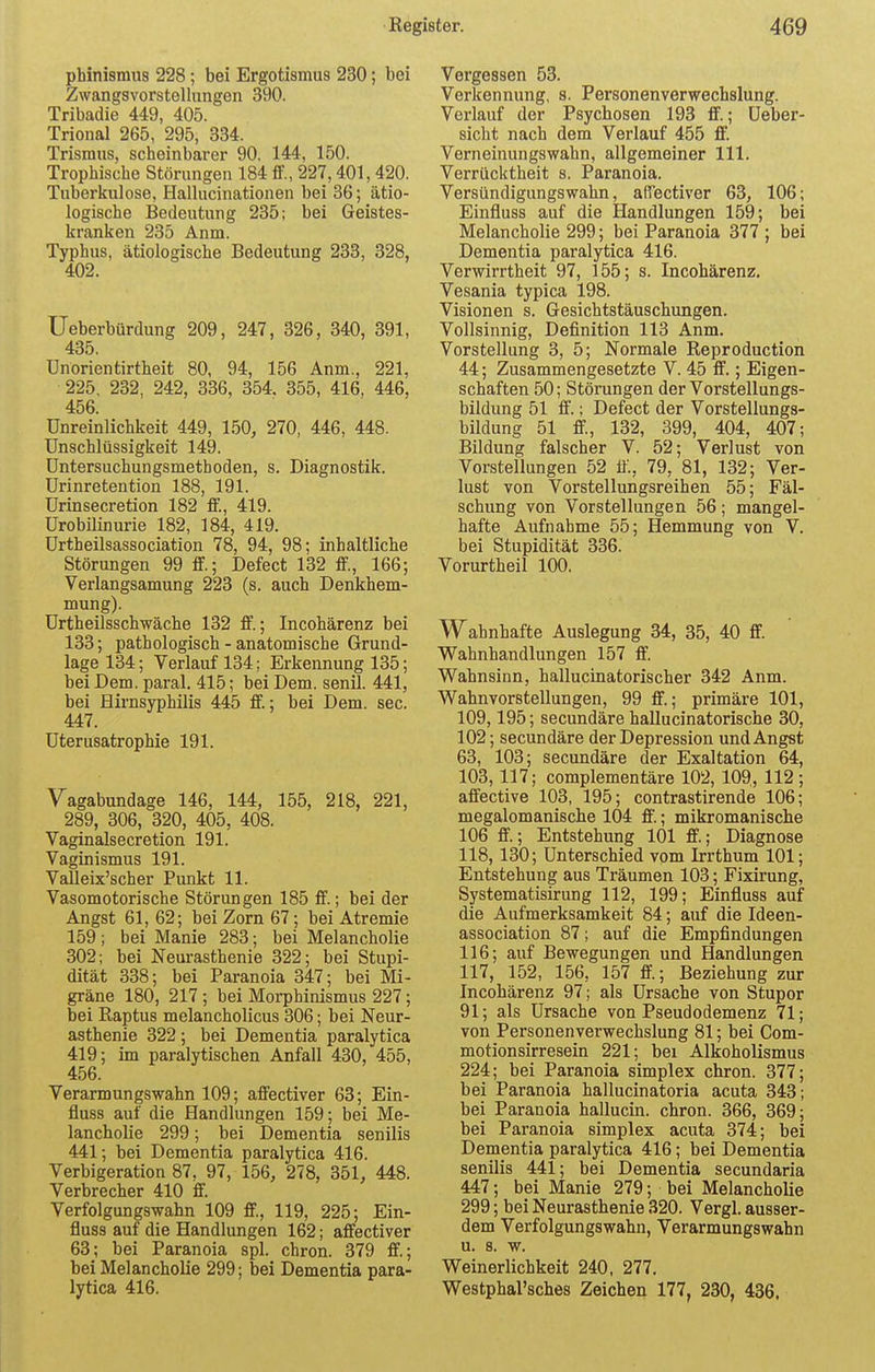 phinismus 228 ; bei Ergotismus 230; bei Zwangsvorstellungen 390. Tribadie 449, 405. Trional 265, 295, 334. Trismus, scheinbarer 90, 144, 150. Trophische Störungen 184 ff., 227,401, 420. Tuberkulose, Hallucinationen bei 36; ätio- logische Bedeutung 235; bei Geistes- kranken 235 Anm. Typhus, ätiologische Bedeutung 233, 328, 402. Ueberbürdung 209, 247, 326, 340, 391, 435. ünörientirtheit 80, 94, 156 Anm., 221, 225, 232, 242, 336, 354, 355, 416, 446, 456. Unreinlichkeit 449, 150, 270, 446, 448. Unschlüssigkeit 149. Untersuchungsmethoden, s. Diagnostik. Urinretention 188, 191. Urinsecretion 182 ff., 419. Urobilinurie 182, 184, 419. Urtheilsassociation 78, 94, 98; inhaltliche Störungen 99 ff.; Defect 132 ff., 166; Verlangsamung 223 (s. auch Denkhem- mung). Urtheilsschwäche 132 ff.; Incohärenz bei 133; pathologisch - anatomische Grund- lage 134; Verlauf 134; Erkennung 135; bei Dem. paral. 415; bei Dem. senil. 441, bei Hirnsyphilis 445 ff.; bei Dem. sec. 447. Uterusatrophie 191. Vagabundage 146, 144, 155, 218, 221, 289, 306, 320, 405, 408. Vaginalsecretion 191. Vaginismus 191. Valleix'scher Punkt 11. Vasomotorische Störungen 185 ff.; bei der Angst 61, 62; bei Zorn 67; bei Atremie 159; bei Manie 283; bei Melancholie 302; bei Neurasthenie 322; bei Stupi- dität 338; bei Paranoia 347; bei Mi- gräne 180, 217; bei Morphinismus 227; bei Raptus melancholicus 306; bei Neur- asthenie 322; bei Dementia paralytica 419; im paralytischen Anfall 430, 455, 456. Verarmungswahn 109; affectiver 63; Ein- fiu8S auf die Handlungen 159; bei Me- lancholie 299; bei Dementia senilis 441; bei Dementia paralytica 416. Verbigeration 87, 97, 156, 278, 351, 448. Verbrecher 410 ff. Verfolgungswahn 109 ff., 119, 225; Ein- fluss auf die Handlungen 162; affectiver 63; bei Paranoia spl. chron. 379 ff.; bei Melancholie 299; bei Dementia para- lytica 416. Vergessen 53. Verkennung, s. Personenverwechslung. Verlauf der Psychosen 193 ff.; Ueber- sicht nach dem Verlauf 455 ff. Verneinungswahn, allgemeiner 111. Verrücktheit s. Paranoia. Versündigungswahn, affectiver 63, 106; Einfiuss auf die Handlungen 159; bei Melancholie 299; bei Paranoia 377 ; bei Dementia paralytica 416. Verwirrtheit 97, 155; s. Incohärenz. Vesania typica 198. Visionen s. Gesichtstäuschungen. Vollsinnig, Definition 113 Anm. Vorstellung 3, 5; Normale Reproduction 44; Zusammengesetzte V. 45 ff.; Eigen- schaften 50; Störungen der Vorstellungs- bildung 51 ff.; Defect der Vorstellungs- bildung 51 ff, 132, 399, 404, 407; Bildung falscher V. 52; Verlust von Vorstellungen 52 it., 79, 81, 132; Ver- lust von Vorstellungsreihen 55; Fäl- schung von Vorstellungen 56; mangel- hafte Aufnahme 55; Hemmung von V. bei Stupidität 336. Vorurtheil 100. Wahnhafte Auslegung 34, 35, 40 ff. Wahnhandlungen 157 ff. Wahnsinn, hallucinatorischer 342 Anm. Wahnvorstellungen, 99 ff.; primäre 101, 109,195; secundäre hallucinatorische 30, 102; secundäre der Depression und Angst 63, 103; secundäre der Exaltation 64, 103, 117; complementäre 102, 109,, 112; affective 103, 195; contrastirende 106; megalomanische 104 ff.; mikromanische 106 ff.; Entstehung 101 ff.; Diagnose 118, 130; Unterschied vom Irrthum 101; Entstehung aus Träumen 103; Fixirung, Systematisirung 112, 199; Einfiuss auf die Aufmerksamkeit 84; auf die Ideen- association 87; auf die Empfindungen 116; auf Bewegungen und Handlungen 117, 152, 156, 157 ff; Beziehung zur Incohärenz 97; als Ursache von Stupor 91; als Ursache von Pseudodemenz 71; von Personenverwechslung 81; bei Com- motionsirresein 221; bei Alkoholismus 224; bei Paranoia Simplex chron. 377; bei Paranoia hallucinatoria acuta 343; bei Paranoia hallucin. chron. 366, 369; bei Paranoia simplex acuta 374; bei Dementia paralytica 416; bei Dementia senilis 441; bei Dementia secundaria 447; bei Manie 279; bei Melancholie 299; bei Neurasthenie 320. Vergl. ausser- dem Verfolgungswahn, Verarmungswahn u. 8. w. Weinerlichkeit 240, 277. Westphal'sches Zeichen 177, 230, 436.