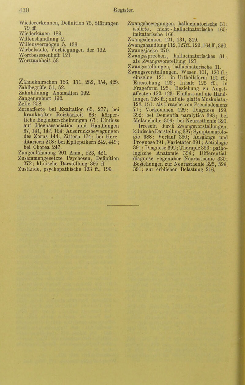 Wiedererkennen, Definition 75, Störungen 79 ff. Wiederkäuen 189. Willenshandlung 2. Willensvermögen 5, 136. Wirbelsäule, Verlegungen der 192. Wortbesessenheit 121. Worttaubheit 53. Zähneknirschen 156, 171, 282, 354, 429. Zahlbegriffe 51, 52. Zahnbildung, Anomalien 192. Zangengeburt 192. Zelle 258. Zornaffecte bei Exaltation 65, 277; bei krankhafter Reizbarkeit 66; körper- liche Begleiterscheinungen 67; Einfluss auf Ideenassociation und Handlungen 67,141,147,154; Ausdrucksbewegungen des Zorns 144; Zittern 174; bei Here- ditariern 218; bei Epileptikern 242, 449; bei Chorea 247. Zungenlähmung 201 Anm., 223, 421. Zusammengesetzte Psychosen, Definition 272; klinische Darstellung 395 ff. Zustände, psychopathische 193 ff, 196. Zwangsbewegungen, hallucinatorische 31; isolirte, nicht - hallucinatorische 165; imitatorische 166. Zwangsdenken 121, 131, 319. Zwangshandlung 112,127ff.,129,164ff.,390. Zwangsjacke 270. Zwangssprechen, hallucinatorisches 31 ; als Zwangsvorstellung 127. Zwangsstellungen, hallucinatorische 31. Zwangsvorstellungen, Wesen 101, 120 ff.; einzelne 121; in Urtheilsform 121 ff.; Entstehung 122; Inhalt 125 ff; in Frageform 125; Beziehung zu Angst- affecten 122, 123; Einfluss auf die Hand- lungen 126 ff; auf die glatte Muskulatur 128, 181; als Ursache von Pseudodemenz 71; Vorkommen 129; Diagnose 129, 392; bei Dementia paralytica 393; bei Melancholie 306; bei Neurasthenie 320. Irresein durch Zwangsvorstellungen, klinische Darstellung 387; Symptomatolo- gie 388; Verlauf 390; Ausgänge und Prognose 391; Varietäten 391; Aetiologie 391; Diagnose 392; Therapie 393; patho- logische Anatomie 394; Differential- diagnose gegenüber Neurasthenie 330; Beziehungen zur Neurasthenie 325, 326^ 391; zur erblichen Belastung 216.