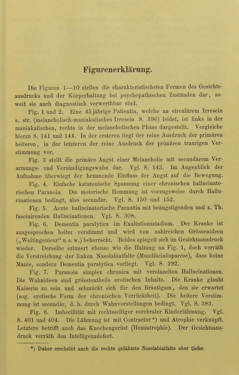 Figurenerklärung. Die Figuren 1—10 stellen die charakteristischsten Formen des Gesichts- ausdrucks und der Körperhaltung bei psychopathischen Zuständen dar, so- weit sie auch diagnostisch verwerthbar sind. Fig. 1 und 2. Eine 45 jährige Patientin, welche an circulärem Irresein s. str. (melancholisch-maniakalisches Irresein S. 396) leidet, ist links in der maniakalischen, rechts in der melancholischen Phase dargestellt. Vergleiche hierzu S. 141 und 144. In der ersteren liegt der reine Ausdruck der primären heiteren, in der letzteren der reine Ausdruck der primären traurigen Ver- stimmung vor. Fig. 3 stellt die primäre Angst einer Melancholie mit secundärem Ver- armungs- und Versündigungswahn dar. Vgl. S. 143. Im Augenblick der Aufnahme überwiegt der hemmende Einfluss der Angst auf die Bewegung. Fig. 4. Einfache katatonische Spannung einer chronischen hallucinato- rischen Paranoia. Die motorische Hemmung ist vorzugsweise durch Hallu- cinationen bedingt, also secundär. Vgl. S. 150 und 152. Fig. 5. Acute hallucinatorische Paranoia mit beängstigenden und z. Th. fascinirenden Hallucinationen. Vgl. S. 308. Fig. 6. Dementia paralytica im Exaltationsstadium. Der Kranke ist ausgesprochen heiter verstimmt und wird von zahlreichen Grössenideen („Weltingenieur u. s. w.) beherrscht. Beides spiegelt sich im Gesichtsausdruck wieder. Derselbe erinnert ebenso wie die Haltung an Fig. 1, doch verräth die Verstreichung der linken Nasolabialfalte (Mundfacialisparese), dass keine Manie, sondern Dementia paralytica vorliegt. Vgl. S. 292. Fig. 7. Paranoia simplex chronica mit vereinzelten Hallucinationen. Die Wahnideen sind grösstentheils erotischen Inhalts. Die Kranke glaubt Kaiserin zu sein und schmückt sich für den Bräutigam, den sie erwartet (sog. erotische Form der chronischen Verrücktheit). Die heitere Verstim- mung ist secundär, d. h. durch Wahnvorstellungen bedingt. Vgl. S. 383. Fig. 8. Imbecillität mit rechtsseitiger cerebraler Kinderlähmung. Vgl. S. 401 und 404. Die Lähmung ist mit Contractur *) und Atrophie verknüpft. Letztere betrifft auch das Knochengerüst (Hemiatrophie). Der Gesichtsaus- druck verräth den Intelligenzdefect. *) Daher erscheint auch die rechte gelähmte Nasolabialfalte eher tiefer.