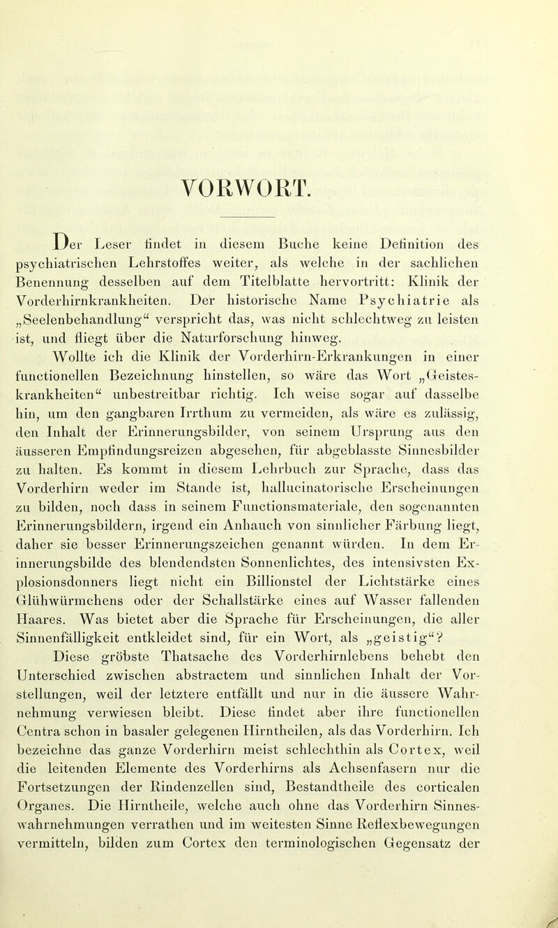 VORWORT. Der Leser findet in diesem Buche keine Definition des psychiatrischen Lehrstoffes weiter, als welche in der sachlichen Benennung desselben auf dem Titelblatte hervortritt: Klinik der Vorderhirnkrankheiten. Der historische Name Psychiatrie als „Seelenbehandlung“ verspricht das, was nicht schlechtweg zu leisten ist, und fliegt über die Naturforschung hinweg. Wollte ich die Klinik der Vorderhirn-Erkrankungen in einer functionellen Bezeichnung hinstellen, so wäre das Wort „Geistes- krankheiten“ unbestreitbar richtig. Ich weise sogar auf dasselbe hin, um den gangbaren Irrthum zu vermeiden, als wäre es zulässig, den Inhalt der Erinnerungsbilder, von seinem Ursprung aus den äusseren Empfindungsreizen abgesehen, für abgeblasste Sinnesbilder zu halten. Es kommt in diesem Lehrbuch zur Sprache, dass das Vorderhirn weder im Stande ist, hallucinatorische Erscheinungen zu bilden, noch dass in seinem Functionsmateriale, den sogenannten Erinnerungsbildern, irgend ein Anhauch von sinnlicher Färbung liegt, daher sie besser Erinnerungszeichen genannt würden. In dem Er- innerungsbilde des blendendsten Sonnenlichtes, des intensivsten Ex- plosionsdonners liegt nicht ein Billionstel der Lichtstärke eines Glühwürmchens oder der Schallstärke eines auf Wasser fallenden Haares. Was bietet aber die Sprache für Erscheinungen, die aller Sinnenfälligkeit entkleidet sind, für ein Wort, als „geistig“'? Diese gröbste Thatsache des Vorderhirnlebens behebt den Unterschied zwischen abstractem und sinnlichen Inhalt der Vor- stellungen, weil der letztere entfällt und nur in die äussere Wahr- nehmung verwiesen bleibt. Diese findet aber ihre functionellen Centra schon in basaler gelegenen Hirntheilen, als das Vorderhirn. Ich bezeichne das ganze Vorderhirn meist schlechthin als Cortex, weil die leitenden Elemente des Vorderhirns als Achsenfasern nur die Fortsetzungen der Rindenzellen sind, Bestandtheile des corticalen Oi'ganes. Die Hirntheile, welche auch ohne das Vorderhirn Sinnes- wahrnehmungen verrathen und im weitesten Sinne Reflexbewegungen vermitteln, bilden zum Cortex den terminologischen Gegensatz der