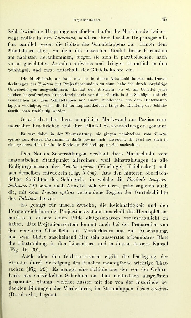 Schläfewindung Ursprünge stattlinden, laufen die Markbündel keines- wegs radiär in den Thalamus, sondern ihrer basalen Ursprungsrinde fast parallel gegen die Spitze des Schläfelappens zu. Hinter dem Mandelkern aber, zu dem die untersten Bündel dieser Formation am nächsten herankommen, biegen sie sich in parabolischen, nach vorne gerichteten Arkaden aufwärts und dringen sämmtlich in den Sehhügel, und zwar unterhalb der Gürtelschichte ein. Die Möglichkeit, als habe man es in diesen Arkadenbildungen mit Durch- flechtungen des Tapetum mit Projectionsbiindeln zu thun, habe ich durch sorgfältige Untersuchungen ausgeschlossen. Es hat den Anschein, als ob am Scheitel jedes solchen bogenförmigen Projectionsbiindels vor dem Eintritt in den Sehhügel sich ein Bündelclien aus dem Schläfelappen mit einem Bündelchen aus dem Ilinterhaupt- lappen vereinigte, wobei die Hinterliauptfascikelchen längs der Richtung der Scliläfe- fascikelchen rückläufig werden. Gratiolet hat diese complicirte Markwand am Pavian sum- marischer beschrieben und ihre Bündel Sehstrahlungen genannt. Er war dabei in der Voraussetzung, sie gingen unmittelbar vom Tractus opticus aus, dessen Fasernsumme dafür gewiss nicht ausreicht. Er lässt sie auch in eine grössere Höhe bis in die Rinde des Scheitellappens sich ausbreiten. Den Namen Sehstrahlungen verdient diese Markschicht vom anatomischen Standpunkt allerdings, weil Einstrahlungen in alle Endigungsmassen des Tractus opticus (Vierhügel, Kniehöcker) sich aus derselben entwickeln (Fig. 5 Om). Aus den hinteren oberfläch- lichen Schichten des Sehhügels, in welche die Fasciculi temporo- thalamici (T) schon nach Arnold sich verlieren, geht zugleich auch die, mit dem Tractus opticus verbundene Region der Gürtelschichte des Pulvinar hervor. Es genügt für unsere Zwecke, die Reichhaltigkeit und den Formenreichthum der Projectionssysteme innerhalb des Hemisphären- markes in diesem einen Bilde einigermaassen veranschaulicht zu haben. Das Projectionssystem kommt auch bei der Präparation von der convexen Oberfläche des Vorderhirnes aus zur Anschauung, und zwar bildet anscheinend hier sein äusserstes erkennbares Blatt die Einstrahlung in den Linsenkern und in dessen äussere Kapsel (Fig. 19, 20). Auch über den Gehirn stamm ergibt die Darlegung der Structur durch Verfolgung des Bruches mannigfache wichtige That- sachen (Fig. 22). Es genügt eine Schilderung der von der Gehirn- basis aus entwickelten Schichten an dem methodisch ausgelösten gesammten Stamm, welcher aussen mit den von der Inselrinde be- deckten Bildungen des Vorderhirns, im Stammlappen Lohus caudicis (Burdach), beginnt.