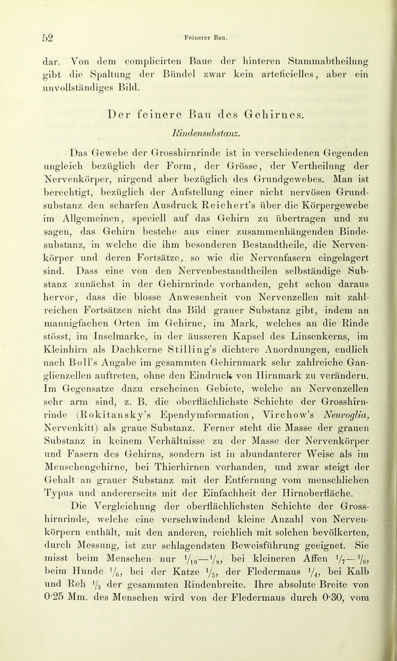 dar. Von dem complicirten Baue der hinteren Stammabtheilung gibt die Spaltung der Bündel zwar kein arteücielles, aber ein unvollständiges Bild. Der feinere Bau des Gehirnes. Rindensubstanz. Das Gewebe der Grosshirnrinde ist in verschiedenen Gegenden ungleich bezüglich der Form, der Grösse, der Vertheilung der Nervenkörper, nirgend aber bezüglich des Grundgewebes. Man ist berechtigt, bezüglich der Aufstellung einer nicht nervösen Grund- substanz den scharfen Ausdruck Reichert’s über die Körpergewebe im Allgemeinen, speciell auf das Gehirn zu übertragen und zu sagen, das Gehirn bestehe aus einer zusammenhängenden Binde- substanz, in welche die ihm besonderen Bestandtheile, die Nerven- körper und deren Fortsätze, so wie die Nervenfasern eingelagert sind. Dass eine von den Nervenbestandtheilen selbständige Sub- stanz zunächst in der Gehirnrinde vorhanden, geht schon daraus hervor, dass die blosse Anwesenheit von Nervenzellen mit zahl- reichen Fortsätzen nicht das Bild grauer Substanz gibt, indem an mannigfachen Orten im Gehirne, im Mark, welches an die Rinde stösst, im Inselmarke, in der äusseren Kapsel des Linsenkerns, im Kleinhirn als Dachkerne Stilling’s dichtere Anordnungen, endlich nach Boll’s Angabe im gesammten Gehirnmark sehr zahlreiche Gan- glienzellen auftreten, ohne den Eindruck von Hirnmark zu verändern. Im Gegensätze dazu erscheinen Gebiete, welche an Nervenzellen sehr arm sind, z. B. die oberflächlichste Schichte der Grosshirn- rinde (Rokitansky’s Ependymformation, Virchow’s Neuroglia, Nervenkitt) als graue Substanz. Ferner steht die Masse der grauen Substanz in keinem Verhältnisse zu der Masse der Nervenkörper und Fasern des Gehirns, sondern ist in abundanterer Weise als im Menschengehirne, bei Thierhirnen vorhanden, und zwar steigt der Gehalt an grauer Substanz mit der Entfernung vom menschlichen Typus und andererseits mit der Einfachheit der Hirnoberfläche. Die Vergleichung der oberflächlichsten Schichte der Gross- hirnrinde, welche eine verschwindend kleine Anzahl von Nerven- körpern enthält, mit den anderen, reichlich mit solchen bevölkerten, durch Messung, ist zur schlagendsten Beweisführung geeignet. Sie misst beim Menschen nur yi0—'/8, bei kleineren Affen '/7—'/K, beim Hunde !/g, bei der Katze '/5, der Fledermaus ]/4, bei Kalb und Reh '/3 der gesammten Rindenbreite. Ihre absolute Breite von 0‘25 Mm. des Menschen wird von der Fledermaus durch 0-30, vom