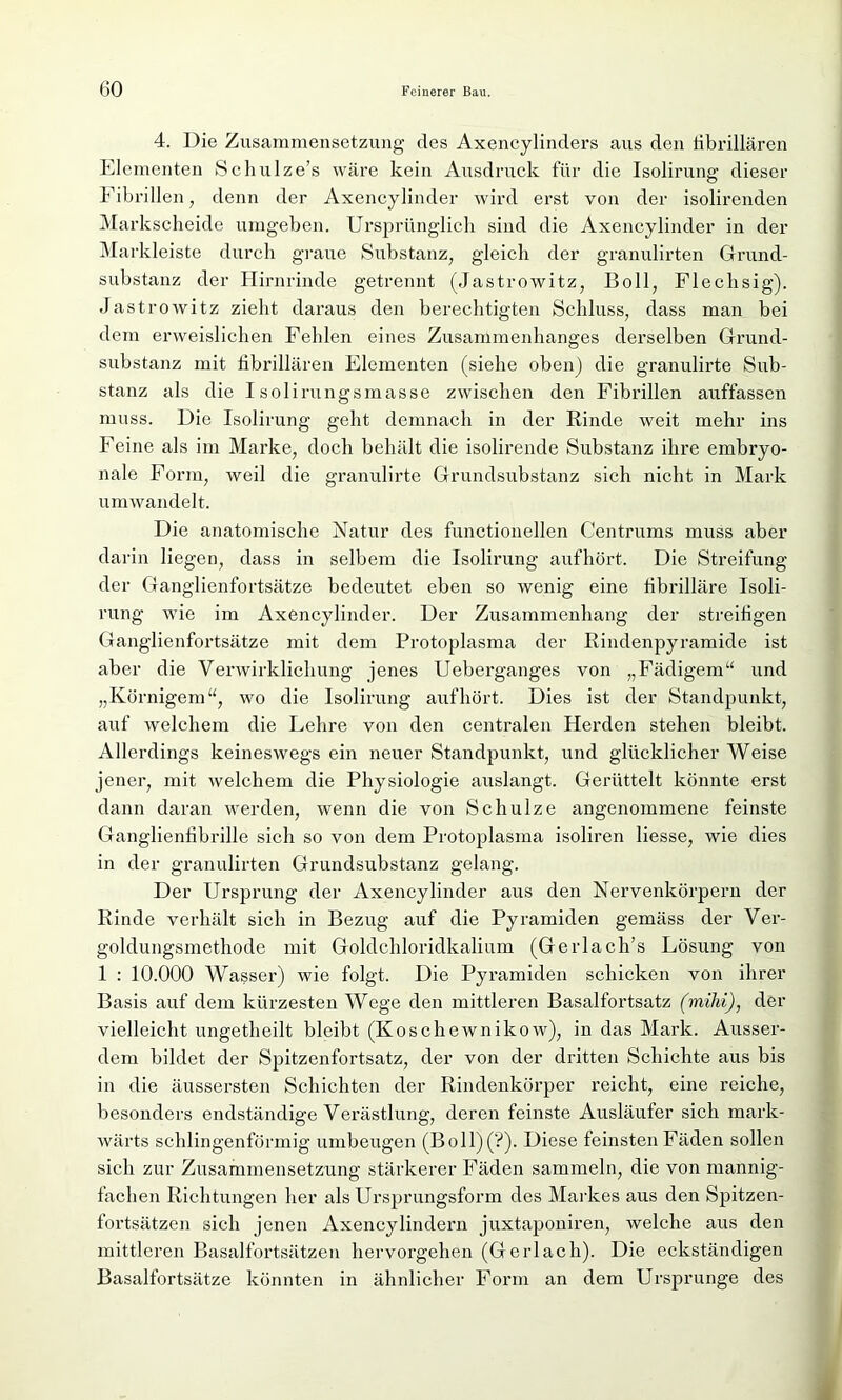 4. Die Zusammensetzung des Axencylinders aus den fibrillären Elementen Schulze’s wäre kein Ausdruck für die Isolirung dieser Fibrillen, denn der Axencylinder wird erst von der isolirenden Markscheide umgeben. Ursprünglich sind die Axencylinder in der Markleiste durch graue Substanz, gleich der granulirten Grund- substanz der Hirnrinde getrennt (Jastrowitz, Boll, Flechsig). Jastrowitz zieht daraus den berechtigten Schluss, dass man bei dem erweislichen Fehlen eines Zusammenhanges derselben Grund- substanz mit fibrillären Elementen (siehe oben) die granulirte Sub- stanz als die Isolirungsmasse zwischen den Fibrillen auffassen muss. Die Isolirung geht demnach in der Rinde weit mehr ins Feine als im Marke, doch behält die isolirende Substanz ihre embryo- nale Form, weil die granulirte Grundsubstanz sich nicht in Mark umwandelt. Die anatomische Natur des functionellen Centrums muss aber darin liegen, dass in selbem die Isolirung aufhört. Die Streifung der Ganglienfortsätze bedeutet eben so wenig eine fibrilläre Isoli- rung wie im Axencylinder. Der Zusammenhang der streifigen Ganglienfortsätze mit dem Protoplasma der Rindenpyramide ist aber die Verwirklichung jenes Ueberganges von „Fädigem“ und „Körnigem“, wo die Isolirung auf hört. Dies ist der Standpunkt, auf welchem die Lehre von den centralen Herden stehen bleibt. Allerdings keineswegs ein neuer Standpunkt, und glücklicher Weise jener, mit welchem die Physiologie aiislangt. Gerüttelt könnte erst dann daran werden, wenn die von Schulze angenommene feinste Ganglienfibrille sich so von dem Protoplasma isoliren Hesse, wie dies in der granulirten Grundsubstanz gelang. Der Ursprung der Axencylinder aus den Nervenkörpern der Rinde verhält sich in Bezug auf die Pyramiden gemäss der Ver- goldungsmethode mit Goldchloridkalium (Gerlach’s Lösung von 1 : 10.000 Wasser) wie folgt. Die Pyramiden schicken von ihrer Basis auf dem kürzesten Wege den mittleren Basalfortsatz (mihi), der vielleicht ungetheilt bleibt (Koschewnikow), in das Mark. Ausser- dem bildet der Spitzenfortsatz, der von der dritten Schichte aus bis in die äussersten Schichten der Rindenkörper reicht, eine reiche, besonders endständige Verästlung, deren feinste Ausläufer sich mark- wärts schlingenförmig umbeugen (Boll)(?). Diese feinsten Fäden sollen sich zur Zusammensetzung stärkerer Fäden sammeln, die von mannig- fachen Richtungen her als Ursprungsform des Markes aus den Spitzen- fortsätzen sich jenen Axencylindern juxtaponiren, welche aus den mittleren Basalfortsätzen hervorgehen (Gerlach). Die eckständigen Basalfortsätze könnten in ähnlicher Form an dem Ursprünge des