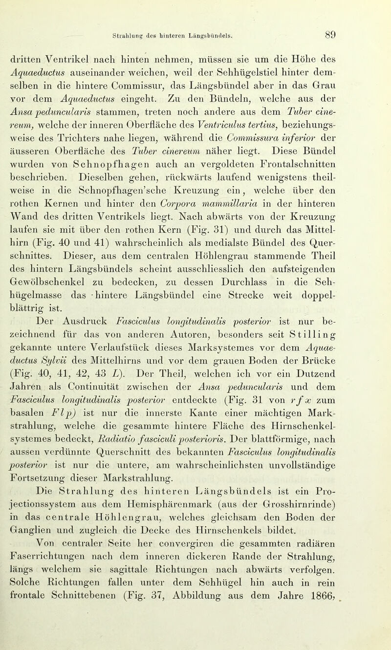 dritten Ventrikel nach hinten nehmen, müssen sie um die Höhe des Aquaeductus auseinander weichen, weil der Sehhügelstiel hinter dem- selben in die hintere Commissur, das Längsbündel aber in das Grau vor dem Aquaeductus eingeht. Zu den Bündeln, welche aus der Ansa peduncidaris stammen, treten noch andere aus dem Tuber cine- reum, welche der inneren Oberfläche des Ventriculus tertius, beziehungs- weise des Trichters nahe liegen, während die Commissura inferior der äusseren Oberfläche des Tuber cinereum näher liegt. Diese Bündel wurden von Schnopfhagen auch an vergoldeten Frontalschnitten beschrieben. Dieselben gehen, rückwärts laufend wenigstens theil- weise in die Schnopfhagen’sche Kreuzung ein, welche über den rothen Kernen und hinter den Corpora mammillaria in der hinteren Wand des dritten Ventrikels liegt. Nach abwärts von der Kreuzung laufen sie mit über den rothen Kern (Fig. 31) und durch das Mittel- hirn (Fig. 40 und 41) wahrscheinlich als medialste Bündel des Quer- schnittes. Dieser, aus dem centralen Höhlengrau stammende Theil des hintern Längsbündels scheint ausschliesslich den aufsteigenden Gewölbschenkel zu bedecken, zu dessen Durchlass in die Seh- hügelmasse das • hintere Längsbündel eine Strecke weit doppel- blättrig ist. Der Ausdruck Fasciculus longitudinalis 'posterior ist nur be- zeichnend für das von anderen Autoren, besonders seit S t i 11 i n g gekannte untere Verlaufstück dieses Marksystemes vor dem Aquae- ductus Sylvii des Mittelhirns und vor dem grauen Boden der Brücke (Fig. 40, 41, 42, 43 L). Der Theil, welchen ich vor ein Dutzend Jahren als Continuität zwischen der Ansa peduncidaris und dem Fasciculus longitudinalis posterior entdeckte (Fig. 31 von rfx zum basalen Flp) ist nur die innerste Kante einer mächtigen Mark- strahlung, welche die gesammte hintere Fläche des Hirnschenkel- systemes bedeckt, Radiatio fasciculi posterioris. Der blattförmige, nach aussen verdünnte Querschnitt des bekannten Fasciculus longitudinalis posterior ist nur die untere, am wahrscheinlichsten unvollständige Fortsetzung dieser Markstrahlung. Die Strahlung des hinteren Längsbündels ist ein Pro- jectionssystem aus dem Hemisphärenmark (aus der Grosshirnrinde) in das centrale Höhlengrau, welches gleichsam den Boden der Ganglien und zugleich die Decke des Hirnschenkels bildet. Von centraler Seite her convergiren die gesammten radiären Faserrichtungen nach dem inneren dickeren Rande der Strahlung, längs welchem sie sagittale Richtungen nach abwärts verfolgen. Solche Richtungen fallen unter dem Sehhügel hin auch in rein frontale Schnittebenen (Fig. 37, Abbildung aus dem Jahre 1866;