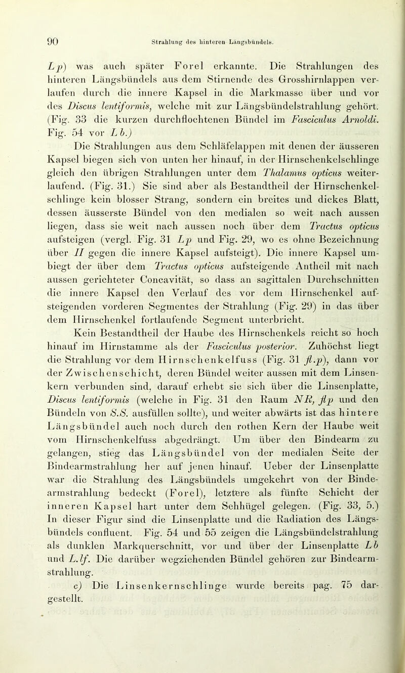 Lp) was auch später Forel erkannte. Die Strahlungen des hinteren Längsbündels aus dem Stirnende des Grosshirnlappen ver- laufen durch die innere Kapsel in die Markmasse über und vor des Discus lentiformis, welche mit zur Längsbündelstrahlung gehört. (Fig. 33 die kurzen durchflochtenen Bündel im Fasciculus Arnoldi. Fig. 54 vor L b.) Die Strahlungen aus dem Schläfelappen mit denen der äusseren Kapsel biegen sich von unten her hinauf, in der Hirnschenkelschlinge gleich den übrigen Strahlungen unter dem Thalamus opticus weiter- laufend. (Fig. 31.) Sie sind aber als Bestandtheil der Hirnschenkel- schlinge kein blosser Strang, sondern ein breites und dickes Blatt, dessen äusserste Bündel von den medialen so weit nach aussen liegen, dass sie weit nach aussen noch über dem Tractus opticus aufsteigen (vergl. Fig. 31 Lp und Fig. 29, wo es ohne Bezeichnung über II gegen die innere Kapsel aufsteigt). Die innere Kapsel um- biegt der über dem Tractus opticus aufsteigende Antheil mit nach aussen gerichteter Concavität, so dass an sagittalen Durchschnitten die innere Kapsel den Verlauf des vor dem Hirnschenkel auf- steigenden vorderen Segmentes der Strahlung (Fig'. 29) in das über dem Hirnschenkel fortlaufende Segment unterbricht. Kein Bestandtheil der Haube des Hirnschenkels reicht so hoch hinauf im Hirnstamme als der Fasciculus posterior. Zuhöchst liegt die Strahlung vor dem Hirnschenkelfuss (Fig. 31 fl.p), dann vor der Zwischenschicht, deren Bündel weiter aussen mit dem Linsen- kern verbunden sind, darauf erhebt sic sich über die Linsenplatte, Discus lentiformis (welche in Fig. 31 den Raum NR, fip und den Bündeln von S.S. ausfüllen sollte), und weiter abwärts ist das hintere Längsbündel auch noch durch den rothen Kern der Haube weit vom Hirnschenkelfuss abgedrängt. Um über den Bindearm zu gelangen, stieg das Längsbündel von der medialen Seite der Bindearmstrahlung her auf jenen hinauf. Ueber der Linsenplatte war die Strahlung des Längsbündels umgekehrt von der Binde- armstrahlung bedeckt (Forel), letztere als fünfte Schicht der inneren Kapsel hart unter dem Sehhügel gelegen. (Fig. 33, 5.) In dieser Figur sind die Linsenplatte und die Radiation des Längs- bündels confluent. Fig. 54 und 55 zeigen die Längsbündelstrahlung als dunklen Markquerschnitt, vor und über der Linsenplatte Lb und L.lf. Die darüber wegziehenden Bündel gehören zur Bindearm- strahlung. c) Die Linsenkernschlinge wurde bereits pag. 75 dar- gestellt.