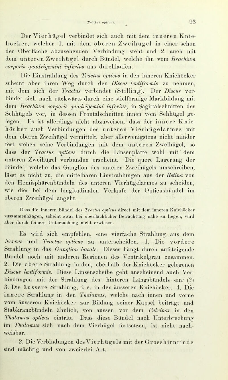 Der Vierhügel verbindet sich auch mit dem inneren Knie- höcker, welcher 1. mit dem oberen Zweihügel in einer schon der Oberfläche abzusehenden Verbindung steht und 2. auch mit dem unteren Zweihügel durch Bündel, welche ihn vom Brachium corporis quadrigemini inferius aus durchlaufen. Die Einstrahlung des Tractus opticus in den inneren Kniehöcker scheint aber ihren Weg durch den Discus lentiformis zu nehmen, mit dem sich der Tractus verbindet (Stilling). Der Discus ver- bindet sich nach rückwärts durch eine stielförmige Markbildung mit dem Brachium corporis quadrigemini inferius, in Sagittalschnitten des Sehhügels vor, in dessen Frontalschnitten innen vom Sehhügel ge- legen. Es ist allerdings nicht abzuweisen, dass der innere Knie- höcker auch Verbindungen des unteren Vierhügelarmes mit dem oberen Zweihügel vermittelt, aber allerwenigstens nicht minder fest stehen seine Verbindungen mit dem unteren Zweihügel, so dass der Tractus opticus durch die Linsenplatte wohl mit dem unteren Zweihügel verbunden erscheint. Die quere Lagerung der Bündel, welche das Ganglion des unteren Zweihügels umschreiben, lässt es nicht zu, die mittelbaren Einstrahlungen aus der Retina von den Hemisphärenbündeln des unteren Vierhügelarmes zu scheiden, wie dies bei dem longitudinalen Verlaufe der Opticusbündel im oberen Zweihügel angeht. Dass die inneren Bündel des Tractus opticus direct mit dem inneren Kniehöcker Zusammenhängen, scheint zwar bei oberflächlicher Betrachtung nahe zu liegen, wird aber durch feinere Untersuchung nicht erwiesen. Es wird sich empfehlen, eine vierfache Strahlung aus dem Nervus und Tractus opticus zu unterscheiden. 1. Die vordere Strahlung in das Ganglion basale. Dieses hängt durch aufsteigende Bündel noch mit anderen Regionen des Ventrikelgrau zusammen. 2. Die obere Strahlung in den, oberhalb der Kniehöcker gelegenen Discus lentiformis. Diese Linsenscheibe geht anscheinend auch Ver- bindungen mit der Strahlung des hinteren Längsbündels ein; (?) 3. Die äussere Strahlung, i. e. in den äusseren Kniehöcker. 4. Die innere Strahlung in den Thalamus, welche nach innen und vorne vom äusseren Kniehöcker zur Bildung seiner Kapsel beiträgt und Stabkranzbündeln ähnlich, von aussen vor dem Pulvinar in den Thalamus opticus eintritt. Dass diese Bündel nach Unterbrechung im Thalamus sich nach dem Vierhügel fortsetzen, ist nicht nach- weisbar. 2. Die Verbindungen des Vierli ügels mit der Grosshirn rinde sind mächtig und von zweierlei Art.