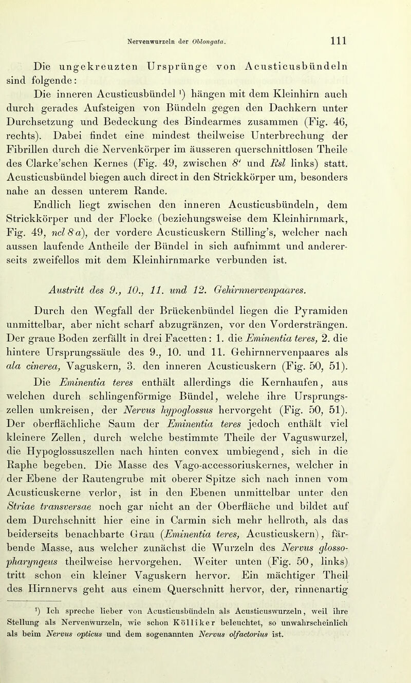 Die ungekreuzten Ursprünge von Acusticusbiindeln sind folgende: Die inneren Acusticusbündel ') hängen mit dem Kleinhirn auch durch gerades Aufsteigen von Bündeln gegen den Dachkern unter Durchsetzung und Bedeckung des Bindearmes zusammen (Fig. 46, rechts). Dabei findet eine mindest theilweise Unterbrechung der Fibrillen durch die Nervenkörper im äusseren querschnittlosen Theile des Clarke’schen Kernes (Fig. 49, zwischen 8‘ und Rsl links) statt. Acusticusbündel biegen auch direct in den Strickkörper um, besonders nahe an dessen unterem Rande. Endlich liegt zwischen den inneren Acusticusbiindeln, dem Strickkörper und der Flocke (beziehungsweise dem Kleinhirnmark, Fig. 49, ncl 8 a), der vordere Acusticuskern Stilling’s, welcher nach aussen laufende Antheile der Bündel in sich aufnimmt und anderer- seits zweifellos mit dem Kleinhirnmarke verbunden ist. Austritt des 9., 10., 11. und 12. Gehirnnervenpaares. Durch den Wegfall der Brückenbündel liegen die Pyramiden unmittelbar, aber nicht scharf abzugränzen, vor den Vordersträngen. Der graue Boden zerfällt in drei Facetten : 1. die Eminentia teres, 2. die hintere Ursprungssäule des 9., 10. und 11. Gehirnnervenpaares als ala cinerea, Vaguskern, 3. den inneren Acusticuskern (Fig. 50, 51). Die Eminentia teres enthält allerdings die Kernhaufen, aus welchen durch schlingenförmige Bündel, welche ihre Ursprungs- zellen umkreisen, der Nervus liypoglossus hervorgeht (Fig. 50, 51). Der oberflächliche Saum der Eminentia teres jedoch enthält viel kleinere Zellen, durch welche bestimmte Theile der Vaguswurzel, die Hypoglossuszellen nach hinten convex umbiegend, sich in die Raphe begeben. Die Masse des Vago-accessoriuskernes, welcher in der Ebene der Rautengrube mit oberer Spitze sich nach innen vom Acusticuskerne verlor, ist in den Ebenen unmittelbar unter den Striae transversae noch gar nicht an der Oberfläche und bildet auf dem Durchschnitt hier eine in Carmin sich mehr hellroth, als das beiderseits benachbarte Grau (Eminentia teres, Acusticuskern), fär- bende Masse, aus welcher zunächst die Wurzeln des Nervus glosso- pharyngeus theilweise hervorgehen. Weiter unten (Fig. 50, links) tritt schon ein kleiner Vaguskern hervor. Ein mächtiger Theil des Hirnnervs geht aus einem Querschnitt hervor, der, rinnenartig fl Ich spreche lieber von Acusticusbiindeln als Acusticuswurzeln, weil ihre Stellung als Nervenwurzeln, wie schon Kolli her beleuchtet, so unwahrscheinlich als beim Nervus opticus und dem sogenannten Nervus olfactorius ist.