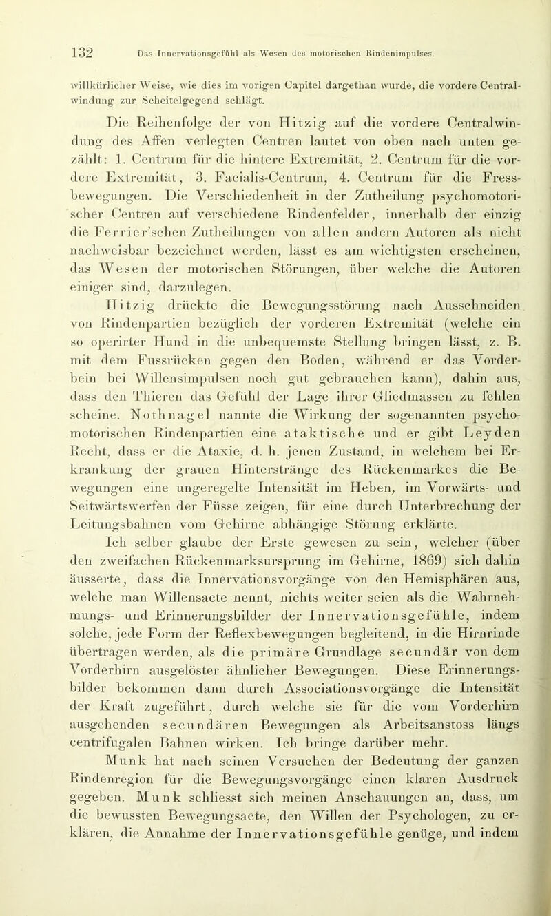 willkürlicher Weise, wie dies im vorigen Capitel dargetlian wurde, die vordere Central- windung zur Scheitelgegend schlägt. Die Reihenfolge der von Hitzig auf die vordere Centralwin- dung des Affen verlegten Centren lautet von oben nach unten ge- zählt: 1. Centrum für die hintere Extremität, 2. Centrum für die vor- dere Extremität, 3. Facialis-Centrum, 4. Centrum für die Fress- bewegungen. Die Verschiedenheit in der Zutheilung psychomotori- scher Centren auf verschiedene Rindenfelder, innerhalb der einzig die Ferrier’schen Zutheilungen von allen andern Autoren als nicht nachweisbar bezeichnet werden, lässt es am wichtigsten erscheinen, das Wesen der motorischen Störungen, über welche die Autoren einiger sind, darzulcgen. Hitzig drückte die Bewegungsstörung nach Ausschneiden von Rindenpartien bezüglich der vorderen Extremität (welche ein so operirter Hund in die unbequemste Stellung billigen lässt, z. B. mit dem Fussrücken gegen den Boden, während er das Vorder- bein bei Willensimpulsen noch gut gebrauchen kann), dahin aus, dass den Thieren das Gefühl der Lage ihrer Gliedmassen zu fehlen scheine. Nothnagel nannte die Wirkung der sogenannten psycho- motorischen Rindenpartien eine ataktische und er gibt Leyden Recht, dass er die Ataxie, d. h. jenen Zustand, in welchem bei Er- krankung der grauen Hinterstränge des Rückenmarkes die Be- wegungen eine ungeregelte Intensität im Heben, im Vorwärts- und Seitwärtswerfen der Füsse zeigen, für eine durch Unterbrechung der Leitungsbahnen vom Gehirne abhängige Störung erklärte. Ich selber glaube der Erste gewesen zu sein, welcher (über den zweifachen Rückenmarksursprung im Gehirne, 1869) sich dahin äusserte, dass die Innervationsvorgänge von den Hemisphären aus, welche man Willensacte nennt, nichts weiter seien als die Wahrneh- mungs- und Erinnerungsbilder der Innervationsgefühle, indem solche, jede Form der Reflexbewegungen begleitend, in die Hirnrinde übertragen werden, als die primäre Grundlage secundär von dem Vorderhirn ausgelöster ähnlicher Bewegungen. Diese Erinnerungs- bilder bekommen dann durch Associationsvorgänge die Intensität der Kraft zugeführt, durch welche sie für die vom Vorderhirn ausgehenden secundären Bewegungen als Arbeitsanstoss längs centrifugalen Bahnen wirken. Ich bringe darüber mehr. Munk hat nach seinen Versuchen der Bedeutung der ganzen Rindenregion für die Bewegungsvorgänge einen klaren Ausdruck gegeben. Munk schliesst sich meinen Anschauungen an, dass, um die bewussten Bewegungsacte, den Willen der Psychologen, zu er- klären, die Annahme der Innervationsgefühle genüge, und indem