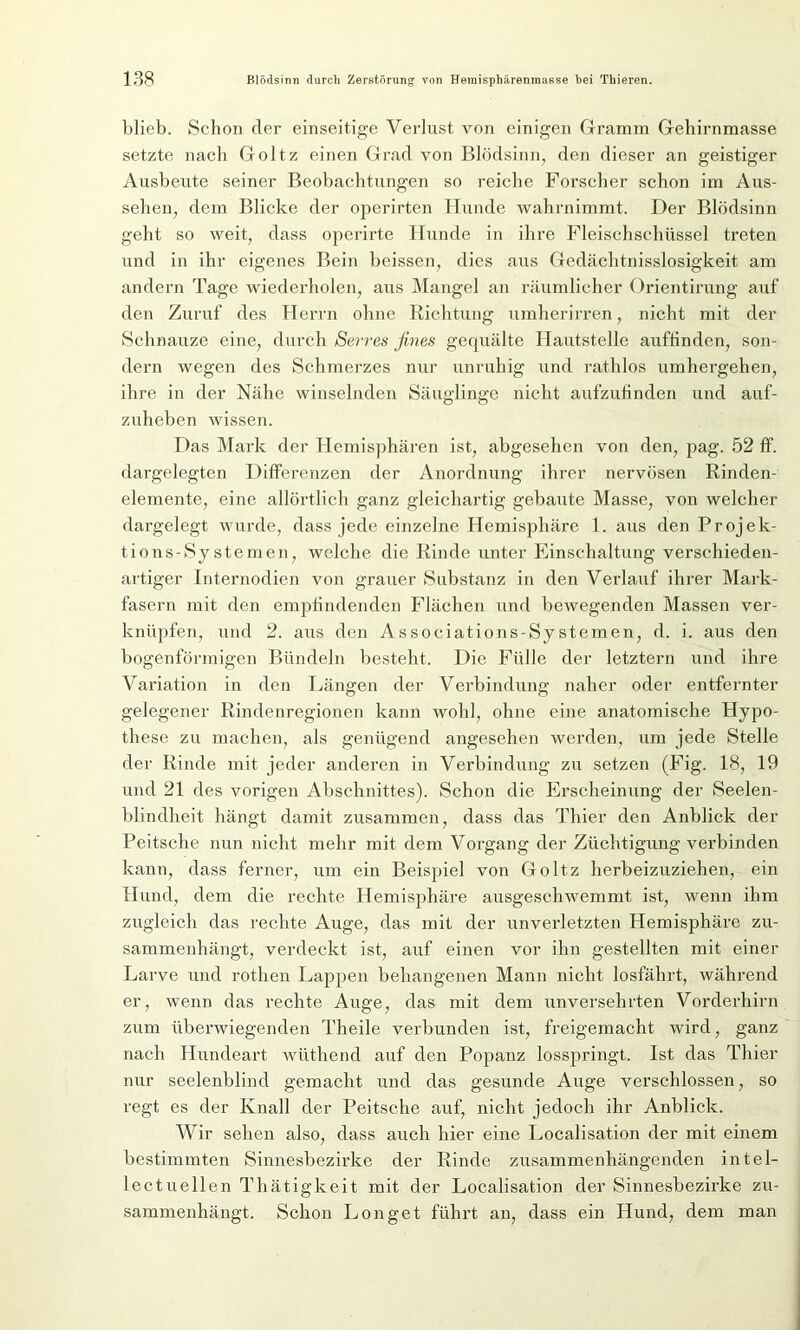 blieb. Schon der einseitige Verlust von einigen Gramm Gehirnmasse setzte nach Goltz einen Grad von Blödsinn, den dieser an geistiger Ausbeute seiner Beobachtungen so reiche Forscher schon im Aus- sehen, dem Blicke der operirten Hunde wahrnimmt. Der Blödsinn geht so weit, dass operirte Hunde in ihre Fleischschüssel treten und in ihr eigenes Bein heissen, dies aus Gedächtnisslosigkeit am andern Tage wiederholen, aus Mangel an räumlicher Orientirung auf den Zuruf des Herrn ohne Richtung umherirren, nicht mit der Schnauze eine, durch Serres fines gequälte Hautstelle auflinden, son- dern wegen des Schmerzes nur unruhig und rathlos umhergehen, ihre in der Nähe winselnden Säuglinge nicht aufzufinden und auf- zuheben wissen. Das Mark der Hemisphären ist, abgesehen von den, pag. 52 ff. dargelegten Differenzen der Anordnung ihrer nervösen Rinden- elemente, eine allörtlich ganz gleichartig gebaute Masse, von welcher dargelegt wurde, dass jede einzelne Hemisphäre 1. aus den Projek- tions-Systemen, welche die Rinde unter Einschaltung verschieden- artiger Internodien von grauer Substanz in den Verlauf ihrer Mark- fasern mit den empfindenden Flächen und bewegenden Massen ver- knüpfen, und 2. aus den Associations-Systemen, d. i. aus den bogenförmigen Bündeln besteht. Die Fülle der letztem und ihre Variation in den Längen der Verbindung naher oder entfernter gelegener Rindenregionen kann wohl, ohne eine anatomische Hypo- these zu machen, als genügend angesehen werden, um jede Stelle der Rinde mit jeder anderen in Verbindung zu setzen (Fig. 18, 19 und 21 des vorigen Abschnittes). Schon die Erscheinung der Seelen- blindheit hängt damit zusammen, dass das Thier den Anblick der Peitsche nun nicht mehr mit dem Vorgang der Züchtigung verbinden kann, dass ferner, um ein Beispiel von Goltz herbeizuziehen, ein Hund, dem die rechte Hemisphäre ausgeschwemmt ist, wenn ihm zugleich das rechte Auge, das mit der unverletzten Hemisphäre zu- sammenhängt, verdeckt ist, auf einen vor ihn gestellten mit einer Larve und rothen Lappen beliangenen Mann nicht losfährt, während er, wenn das rechte Auge, das mit dem unversehrten Vorderhirn zum überwiegenden Theile verbunden ist, freigemacht wird, ganz nach Hundeart wüthend auf den Popanz losspringt. Ist das Thier nur seelenblind gemacht und das gesunde Auge verschlossen, so regt es der Knall der Peitsche auf, nicht jedoch ihr Anblick. Wir sehen also, dass auch hier eine Localisation der mit einem bestimmten Sinnesbezirke der Rinde zusammenhängenden intel- lectuellen Thätigkeit mit der Localisation der Sinnesbezirke zu- sammenhängt. Schon Longet führt an, dass ein Hund, dem man