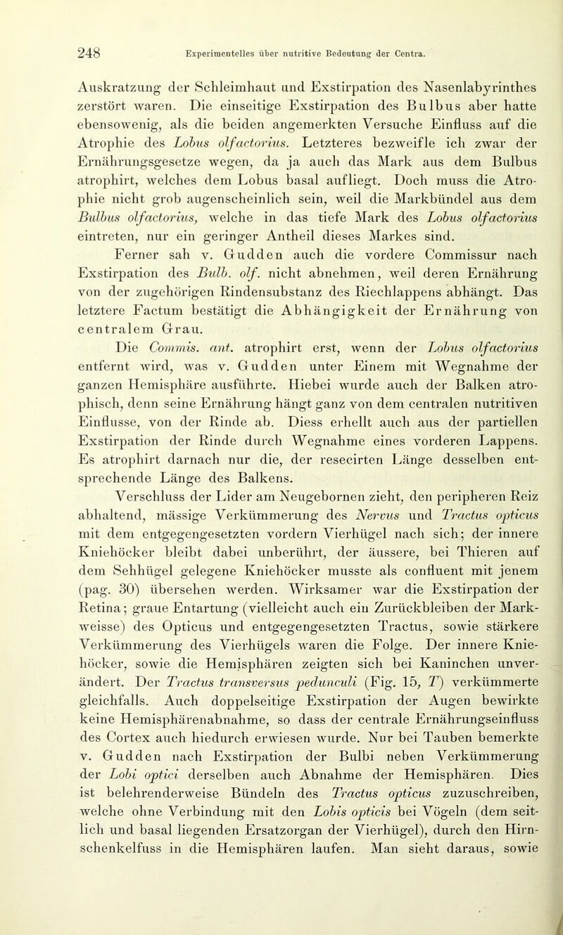 Auskratzung der Schleimhaut und Exstirpation des Nasenlabyrinthes zerstört waren. Die einseitige Exstirpation des Bulbus aber hatte ebensowenig, als die beiden angemerkten Versuche Einfluss auf die Atrophie des Lohns olfactorius. Letzteres bezweifle ich zwar der Ernährungsgesetze wegen, da ja auch das Mark aus dem Bulbus atrophirt, welches dem Lohns basal aufliegt. Doch muss die Atro- phie nicht grob augenscheinlich sein, weil die Markbündel aus dem Bulbus olfactorius, welche in das tiefe Mark des Lohus olfactorius eintreten, nur ein geringer Antheil dieses Markes sind. Ferner sah v. Gudden auch die vordere Commissur nach Exstirpation des Bulb. olf. nicht abnehmen, weil deren Ernährung von der zugehörigen Rindensubstanz des Riechlappens abhängt. Das letztere Factum bestätigt die Abhängigkeit der Ernährung von centralem Grau. Die Commis, ant. atrophirt erst, wenn der Lobus olfactorius entfernt Avird, was v. Gudden unter Einem mit Wegnahme der ganzen Hemisphäre ausführte. Hiebei wurde auch der Balken atro- phisch, denn seine Ernährung hängt ganz von dem centralen nutritiven Einflüsse, von der Rinde ab. Diess erhellt auch aus der partiellen Exstirpation der Rinde durch Wegnahme eines vorderen Lappens. Es atrophirt darnach nur die, der resecirten Länge desselben ent- sprechende Länge des Balkens. Verschluss der Lider am Neugebornen zieht, den peripheren Reiz abhaltend, mässige Verkümmerung des Nervus und Tractus opticus mit dem entgegengesetzten vordem Vierhügel nach sich; der innere Kniehöcker bleibt dabei unberührt, der äussere, bei Thieren auf dem Sehhügel gelegene Kniehöcker musste als confluent mit jenem (pag. 30) übersehen werden. Wirksamer war die Exstirpation der Retina; graue Entartung (vielleicht auch ein Zurückbleiben der Mark- weisse) des Opticus und entgegengesetzten Tractus, sowie stärkere Verkümmerung des Vierhügels waren die Folge. Der innere Knie- höcker, sowie die Hemisphären zeigten sich bei Kaninchen unver- ändert. Der Tractus transversus pedunculi (Fig. 15, T) verkümmerte gleichfalls. Auch doppelseitige Exstirpation der Augen bewirkte keine Hemisphärenabnahme, so dass der centrale Ernährungseinfluss des Cortex auch hiedurch erwiesen wurde. Nur bei Tauben bemerkte v. Gudden nach Exstirpation der Bulbi neben Verkümmerung der Lobi optici derselben auch Abnahme der Hemisphären. Dies ist belehrenderweise Bündeln des Tractus opticus zuzuschreiben, welche ohne Verbindung mit den Lobis opticis bei Vögeln (dem seit- lich und basal liegenden Ersatzorgan der Vierhügel), durch den Hirn- schenkelfuss in die Hemisphären laufen. Man sieht daraus, sowie