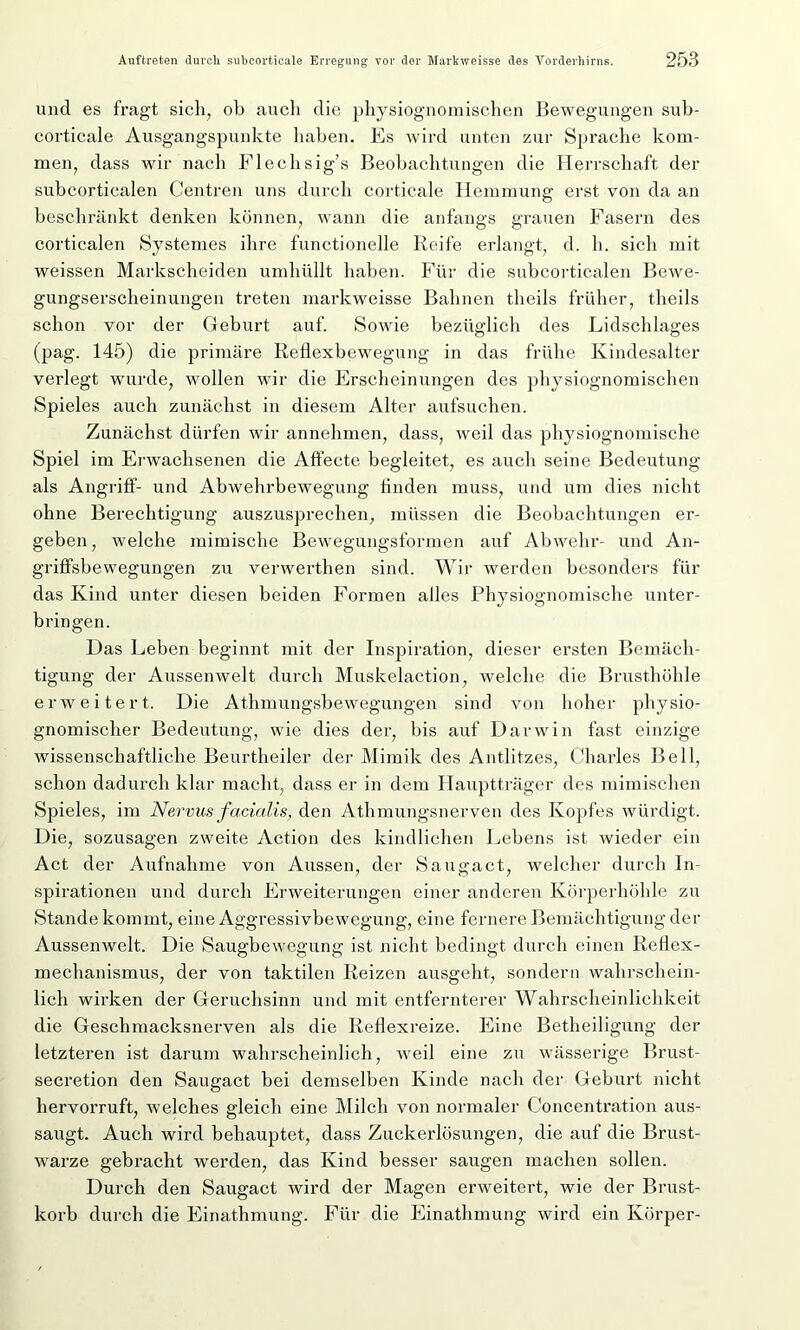 und es fragt sich, ob auch die physiognomisehen Bewegungen sub- corticale Ausgangspunkte haben. Es wird unten zur Sprache kom- men, dass wir nach Flechsig’s Beobachtungen die Herrschaft der subcortiealen Centren uns durch corticale Hemmung erst von da an beschränkt denken können, wann die anfangs grauen Fasern des corticalen Systemes ihre functioneile Reife erlangt, d. h. sich mit weissen Markscheiden umhüllt haben. Für die subcortiealen Bewe- gungserscheinungen treten markweisse Bahnen theils früher, theils schon vor der Geburt auf. Sowie bezüglich des Lidschlages (pag. 145) die primäre Reflexbewegung in das frühe Kindesalter verlegt wurde, wollen wir die Erscheinungen des physiognomisehen Spieles auch zunächst in diesem Alter aufsuchen. Zunächst dürfen wir annehmen, dass, weil das physiognomische Spiel im Erwachsenen die Affecte begleitet, es auch seine Bedeutung als Angriff- und Abwehrbewegung Anden muss, und um dies nicht ohne Berechtigung auszusprechen, müssen die Beobachtungen er- geben, welche mimische Bewegungsformen auf Abwehr- und An- griffsbewegungen zu verwerthen sind. Wir werden besonders für das Kind unter diesen beiden Formen alles Physiognomische unter- bringen. Das Leben beginnt mit der Inspiration, dieser ersten Bemäch- tigung der Aussenwelt durch Muskelaction, welche die Brusthöhle erweitert. Die Athmungsbewegungen sind von hoher physio- gnomischer Bedeutung, wie dies der, bis auf Darwin fast einzige wissenschaftliche Beurtheiler der Mimik des Antlitzes, Charles Bell, schon dadurch klar macht, dass er in dem Hauptträger des mimischen Spieles, im Nervus facialis, den Athmungsnerven des Kopfes würdigt. Die, sozusagen zweite Action des kindlichen Lebens ist wieder ein Act der Aufnahme von Aussen, der Saugact, welcher durch In- spirationen und durch Erweiterungen einer anderen Körperhöhle zu Stande kommt, eine Aggressivbewegung, eine fernere Bemächtigung der Aussenwelt. Die Saugbewegung ist nicht bedingt durch einen Reflex- mechanismus, der von taktilen Reizen ausgeht, sondern wahrschein- lich wirken der Geruchsinn und mit entfernterer Wahrscheinlichkeit die Geschmacksnerven als die Reflexreize. Eine Betheiligung der letzteren ist darum wahrscheinlich, weil eine zu wässerige Brust- secretion den Saugact bei demselben Kinde nach der Geburt nicht hervorruft, welches gleich eine Milch von normaler Concentration aus- saugt. Auch wird behauptet, dass Zuckerlösungen, die auf die Brust- warze gebracht werden, das Kind besser saugen machen sollen. Durch den Saugact wird der Magen erweitert, wie der Brust- korb durch die Einathmung. Für die Einathmung wird ein Körper-