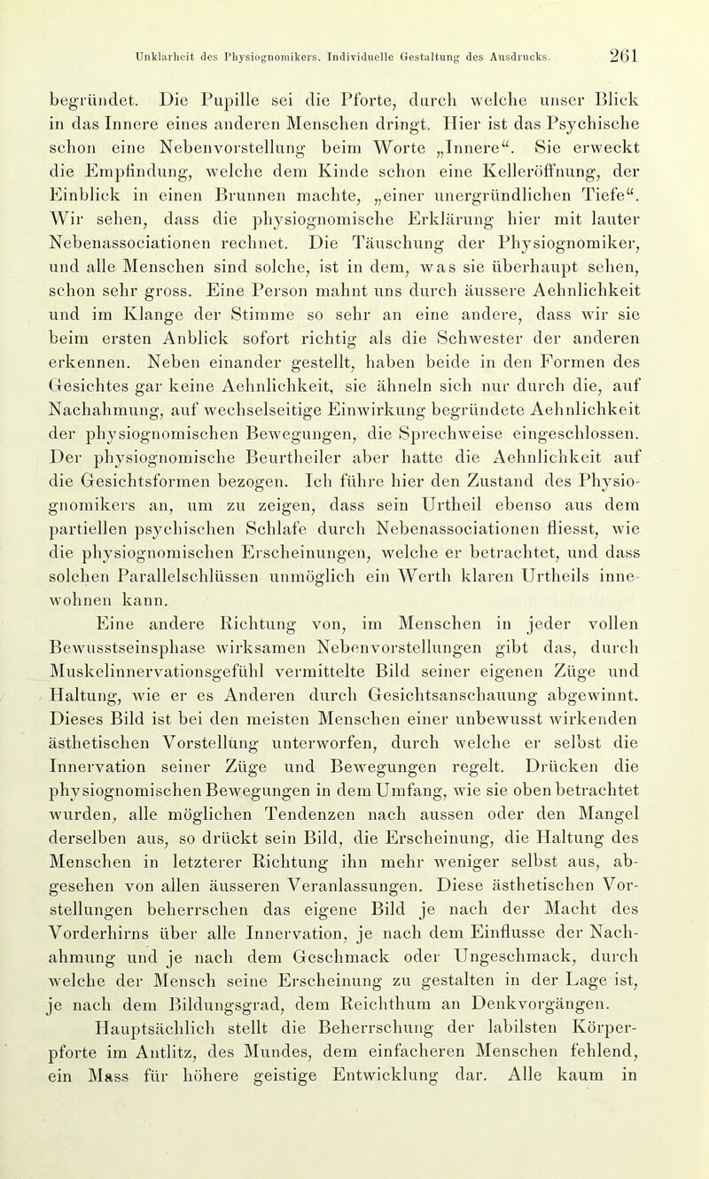 begründet. Die Pupille sei die Pforte, durch welche unser Blick in das Innere eines anderen Menschen dringt. Hier ist das Psychische schon eine Nebenvorstellung beim Worte „Innere“. Sie erweckt die Empfindung, welche dem Kinde schon eine Kelleröffnung, der Einblick in einen Brunnen machte, „einer unergründlichen Tiefe“. Wir sehen, dass die physiognomische Erklärung hier mit lauter Nebenassociationen rechnet. Die Täuschung der Physiognomiker, und alle Menschen sind solche, ist in dem, was sie überhaupt sehen, schon sehr gross. Eine Person mahnt uns durch äussere Aehnlichkeit und im Klange der Stimme so sehr an eine andere, dass wir sie beim ersten Anblick sofort richtig als die Schwester der anderen erkennen. Neben einander gestellt, haben beide in den Formen des Gesichtes gar keine Aehnlichkeit, sie ähneln sich nur durch die, auf Nachahmung, auf wechselseitige Einwirkung begründete Aehnlichkeit der physiognomischen Bewegungen, die Sprechweise eingeschlossen. Der physiognomische Beurtheiler aber hatte die Aehnlichkeit auf die Gesichtsformen bezogen. Ich führe hier den Zustand des Physio- gnomikers an, um zu zeigen, dass sein Urtheil ebenso aus dem partiellen psychischen Schlafe durch Nebenassociationen fliesst, wie die physiognomischen Erscheinungen, welche er betrachtet, und dass solchen Parallelschlüssen unmöglich ein Werth klaren Urtheils inne wohnen kann. Eine andere Richtung von, im Menschen in jeder vollen Bewusstseinsphase wirksamen Nebenvorstellungen gibt das, durch Muskelinnervationsgefühl vermittelte Bild seiner eigenen Züge und Haltung, wie er es Anderen durch Gesichtsanschauung abgewinnt. Dieses Bild ist bei den meisten Menschen einer unbewusst wirkenden ästhetischen Vorstellung unterworfen, durch welche er selbst die Innervation seiner Züge und Bewegungen regelt. Drücken die physiognomischen Bewegungen in dem Umfang, wie sie oben betrachtet wurden, alle möglichen Tendenzen nach aussen oder den Mangel derselben aus, so drückt sein Bild, die Erscheinung, die Haltung des Menschen in letzterer Richtung ihn mehr weniger selbst aus, ab- gesehen von allen äusseren Veranlassungen. Diese ästhetischen Vor- stellungen beherrschen das eigene Bild je nach der Macht des Vorderhirns über alle Innervation, je nach dem Einflüsse der Nach- ahmung und je nach dem Geschmack oder Ungeschmack, durch welche der Mensch seine Erscheinung zu gestalten in der Lage ist, je nach dem Bildungsgrad, dem Reichthum an Denkvorgängen. Hauptsächlich stellt die Beherrschung der labilsten Körper- pforte im Antlitz, des Mundes, dem einfacheren Menschen fehlend, ein Mass für höhere geistige Entwicklung dar. Alle kaum in
