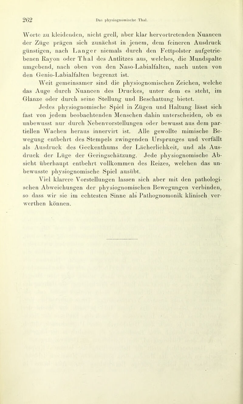 Worte zu kleidenden, nickt grell, aber klar hervortretenden Nuancen der Züge prägen sich zunächst in jenem, dem feinei-en Ausdruck günstigen, nach Langer niemals durch den Fettpolster aufgetrie- benen Rayon oder Thal des Antlitzes aus, welches, die Mundspalte umgebend, nach oben von den Naso-Labialfalten, nach unten von den Genio-Labialfalten begrenzt ist. Weit gemeinsamer siixd die physiognomischen Zeichen, welche das Auge durch Nuancen des Druckes, unter dem es steht, im Glanze oder durch seine Stellung und Beschattung bietet. Jedes physiognomisclie Spiel in Zügen und Haltung lässt sich fast von jedem beobachtenden Menschen dahin unterscheiden, ob es unbewusst nur durch Nebenvorstellungen oder bewusst aus dem par- tiellen Wachen heraus innervirt ist. Alle gewollte mimische Be- wegung entbehrt des Stempels zwingenden Ursprunges und verfällt als Ausdruck des Geckenthums der Lächerlichkeit, und als Aus- druck der Lüge der Geringschätzung. Jede physiognomisclie Ab- sicht überhaupt entbehrt vollkommen des Reizes, welchen das un- bewusste physiognomisclie Spiel ausübt. Viel klarere Vorstellungen lassen sich aber mit den pathologi- schen Abweichungen der physiognomischen Bewegungen verbinden, so dass wir sie im echtesten Sinne als Pathognomonik klinisch ver- werten können.