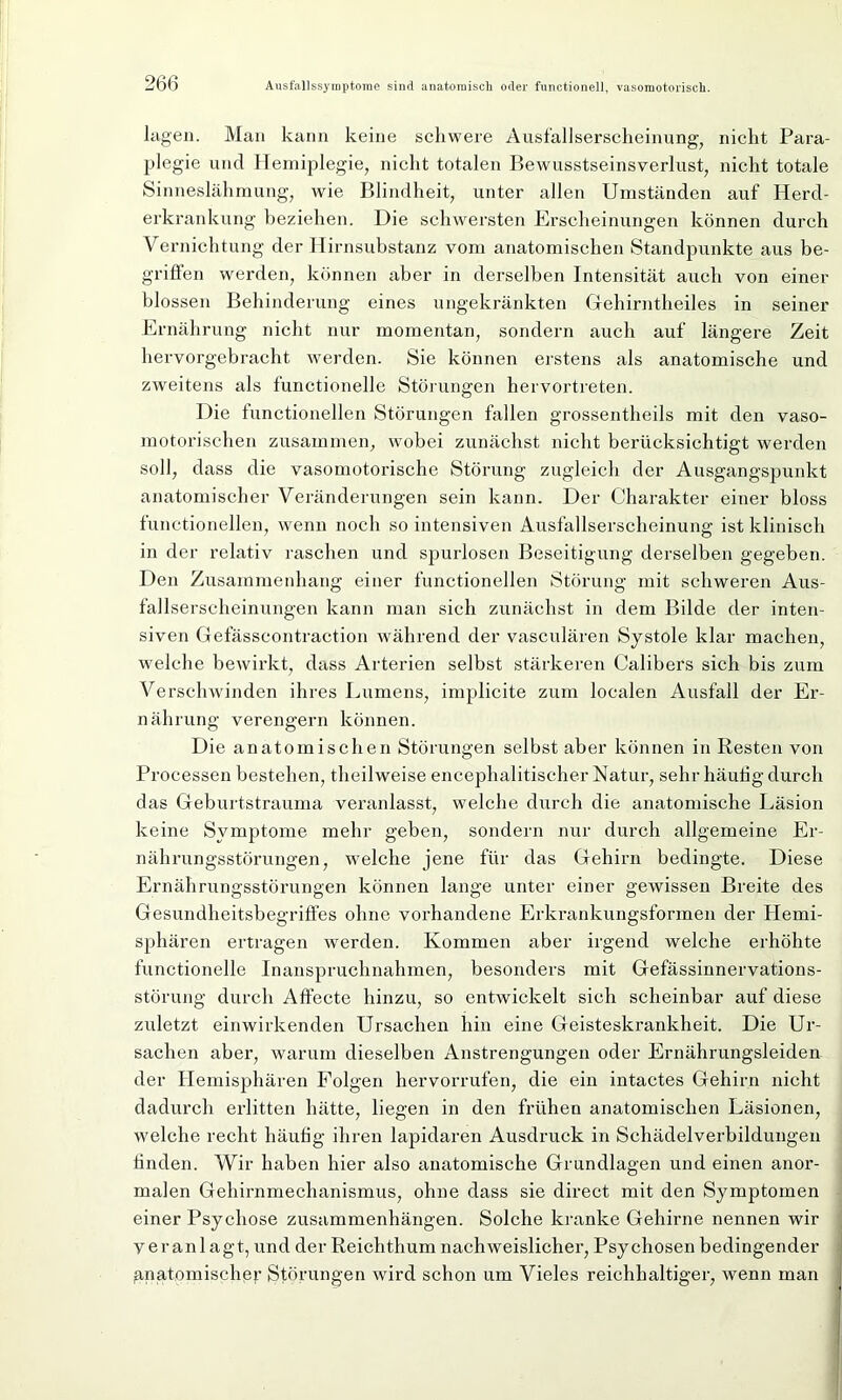 lagen. Man kann keine schwere Ausfallserscheinung, nicht Para- plegie uncl Hemiplegie, nicht totalen Bewusstseinsverlust, nicht totale Sinneslähmung, wie Blindheit, unter allen Umständen auf Herd- erkrankung beziehen. Die schwersten Erscheinungen können durch Vernichtung der Hirnsubstanz vom anatomischen Standpunkte aus be- griffen werden, können aber in derselben Intensität auch von einer blossen Behinderung eines ungekränkten Gehirntheiles in seiner Ernährung nicht nur momentan, sondern auch auf längere Zeit he rvorgebracht werden. Sie können erstens als anatomische und zweitens als functioneile Störungen hervortreten. Die functioneilen Störungen fallen grossentheils mit den vaso- motorischen zusammen, wobei zunächst nicht berücksichtigt werden soll, dass die vasomotorische Störung zugleich der Ausgangspunkt anatomischer Veränderungen sein kann. Der Charakter einer bloss functioneilen, wenn noch so intensiven Ausfallserscheinung ist klinisch in der relativ raschen und spurlosen Beseitigung derselben gegeben. Den Zusammenhang einer functioneilen Störung mit schweren Aus- fallserscheinungen kann man sich zunächst in dem Bilde der inten- siven Gefässcontraction während der vasculären Systole klar machen, welche bewirkt, dass Arterien selbst stärkeren Calibers sich bis zum Verschwinden ihres Lumens, implicite zum localen Ausfall der Er- nährung verengern können. Die anatomischen Störungen selbst aber können in Resten von Processen bestehen, theilweise encephalitischer Natur, sehr häutig durch das Geburtstrauma veranlasst, welche durch die anatomische Läsion keine Symptome mehr geben, sondern nur durch allgemeine Er- nährungsstörungen, welche jene für das Gehirn bedingte. Diese Ernährungsstörungen können lange unter einer gewissen Breite des Gesundheitsbegriffes ohne vorhandene Erkrankungsformen der Hemi- sphären ertragen werden. Kommen aber irgend welche erhöhte functionelle Inanspruchnahmen, besonders mit Gefässinnervations- störung durch Affecte hinzu, so entwickelt sich scheinbar auf diese zuletzt einwirkenden Ursachen hin eine Geisteskrankheit. Die Ur- sachen aber, warum dieselben Anstrengungen oder Ernährungsleiden der Hemisphären Folgen hervorrufen, die ein intactes Gehirn nicht dadurch erlitten hätte, liegen in den frühen anatomischen Läsionen, welche recht häufig ihren lapidaren Ausdruck in Schädelverbildungen linden. Wir haben hier also anatomische Grundlagen und einen anor- malen Gehirnmechanismus, ohne dass sie direct mit den Symptomen einer Psychose Zusammenhängen. Solche kranke Gehirne nennen wir veranlagt, und der Reichthum nachweislicher, Psychosen bedingender anatomische^ Störungen wird schon um Vieles reichhaltiger, wenn man