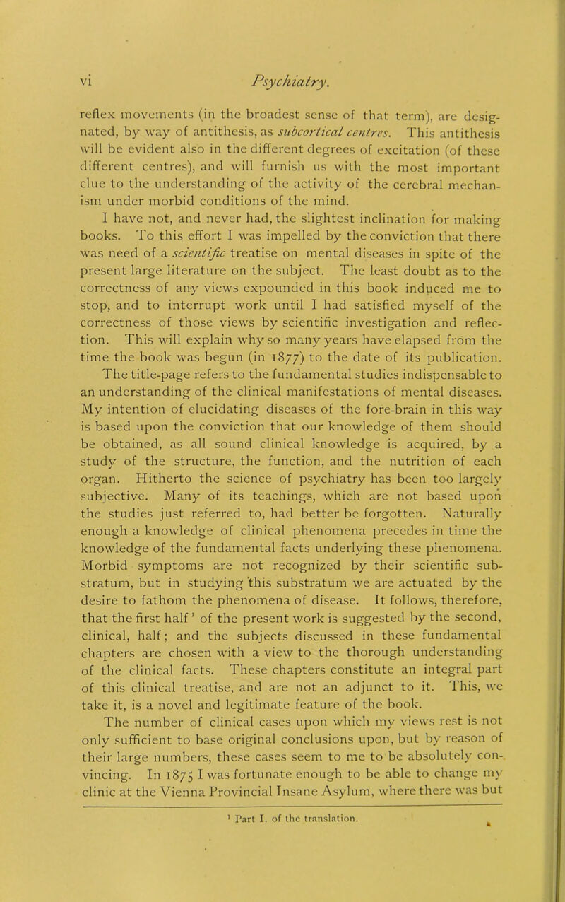 reflex movements (in the broadest sense of that term), are desig- nated, by way of antithesis, as subcortical centres. This antithesis will be evident also in the different degrees of excitation (of these different centres), and will furnish us with the most important clue to the understanding of the activity of the cerebral mechan- ism under morbid conditions of the mind. I have not, and never had, the slightest inclination for making books. To this effort I was impelled by the conviction that there was need of a scientific treatise on mental diseases in spite of the present large literature on the subject. The least doubt as to the correctness of any views expounded in this book induced me to stop, and to interrupt work until I had satisfied myself of the correctness of those views by scientific investigation and reflec- tion. This will explain why so many years have elapsed from the time the book was begun (in 1877) to the date of its publication. The title-page refers to the fundamental studies indispensable to an understanding of the clinical manifestations of mental diseases. My intention of elucidating diseases of the fore-brain in this way is based upon the conviction that our knowledge of them should be obtained, as all sound clinical knowledge is acquired, by a study of the structure, the function, and the nutrition of each organ. Hitherto the science of psychiatry has been too largely subjective. Many of its teachings, which are not based upon the studies just referred to, had better be forgotten. Naturally enough a knowledge of clinical phenomena precedes in time the knowledge of the fundamental facts underlying these phenomena. Morbid symptoms are not recognized by their scientific sub- stratum, but in studying ‘this substratum we are actuated by the desire to fathom the phenomena of disease. It follows, therefore, that the first half1 of the present work is suggested by the second, clinical, half; and the subjects discussed in these fundamental chapters are chosen with a view to the thorough understanding of the clinical facts. These chapters constitute an integral part of this clinical treatise, and are not an adjunct to it. This, we take it, is a novel and legitimate feature of the book. The number of clinical cases upon which my views rest is not only sufficient to base original conclusions upon, but by reason of their large numbers, these cases seem to me to be absolutely con- vincing. In 1875 I was fortunate enough to be able to change my clinic at the Vienna Provincial Insane Asylum, where there was but 1 Part I. of the translation.