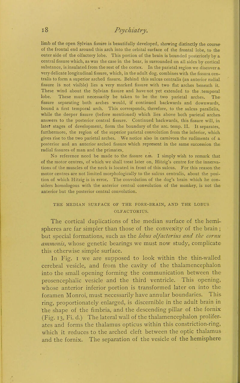 limb of the open Sylvian fissure is beautifully developed, showing distinctly the course- of the frontal end around this arch into the orbital surface of the frontal lobe, to the outer side of the olfactory lobe. This portion of the brain is bounded posteriorly by a central fissure which, as was the case in the bear, is surrounded on all sides by cortical substance, is insulated from the rest of the cortex. In the parietal region we discover a very delicate longitudinal fissure, which, in the adult dog, combines with the fissura cen- tralis to form a superior arched fissure. Behind this sulcus centralis (an anterior radial fissure is not visible) lies a very marked fissure with two flat arches beneath it. These wind about the Sylvian fissure and have not yet extended to the .temporal lobe. These must necessarily be taken to be the two parietal arches. The fissure separating both arches would, if continued backwards and downwards, bound a first temporal arch. This corresponds, therefore, to the sulcus parallelis, while the deeper fissure (before mentioned) which lies above both parietal arches answers to the posterior central fissure. Continued backwards, this fissure will, in latef stages of development, form the boundary of the arc. temp. II. It separates, furthermore, the region of the superior parietal convolution from the inferior, which gives rise to the two parietal arches. We notice also in carnivora the rudiments of a posterior and an anterior arched fissure which represent in the same succession the radial fissures of man and the primates. No reference need be made to the fissure c.m. I simply wish to remark that of the motor centres, of which we shall treat later on, Hitzig’s centre for the innerva- tions of the muscles of the neck is located in front of this sulcus. For this reason the motor centres are not limited morphologically to the sulcus centralis, about the posi- tion of which Hitzig is in error. The convolution of the dog’s brain which he con- siders homologous with the anterior central convolution of the monkey, is not the anterior but the posterior central convolution. THE MEDIAN SURFACE OF THE FORE-BRAIN, AND THE LOBUS OLFACTORIUS. The cortical duplications of the median surface of the hemi- spheres are far simpler than those of the convexity of the brain ; but special formations, such as the lobus olfactorius and ttie cornu ammonis, whose genetic bearings we must now study, complicate this otherwise simple surface. In Fig. i we are supposed to look within the thin-walled cerebral vesicle, and from the cavity of the thalamencephalon into the small opening forming the communication between the prosencephalic vesicle and the third ventricle. This opening, whose anterior inferior portion is transformed later on into the foramen Monroi, must necessarily have annular boundaries. This ring, proportionately enlarged, is discernible in the adult brain in the shape of the fimbria, and the descending pillar of the fornix (Fig. 13, Fi. d.) The lateral wall of the thalamencephalon prolifer- ates and forms the thalamus opticus within this constriction-ring, which it reduces to the arched cleft between the optic thalamus and the fornix. The separation of the vesicle of the hemisphere